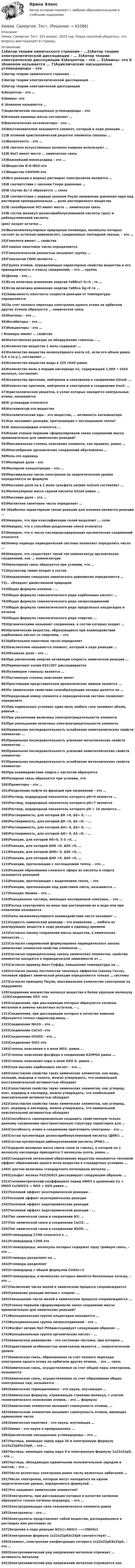      
            Описание
            Химия. Синергия. Тест. 201 вопрос. 2023 год. Перед покупкой убедитесь, что вопросы вам подходят.8 страниц. 
            Оглавление
            1)Автор теории химического строения – …2)Автор теории электролитической диссоциации – … 3)Автор теории электрической диссоциации 4)Акцептор – это … 5)Амины- это  6   )Анионом называется … 7)Ациклические насыщенные углеводороды – это 8)Атомная единица массы составляет …9)Биологические катализаторы – это … 10)Восстановителем называется элемент, который в ходе реакции … 11)В атомной кристаллической решетке элементы связаны … 12)Валентность – это …13)В синтезе искусственных волокон капрона используют … 14)В NaCl имеет место … химическая связь  15)Важнейший моносахарид - это ... 16)Вещество R-O-NO2-это 17)Вещество С6Н5ОН-это18)Все реакции в водных растворах электролитов являются … 19)В соответствии с законом Генри давление … 20)В случае Δε>2 образуется … связь 21)В соответствии с первым законом Рауля понижение давления пара над раствором  пропорционально … доле растворенного вещества 22)В газообразном HCl имеет место … химическая связь 23)В состав молекул дезоксирибонуклеиновой кислоты (днк) и рибонуклеиновой кислоты(рнк) входят остатки …24)Высокомолекулярные природные полимеры, молекулы которых состоят из остатков аминокислот, соединенных пептидной связью, – это … 25)Гомологи имеют … свойства 26)Главное квантовое число определяется 27)Гомологической разностью называют группу … 28)Гомологом C6H6 является … 29)Группа атомов, определяющая характерные свойства вещества и его принадлежность к классу соединений, – это … группа 30)Донор – это … 31)Если величина изменения энергии Гиббса? G<0 , то … 32)Если величина изменения энергии Гиббса δg>0 то … 33)Зависимость константы скорости реакции от температуры определяется34)За счет полного перехода электронов одного атома на орбитали других атомов образуется … химическая связь 35)Изотопы – это … 36)Ингибиторы – это … 37)Инициаторы – это … ) Изомеры имеют … свойства 40)Качественная реакция на обнаружение глюкозы – … 41)Количество вещества 1 моль содержит … 42)Количество вещества молекулярного азота n2, если его объем равен 5,6 л (н.у.), составляет …43)Количество вещества воды в 225 гH2O равно44)Количество моль в порции кислорода о2, содержащей 1,505 • 1024 молекул, составляет 45)Количество протонов, нейтронов и электронов в соединении h2so4: …46)Количество протонов, нейтронов и электронов в соединении hno3: … 47)Кристаллические решетки, в узлах которых находятся нейтральные атомы, называются 48)К углеводам относится 49)Катализатор-это вещество 50)Каталитические яды – это вещества, … активность катализатора 51)Как называют реакции, протекающие с поглощением тепла? 52)К моносахаридам относятся … 53)Какие ученые первыми сформулировали закон сохранения массы применительно для химических реакций? 54)Максимальная степень окисления элемента, как правило, равна … 55)Многообразие органических соединений обусловлено …56Моль-это единица 57)Молярная доля – это 58)Молярная концентрация – это … 59)Максимальное число электронов на энергетическом уровне определяется по формуле60)Массовая доля na в 1 моле сульфата натрия na2so4 составляет …61)Молекулярная масса серной кислоты h2so4 равна …62)Массовая доля – это … 63)Магнитное квантовое число определяет … 64 )Наиболее характерным типом реакций для алканов являются реакции … 65)Неверно, что при классификации солей выделяют … соли66)Неверно, что к способам разделения смеси относится 67)Неверно, что к числу кислородсодержащих органических соединений относятся 68)Номер периода периодической системы позволяет определить число … 69)Неверно, что существует такой тип номенклатур органических соединений, как … номенклатура 70)Неполярная связь образуется при условии, что …71)Нуклеотид тимин входит в состав 72)Направление смещения химического равновесия определяется … 73)… обладает двойственной природой 74)Общая формула алканов – …75)Общая формула гомологического ряда карбоновых кислот: … 76)Общая формула гомологического ряда нитросоединений77)Общая формула гомологического ряда предельных альдегидов и кетонов 78)Общая формула гомологического ряда спиртов: … 79)Органическими называют соединения, в состав которых входит … 80)Органические вещества, образующиеся при взаимодействии карбоновых кислот со спиртами, – это 81)Орбитальное квантовое число определяет 82)Окислителем называется элемент, который в ходе реакции … 83)Объемная доля – это … 84)При увеличении энергии активации скорость химической реакции … 85)Перманганат калия K2Cr207 диссоциируется 86)Полимером глюкозы является …87)Постоянную степень окисления имеет88)Простейшим представителем ароматических аминов является ... 89)По химическим свойствам солеобразующие оксиды делятся на …90)Порядковый номер элемента в периодической системе позволяет определить 91)При нормальных условиях один моль любого газа занимает объем, равный …92)При увеличении величины злектроотрицательности элемента 93)При уменьшение величины злектроотрицательности элемента94)Правильная последовательность ослабления неметаллических свойств элементов: … 95)Правильная последовательность усиления металлических свойств элементов: … 96)Правильная последовательность усиления неметаллических свойств элементов: 97)Правильная последовательность ослабления металлических свойств элементов: 98)При взаимодействии спирта с кислотой образуется 99)Полярная связь образуется при условии, что 100)Промоторы – это … 101)Разделение нефти на фракции при нагревании – это … 102)Раствор, водородный показатель которого pH=0 является …103)Раствор, водородный показатель которого pH=7 является 104)Раствор, водородный показатель которого pH = 10 является … 105)Растворимость, для которой ΔH <0, ΔS> 0, – … 106)Растворимость, для которой ΔH <0, ΔS <0, – … 107)Растворимость, для которой ΔH> 0, ΔS> 0, – … 108)Растворимость, для которой ΔH> 0, ΔS <0, – … 109)Реакция, для которой H0>0, S 0 >0, … 110)Реакция, для которой ΔH0 <0, ΔS0 >0, … 111)Реакция, для которой ΔH0> 0, ΔS0 <0, … 112)Реакция, для которой ΔH0 <0, ΔS0 <0, …           113)Реакции, протекающие с поглощением тепла, – это …114)Реакция образования сложного эфира из кислоты и спирта называется реакцией115)Реакции, протекающие с выделением тепла, – это116)Реакции, протекающие под действием света, называются … 117)Реакция Зинина – это … 118)Реакционная частица, имеющая неспаренный электрон, – это … 119)Распад электролита на ионы при растворении их в воде или при плавлении называется 120)Силы межмолекулярного взаимодействия часто называют …121)Скорость химической реакции – это изменение … любого из реагирующих веществ в ходе реакции в единицу времени122)Согласно закону сохранения массы вещества, в химических процессах …123)Согласно современной формулировке периодического закона химических элементов свойства элементов … 124)Согласно периодическому закону химических элементов, свойства элементов находятся в периодической зависимости от … 125)Согласно правилу Вант-Гоффа, повышение температуры на … 126)Согласно закону постоянства тепловых эффектов (закону Гесса), тепловой эффект химической реакции определяется только … системы 127)Согласно принципу Паули, максимальное количество электронов на подуровнях 128Соединение множества молекул вещества в более крупную молекулу –129)Соединение SO3 -это 130)Соединения, при диссоциации которых образуются катионы металлов и анионы кислотных остатков, – … 131)Соединения, при диссоциации которых в качестве анионов образуются только гидроксид-ионы, –132)Соединение NA2O – это … 133)Соединение CaCo3 –это 134)Соединение Н2SO3 – это …135)Соединение SiO2–это 136)Степень окисления n в ионе NO3– равна … 137)Степень окисления фосфора в соединении K2HPO4 равна … 138)Степень окисления серы в ионе HSO 4– равна … 139)Соли высших карбоновых кислот – это … 140)Сопоставляя свойства таких химических элементов, как медь, кальций, водород и золото, можно утверждать, что наименьшей восстановительной активностью обладает141)Сопоставляя свойства таких химических элементов, как углерод, азот, водород и кислород, можно утверждать, что наибольшей окислительной активностью обладает 142)Сопоставляя свойства таких химических элементов, как углерод, азот, водород и кислород, можно утверждать, что наименьшей окислительной активностью обладает 143)Способность самопроизвольно создавать свойственную только данному соединению пространственную структуру характерна для …144)Способность атома в соединении притягивать электроны – это … 145)Состав нуклеотидов дезоксирибонуклеиновой кислоты (ДНК): … 146)Состав нуклеотидов рибонуклеиновой кислоты (РНК): … 147)Средняя молярная масса смеси газов (в г/моль), в которой на 1 молекулу кислорода приходится 3  молекулы азота, равна …148)Стандартной энтальпией образования вещества называется тепловой эффект образования одного моля вещества в стандартных условиях … 149)С ростом величины стандартного потенциала металла … 150)Сульфат железа Fe2(SO4)3 диссоциирует следующим образом: …151)Стехиометрический коэффициент перед HNO3 в уравнении Cu + HNO3 Cu(NO3)2 + NO2 + H2O равен …152)Тепловой эффект экзотермической реакции –153Тепловой эффект экзотермические реакции 154)Тепловой эффект эндотермические реакции155)Тепловой эффект эндотермической реакции – … 156)Тип химической связи в соединении N2: … 157)Тип химической связи в соединении CaCl2: … 158)Тип химической связи в соединении N2O5: … 160)Углеводород C7H8 относится к … 161)Углеводород C3H8 это 162)Углеводороды, молекулы которых содержат одну тройную связь, – это … 163)Углеводы разделяют на … 164)Углеводы разделяют 165)Углеводород с общей формулой CnH2n+2 166)Углеводороды, в молекулах которых имеются бензольные кольца, – это … 167)Увеличение числа молей в химическом процессе сопровождается168)Уравнение реакции метана с хлором: … 169)Уменьшение числа молей в химическом процессе сопровождается …170)Ученые первыми сформулировали закон сохранения массы применительно для химических реакций? 171)Функциональная группа альдегидов называется … 172)Функциональная группа нитросоединений – это … 173)Фосфат натрия Na3 PO4диссоциирует следующим образом: … 174)Функциональная группа органических кислот – …175)Химическое равновесие – это состояние системы, при котором …176)Характерной особенностью неметаллов является … энергетическом уровне 177)Химическая связь, образованная за счет полного перехода электронов одного атома на орбитали других атомов, – это … связь178)Химическая связь, осуществляемая за счет общей пары электронов, называется179)Химическая связь, осуществляемая за счет образования общих электронных пар, называется … 180)Химическая термодинамика – это наука, изучающая … 181)Химическая формула, отражающая строение молекул, с учетом геометрического положения атомов, – это … формула 182)Химическим элементом называют совокупность атомов, …183)Химическим элементом называют совокупность атомов, имеющих одинаковое число184)Химическая кинетика – это наука, изучающая … 185)Химия – это наука о превращениях … 186)Циклические насыщенные углеводороды – это … 187)Частица, имеющая заряд ядра 20 и электронную формулу 1s22s22p63s23p6, – это … 188)Частица, имеющая заряд ядра 9 и электронную формулу 1s22s22p5, – это … 189)Частица, обладающая единичными положительным зарядом и массой, – это … 190)Число валентных электронов равно числу валентных орбиталей … 191)Число электронов, которые могут находиться на одном энергетическом уровне, определяется формулой … 192)Что называют химическим элементом?193)Электролиты, при диссоциации которых в качестве катионов образуются только катионы водорода, – это …194)Электродвижущая сила гальванического элемента равна 195)Электролиты – это … 196)Электролиты представляют собой вещества, распадающиеся в растворах или расплавах на 197)Энтропия в ходе реакции N2(r)+3N2(r) --->2NH3(r) 198)Электронная формула 1s22s22p63s23p6 соответствует … 199)Элемент, электронная конфигурация которого 1s22s22p63s23p3, – это …200)Электрохимический ряд напряжения металлов отражает … активность металлов201)Электрохимический ряд напряжений металлов отражается как  
            
            
            ХИМИЯ//СИНЕРГИЯ//МТИ//МОИ//МОСапХимия. Синергия. Тест.Химия СОО (ДО, СпДО, ПНК, КП, ПДО, ДОУА)Химия СОО (ДО, СпДО, ПНК, КП, ПДО, ДОУА)Химия СОО (ДО, СпДО, ПНК, КП, ПДО, ДОУА)Химия СОО (ДО, СпДО, ПНК, КП, ПДО, ДОУА) комплексное 11-13Химия СОО (ДО, СпДО, ПНК, КП, ПДО, ДОУА) Практическое занятие 1. Задание 4Химия. Промежуточный тест 13-15. ТГУ (РОСДИСТАНТ)Химия. Промежуточный тест 3-5. ТГУ (РОСДИСТАНТ)Химия. Промежуточный тест 6. ТГУ (РОСДИСТАНТ)Химия. Промежуточный тест 7. ТГУ (РОСДИСТАНТ)Химия. Промежуточный тест 8. ТГУ (РОСДИСТАНТ)Химия. Промежуточный тест 9-10. ТГУ (РОСДИСТАНТ)Химия росдистант