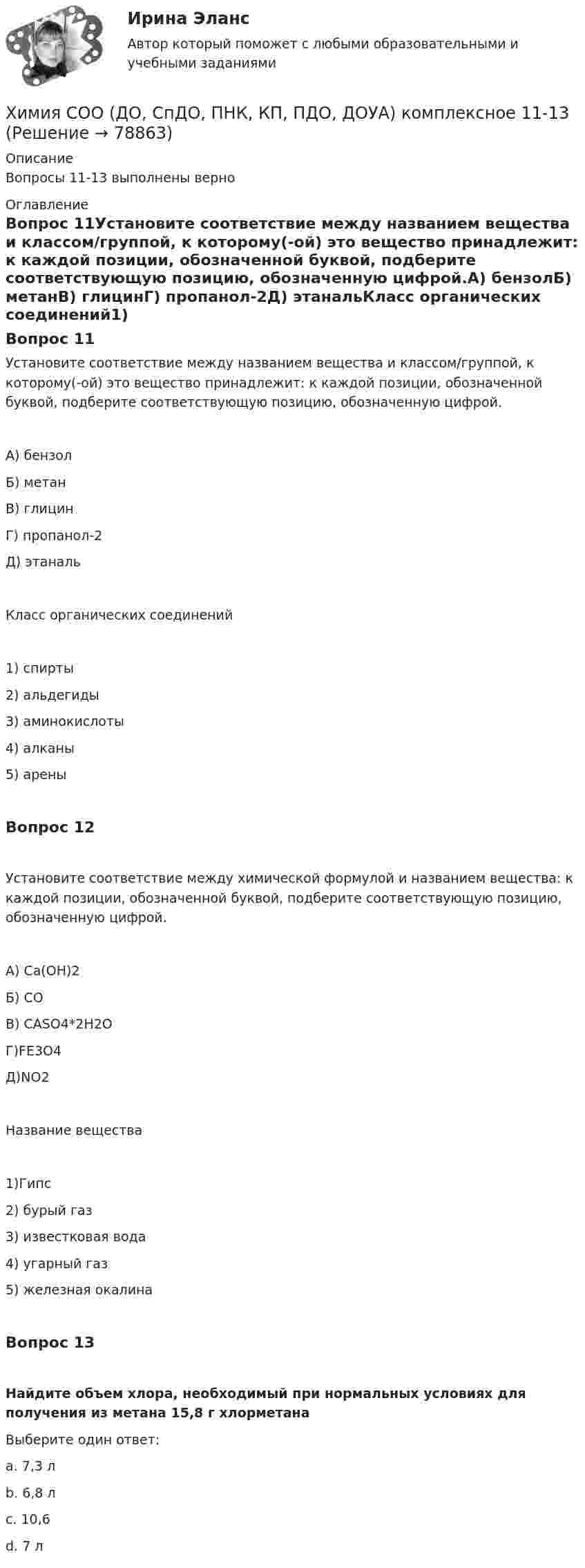      
            Описание
            Вопросы 11-13 выполнены верно 
            Оглавление
            Вопрос 11Установите соответствие между названием вещества и   классом/группой, к которому(-ой) это вещество принадлежит: к каждой позиции, обозначенной буквой, подберите соответствующую позицию, обозначенную цифрой.А) бензолБ) метанВ) глицинГ) пропанол-2Д) этанальКласс органических соединений1) спирты2) альдегиды3) аминокислоты4) алканы5) ареныВопрос 12Установите соответствие между химической формулой и названием вещества: к каждой позиции, обозначенной буквой, подберите соответствующую позицию, обозначенную цифрой. А) Ca(OH)2Б) COВ) CASO4*2H2OГ)FE3O4Д)NO2Название вещества1)Гипс2) бурый газ3) известковая вода4) угарный газ5) железная окалинаВопрос 13Найдите объем хлора, необходимый при нормальных условиях для получения из метана 15,8 г хлорметана Выберите один ответ:a. 7,3 лb. 6,8 лc. 10,6d. 7 л   
            
            
            Химия СОО (ДО, СпДО, ПНК, КП, ПДО, ДОУА)Химия СОО (ДО, СпДО, ПНК, КП, ПДО, ДОУА) комплексное 11-13Химия СОО (ДО, СпДО, ПНК, КП, ПДО, ДОУА) Практическое занятие 1. Задание 4Химия СОО (ДО, СпДО, ПНК, КП, ПДО, ДОУА) Практическое занятие 1. Задания 3, 6-7, 9-10Химия СОО (ДО, СпДО, ПНК, КП, ПДО, ДОУА) Практическое занятие 1. Задания 3, 6-7, 9-10Химия СОО (ДО, СпДО, ПНК, КП, ПДО, ДОУА) Практическое занятие 2Химия СОО (ДО, СпДО, ПНК, КП, ПДО, ДОУА, СР)Химия. Промежуточный тест 8. ТГУ (РОСДИСТАНТ)Химия. Промежуточный тест 9-10. ТГУ (РОСДИСТАНТ)Химия росдистантХимия//СИНЕРГИЯ//МОСАП//МОИ//МТИХИМИЯ//СИНЕРГИЯ//МТИ//МОИ//МОСапХимия. Синергия. Тест.Химия СОО (ДО, СпДО, ПНК, КП, ПДО, ДОУА)