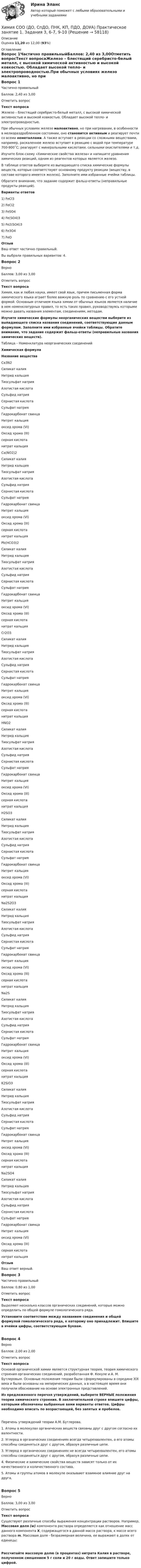     
            Описание
            Оценка 11,20 из 12,00 (93%) 
            Оглавление
            Вопрос 1Частично правильныйБаллов: 2,40 из 3,00Отметить вопросТекст вопросаЖелезо – блестящий серебристо-белый металл, с высокой химической активностью и высокой ковкостью. Обладает высокой тепло- и электропроводностью.При обычных условиях железо малоактивно, но при нагревании, в особенности в мелкораздробленном состоянии, оно становится активным и реагирует почти со всеми неметаллами. А также вступает в реакции со сложными веществами, например, раскаленное железо вступает в реакцию с водой при температуре 700-900˚С; реагирует с минеральными кислотами, сильными окислителями и т.д.Изучите блок-схему «Химические свойства железа» и напишите уравнения химических реакций, одним из реагентов которых является железо.В таблице ответов выберите из выпадающего списка химические формулы веществ, которые соответствуют основному продукту реакции (веществу, в составе которого имеется железо). Заполните ими избранные ячейки таблицы.Обратите внимание, что задание содержит фальш-ответы (неправильные продукты реакций). Варианты ответов1) FeCl32) FeCl23) FeSO44) Fe(SO4)35) Fe2(SO4)36) Fe3O47) FeO ОтзывВаш ответ частично правильный.Вы выбрали правильных вариантов: 4.Вопрос 2ВерноБаллов: 3,00 из 3,00Отметить вопросТекст вопросаХимия, как и любая наука, имеет свой язык, причем письменная форма химического языка играет более важную роль по сравнению с его устной формой. Основным отличием языка химии от обычных языков является наличие в нем номенклатурных правил, то есть таких правил, руководствуясь которыми можно давать названия элементам, соединениям, методам.Изучите химические формулы неорганических веществи выберите из выпадающего списка названия соединений, соответствующие данным формулам. Заполните ими избранные ячейки таблицы. Обратите внимание, что задание содержит фальш-ответы (неправильные названия химических веществ). Таблица – Номенклатура неорганических соединенийХимическая формулаНазвание вещества Ca3N2 Силикат калияНитрид кальцияТиосульфат натрияАзотистая кислотаСульфид натрияСернистая кислотаСульфат натрияГидрокарбонат свинцаНитрит кальцияоксид хрома (VI)Оксид хрома (III)серная кислотанитрат кальция Ca(NO2)2 Силикат калияНитрид кальцияТиосульфат натрияАзотистая кислотаСульфид натрияСернистая кислотаСульфат натрияГидрокарбонат свинцаНитрит кальцияоксид хрома (VI)Оксид хрома (III)серная кислотанитрат кальция Pb(HCO3)2  Силикат калияНитрид кальцияТиосульфат натрияАзотистая кислотаСульфид натрияСернистая кислотаСульфат натрияГидрокарбонат свинцаНитрит кальцияоксид хрома (VI)Оксид хрома (III)серная кислотанитрат кальция Cr2O3  Силикат калияНитрид кальцияТиосульфат натрияАзотистая кислотаСульфид натрияСернистая кислотаСульфат натрияГидрокарбонат свинцаНитрит кальцияоксид хрома (VI)Оксид хрома (III)серная кислотанитрат кальция HNO2  Силикат калияНитрид кальцияТиосульфат натрияАзотистая кислотаСульфид натрияСернистая кислотаСульфат натрияГидрокарбонат свинцаНитрит кальцияоксид хрома (VI)Оксид хрома (III)серная кислотанитрат кальция H2SO3  Силикат калияНитрид кальцияТиосульфат натрияАзотистая кислотаСульфид натрияСернистая кислотаСульфат натрияГидрокарбонат свинцаНитрит кальцияоксид хрома (VI)Оксид хрома (III)серная кислотанитрат кальция  Na2S2O3 Силикат калияНитрид кальцияТиосульфат натрияАзотистая кислотаСульфид натрияСернистая кислотаСульфат натрияГидрокарбонат свинцаНитрит кальцияоксид хрома (VI)Оксид хрома (III)серная кислотанитрат кальция  Na2S Силикат калияНитрид кальцияТиосульфат натрияАзотистая кислотаСульфид натрияСернистая кислотаСульфат натрияГидрокарбонат свинцаНитрит кальцияоксид хрома (VI)Оксид хрома (III)серная кислотанитрат кальция  K2SiO3 Силикат калияНитрид кальцияТиосульфат натрияАзотистая кислотаСульфид натрияСернистая кислотаСульфат натрияГидрокарбонат свинцаНитрит кальцияоксид хрома (VI)Оксид хрома (III)серная кислотанитрат кальция  Na2SO4 Силикат калияНитрид кальцияТиосульфат натрияАзотистая кислотаСульфид натрияСернистая кислотаСульфат натрияГидрокарбонат свинцаНитрит кальцияоксид хрома (VI)Оксид хрома (III)серная кислотанитрат кальция  ОтзывВаш ответ верный.Вопрос 3Частично правильныйБаллов: 0,80 из 1,00Отметить вопросТекст вопросаВыделяют несколько классов органических соединений, которые можно определить по общей формуле гомологического ряда.Установите соответствие между названием соединения и общей формулой гомологического ряда, к которому оно принадлежит. Впишите в ячейки цифры, соответствующем буквам.Вопрос 4ВерноБаллов: 2,00 из 2,00Отметить вопросТекст вопросаОсновой органической химии является структурная теория, теория химического строения органических соединений, разработанная Ф. Кекуле и А. М. Бутлеровым. Основные положения теории были сформулированы в середине XIX века и были основаны на эмпирических данных, а в настоящее время они получили обоснование на основе электронных представлений.Из предложенного перечня утверждений, выберете ВЕРНЫЕ положения теории химического строения. В заключительной строке впишите цифры, которыми обозначены выбранные вами варианты ответов. Цифры необходимо вписать по возрастающей, без запятых и пробелов.Перечень утверждений теории А.М. Бутлерова.1. Атомы в молекулах органических веществ связаны друг с другом согласно их валентности.2. Углерод в органических соединениях всегда четырехвалентен, а его атомы способны соединяться друг с другом, образуя различные цепи.3. Углерод в органических соединениях не всегда четырехвалентен, его атомы способны соединяться друг с другом, образуя различные цепи.4. Физические и химические свойства веществ зависят только от их качественного и количественного состава.5. Атомы и группы атомов в молекуле оказывают взаимное влияние друг на друга.Вопрос 5ВерноБаллов: 3,00 из 3,00Отметить вопросТекст вопросаСуществуют различные способы выражения концентрации растворов. Например, Массовая доля (w) компонента раствора определяется как отношение масс данного компонента X, содержащегося в данной массе раствора, к массе всего раствора m. Массовая доля - безразмерная величина, ее выражают в долях от единицы:Рассчитайте массовую долю (в процентах) нитрата Калия в растворе, полученном смешением 5 г соли и 20 г воды. Ответ запишите только цифрой.  
            
            
            Химия СОО (ДО, СпДО, ПНК, КП, ПДО, ДОУА) Практическое занятие 1. Задания 3, 6-7, 9-10Химия СОО (ДО, СпДО, ПНК, КП, ПДО, ДОУА) Практическое занятие 1. Задания 3, 6-7, 9-10Химия СОО (ДО, СпДО, ПНК, КП, ПДО, ДОУА) Практическое занятие 2Химия СОО (ДО, СпДО, ПНК, КП, ПДО, ДОУА, СР)Химия СОО (ДО, СпДО, ПНК, КП, ПДО, ДОУА, СР) Комплексное 11-13Химия СОО (ДО, СпДО, ПНК, КП, ПДО, ДОУА, СР) Комплексное заданиеХимия СОО (ДО, СпДО, ПНК, КП, ПДО, ДОУА, СР) Комплексное заданиеХимия//СИНЕРГИЯ//МОСАП//МОИ//МТИХИМИЯ//СИНЕРГИЯ//МТИ//МОИ//МОСапХимия. Синергия. Тест.Химия СОО (ДО, СпДО, ПНК, КП, ПДО, ДОУА)Химия СОО (ДО, СпДО, ПНК, КП, ПДО, ДОУА)Химия СОО (ДО, СпДО, ПНК, КП, ПДО, ДОУА)Химия СОО (ДО, СпДО, ПНК, КП, ПДО, ДОУА) комплексное 11-13