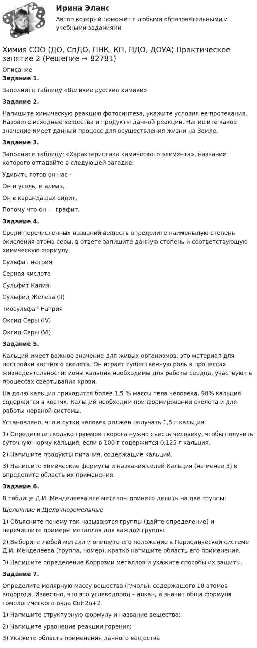      
            Описание
            Задание 1.Заполните таблицу «Великие русские химики»Задание 2.Напишите химическую реакцию фотосинтеза, укажите условия ее протекания. Назовите исходные вещества и продукты данной реакции. Напишите какое значение имеет данный процесс для осуществления жизни на Земле.3адание 3.Заполните таблицу: «Характеристика химического элемента», название которого отгадайте в следующей загадке:Удивить готов он нас -Он и уголь, и алмаз,Он в карандашах сидит,Потому что он — графит.Задание 4.Среди перечисленных названий веществ определите наименьшую степень окисления атома серы, в ответе запишите данную степень и соответствующую химическую формулу.Сульфат натрияСерная кислотаСульфит КалияСульфид Железа (II)Тиосульфат НатрияОксид Серы (IV)Оксид Серы (VI) Задание 5.Кальций имеет важное значение для живых организмов, это материал для постройки костного скелета. Он играет существенную роль в процессах жизнедеятельности: ионы кальция необходимы для работы сердца, участвуют в процессах свертывания крови.На долю кальция приходится более 1,5 % массы тела человека, 98% кальция содержится в костях. Кальций необходим при формировании скелета и для работы нервной системы.Установлено, что в сутки человек должен получать 1,5 г кальция.1)     Определите сколько граммов творога нужно съесть человеку, чтобы получить суточную норму кальция, если в 100 г содержится 0,125 г кальция.2)     Напишите продукты питания, содержащие кальций.3)     Напишите химические формулы и названия солей Кальция (не менее 3) и определите область их применения. Задание 6.В таблице Д.И. Менделеева все металлы принято делить на две группы:Щелочные и Щелочноземельные1)     Объясните почему так называются группы (дайте определение) и перечислите примеры металлов для каждой группы.2)     Выберите любой металл и опишите его положение в Периодической системе Д.И. Менделеева (группа, номер), кратко напишите область его применения.3)     Напишите определение Коррозии металлов и укажите способы их защиты. Задание 7.Определите молярную массу вещества (г/моль), содержащего 10 атомов водорода. Известно, что это углеводород – алкан, а значит обща формула гомологического ряда CnH2n+2.1)     Напишите структурную формулу и название вещества;2)     Напишите уравнение реакции горения;3)     Укажите область применения данного вещества   
            
            
            Химия СОО (ДО, СпДО, ПНК, КП, ПДО, ДОУА) Практическое занятие 1. Задания 3, 6-7, 9-10Химия СОО (ДО, СпДО, ПНК, КП, ПДО, ДОУА) Практическое занятие 2Химия СОО (ДО, СпДО, ПНК, КП, ПДО, ДОУА, СР)Химия СОО (ДО, СпДО, ПНК, КП, ПДО, ДОУА, СР) Комплексное 11-13Химия СОО (ДО, СпДО, ПНК, КП, ПДО, ДОУА, СР) Комплексное заданиеХимия СОО (ДО, СпДО, ПНК, КП, ПДО, ДОУА, СР) Комплексное заданиеХимия СОО (ДО, СпДО, ПНК, КП, ПДО, ДОУА, СР) Комплексное заданиеХИМИЯ//СИНЕРГИЯ//МТИ//МОИ//МОСапХимия. Синергия. Тест.Химия СОО (ДО, СпДО, ПНК, КП, ПДО, ДОУА)Химия СОО (ДО, СпДО, ПНК, КП, ПДО, ДОУА)Химия СОО (ДО, СпДО, ПНК, КП, ПДО, ДОУА)Химия СОО (ДО, СпДО, ПНК, КП, ПДО, ДОУА) комплексное 11-13Химия СОО (ДО, СпДО, ПНК, КП, ПДО, ДОУА) Практическое занятие 1. Задание 4
