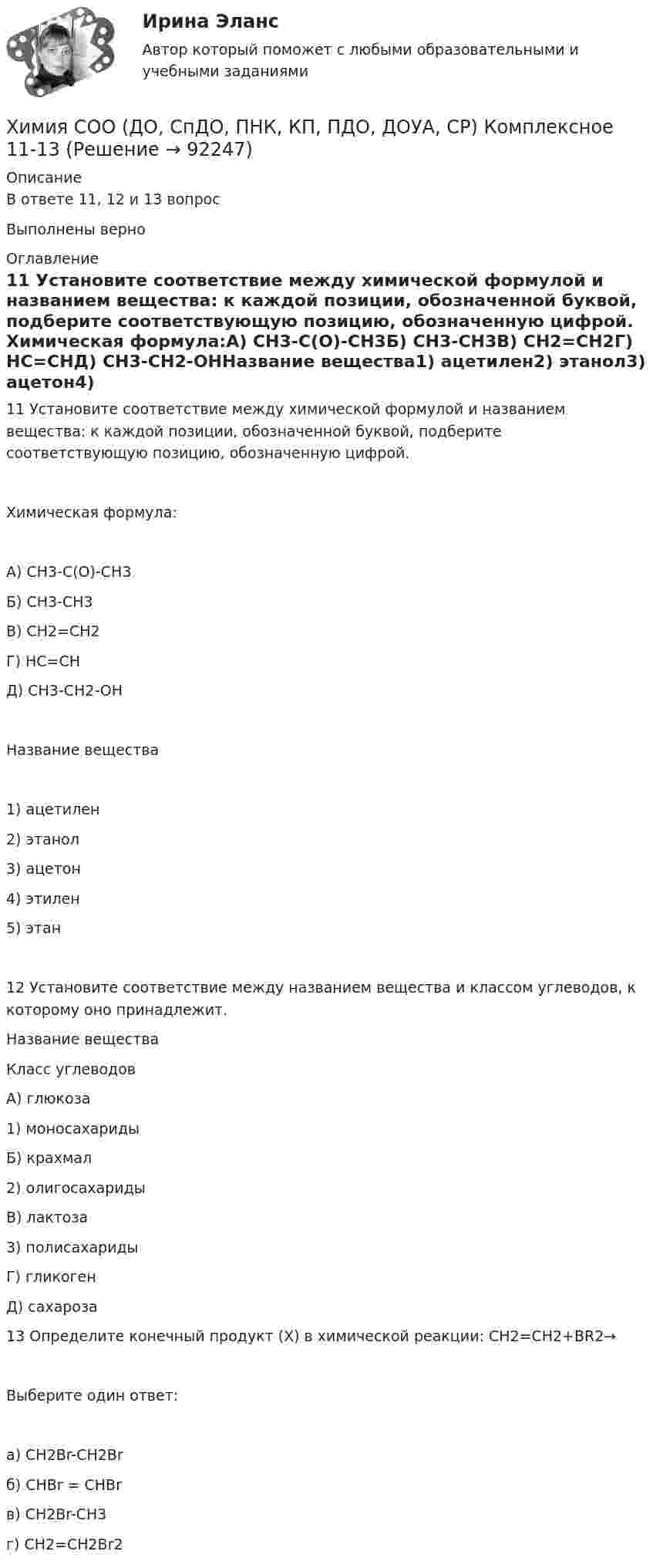      
            Описание
            В ответе 11, 12 и 13 вопросВыполнены верно 
            Оглавление
            11 Установите соответствие между химической формулой и названием вещества: к каждой позиции, обозначенной буквой, подберите соответствующую позицию, обозначенную цифрой.  Химическая формула:А) CH3-C(O)-CH3Б) CH3-CH3В) CH2=CH2Г) HC=CHД) CH3-CH2-OHНазвание вещества1) ацетилен2) этанол3) ацетон4) этилен5) этан12 Установите соответствие между названием вещества и классом углеводов, к которому оно принадлежит.Название веществаКласс углеводовА) глюкоза1) моносахаридыБ) крахмал2) олигосахаридыВ) лактоза3) полисахаридыГ) гликоген Д) сахароза  13 Определите конечный продукт (X) в химической реакции:  CH2=CH2+BR2→Выберите один ответ:а) CH2Br-CH2Brб) CHBr = CHBrв) CH2Br-CH3г) CH2=CH2Br2  
            
            
            Химия СОО (ДО, СпДО, ПНК, КП, ПДО, ДОУА, СР)Химия СОО (ДО, СпДО, ПНК, КП, ПДО, ДОУА, СР) Комплексное 11-13Химия СОО (ДО, СпДО, ПНК, КП, ПДО, ДОУА, СР) Комплексное заданиеХимия СОО (ДО, СпДО, ПНК, КП, ПДО, ДОУА, СР) Комплексное заданиеХимия СОО (ДО, СпДО, ПНК, КП, ПДО, ДОУА, СР) Комплексное заданиеХимия СОО (ДО, СпДО, ПНК, КП, ПДО, ДОУА, СР) Комплексное заданиеХимия СОО (ДО, СпДО, ПНК, КП, ПДО, ДОУА, СР) Комплексное заданиеХимия СОО (ДО, СпДО, ПНК, КП, ПДО, ДОУА)Химия СОО (ДО, СпДО, ПНК, КП, ПДО, ДОУА)Химия СОО (ДО, СпДО, ПНК, КП, ПДО, ДОУА)Химия СОО (ДО, СпДО, ПНК, КП, ПДО, ДОУА) комплексное 11-13Химия СОО (ДО, СпДО, ПНК, КП, ПДО, ДОУА) Практическое занятие 1. Задание 4Химия СОО (ДО, СпДО, ПНК, КП, ПДО, ДОУА) Практическое занятие 1. Задания 3, 6-7, 9-10Химия СОО (ДО, СпДО, ПНК, КП, ПДО, ДОУА) Практическое занятие 1. Задания 3, 6-7, 9-10
