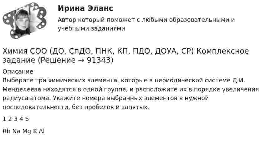      
            Описание
            Выберите три химических элемента, которые в периодической системе Д.И. Менделеева находятся в одной группе, и расположите их в порядке увеличения радиуса атома. Укажите номера выбранных элементов в нужной последовательности, без пробелов и запятых.1      2     3     4     5Rb  Na  Mg   K   Al   
            
            
            Химия СОО (ДО, СпДО, ПНК, КП, ПДО, ДОУА, СР) Комплексное заданиеХимия СОО (ДО, СпДО, ПНК, КП, ПДО, ДОУА, СР) Комплексное заданиеХимия СОО (ДО, СпДО, ПНК, КП, ПДО, ДОУА, СР) Комплексное заданиеХимия СОО (ДО, СпДО, ПНК, КП, ПДО, ДОУА, СР) Комплексное заданиеХимия СОО (ДО, СпДО, ПНК, КП, ПДО, ДОУА, СР) Комплексное заданиеХимия СОО (ДО, СпДО, ПНК, КП, ПДО, ДОУА) тест 1Химия СОО НСПК Тестовые вопросы к разделу 1Химия СОО (ДО, СпДО, ПНК, КП, ПДО, ДОУА) Практическое занятие 1. Задание 4Химия СОО (ДО, СпДО, ПНК, КП, ПДО, ДОУА) Практическое занятие 1. Задания 3, 6-7, 9-10Химия СОО (ДО, СпДО, ПНК, КП, ПДО, ДОУА) Практическое занятие 1. Задания 3, 6-7, 9-10Химия СОО (ДО, СпДО, ПНК, КП, ПДО, ДОУА) Практическое занятие 2Химия СОО (ДО, СпДО, ПНК, КП, ПДО, ДОУА, СР)Химия СОО (ДО, СпДО, ПНК, КП, ПДО, ДОУА, СР) Комплексное 11-13Химия СОО (ДО, СпДО, ПНК, КП, ПДО, ДОУА, СР) Комплексное задание