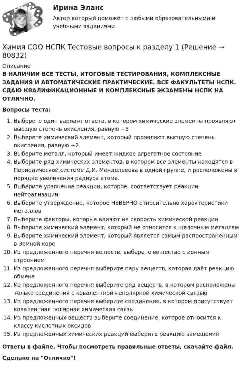      
            Описание
            В НАЛИЧИИ ВСЕ ТЕСТЫ, ИТОГОВЫЕ ТЕСТИРОВАНИЯ, КОМПЛЕКСНЫЕ ЗАДАНИЯ И АВТОМАТИЧЕСКИЕ ПРАКТИЧЕСКИЕ. ВСЕ ФАКУЛЬТЕТЫ НСПК. СДАЮ КВАЛИФИКАЦИОННЫЕ И КОМПЛЕКСНЫЕ ЭКЗАМЕНЫ НСПК НА ОТЛИЧНО.Вопросы теста:Выберете один вариант ответа, в котором химические элементы проявляют высшую степень окисления, равную +3 Выберете химический элемент, который проявляют высшую степень окисления, равную +2. Выберите металл, который имеет жидкое агрегатное состояние Выберите ряд химических элементов, в котором все элементы находятся в Периодической системе Д.И. Менделееева в одной группе, и расположены в порядке увеличения радиуса атома. Выберите уравнение реакции, которое, соответствует реакции нейтрализации Выберите утверждение, которое НЕВЕРНО относительно характеристики металловВыберите факторы, которые влияют на скорость химической реакции Выберите химический элемент, который не относится к щелочным металламВыберите химический элемент, который является самым распространенным в Земной коре Из предложенного перечня веществ, выберете вещество с ионным строениемИз предложенного перечня выберите пару веществ, которая даёт реакцию обмена Из предложенного перечня выберите ряд веществ, в котором расположены только соединения с ковалентной неполярной химической связьюИз предложенного перечня выберите соединение, в котором присутствует ковалентная полярная химическая связь Из предложенных веществ выберите соединение, которое относится к классу кислотных оксидовИз предложенных химических реакций выберите реакцию замещения Ответы в файле. Чтобы посмотреть правильные ответы, скачайте файл.Сделано на Отлично!   
            
            
            Химия СОО (ДО, СпДО, ПНК, КП, ПДО, ДОУА) тест 1Химия СОО НСПК Тестовые вопросы к разделу 1Химия СОО НСПК Тестовые вопросы к разделу 2ХИМИЯ тестХимия (тест с ответами) 95%ХИМИЯ (тесты)химия ТулГУХимия СОО (ДО, СпДО, ПНК, КП, ПДО, ДОУА, СР) Комплексное 11-13Химия СОО (ДО, СпДО, ПНК, КП, ПДО, ДОУА, СР) Комплексное заданиеХимия СОО (ДО, СпДО, ПНК, КП, ПДО, ДОУА, СР) Комплексное заданиеХимия СОО (ДО, СпДО, ПНК, КП, ПДО, ДОУА, СР) Комплексное заданиеХимия СОО (ДО, СпДО, ПНК, КП, ПДО, ДОУА, СР) Комплексное заданиеХимия СОО (ДО, СпДО, ПНК, КП, ПДО, ДОУА, СР) Комплексное заданиеХимия СОО (ДО, СпДО, ПНК, КП, ПДО, ДОУА, СР) Комплексное задание