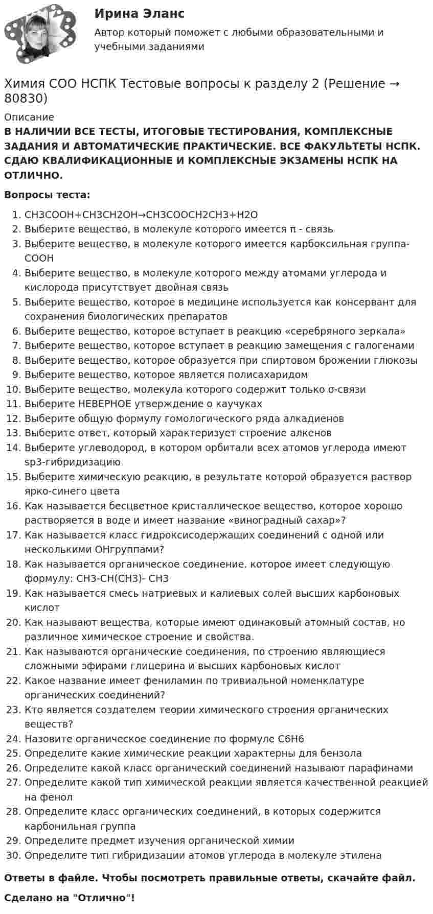      
            Описание
            В НАЛИЧИИ ВСЕ ТЕСТЫ, ИТОГОВЫЕ ТЕСТИРОВАНИЯ, КОМПЛЕКСНЫЕ ЗАДАНИЯ И АВТОМАТИЧЕСКИЕ ПРАКТИЧЕСКИЕ. ВСЕ ФАКУЛЬТЕТЫ НСПК. СДАЮ КВАЛИФИКАЦИОННЫЕ И КОМПЛЕКСНЫЕ ЭКЗАМЕНЫ НСПК НА ОТЛИЧНО.Вопросы теста:CH3COOH+CH3CH2OH→CH3COOCH2CH3+H2OВыберите вещество, в молекуле которого имеется π - связь Выберите вещество, в молекуле которого имеется карбоксильная группа-COOH Выберите вещество, в молекуле которого между атомами углерода и кислорода присутствует двойная связь Выберите вещество, которое в медицине используется как консервант для сохранения биологических препаратов Выберите вещество, которое вступает в реакцию «серебряного зеркала»Выберите вещество, которое вступает в реакцию замещения с галогенамиВыберите вещество, которое образуется при спиртовом брожении глюкозыВыберите вещество, которое является полисахаридом Выберите вещество, молекула которого содержит только σ-связи Выберите НЕВЕРНОЕ утверждение о каучукахВыберите общую формулу гомологического ряда алкадиенов Выберите ответ, который характеризует строение алкеновВыберите углеводород, в котором орбитали всех атомов углерода имеют sp3-гибридизацию Выберите химическую реакцию, в результате которой образуется раствор ярко-синего цвета Как называется бесцветное кристаллическое вещество, которое хорошо растворяется в воде и имеет название «виноградный сахар»? Как называется класс гидроксисодержащих соединений с одной или несколькими ОНгруппами?Как называется органическое соединение, которое имеет следующую формулу: CH3-CH(CH3)- CH3 Как называется смесь натриевых и калиевых солей высших карбоновых кислот Как называют вещества, которые имеют одинаковый атомный состав, но различное химическое строение и свойства.Как называются органические соединения, по строению являющиеся сложными эфирами глицерина и высших карбоновых кислот Какое название имеет фениламин по тривиальной номенклатуре органических соединений?Кто является создателем теории химического строения органических веществ? Назовите органическое соединение по формуле C6H6 Определите какие химические реакции характерны для бензола Определите какой класс органический соединений называют парафинамиОпределите какой тип химической реакции является качественной реакцией на фенол Определите класс органических соединений, в которых содержится карбонильная группаОпределите предмет изучения органической химииОпределите тип гибридизации атомов углерода в молекуле этилена Ответы в файле. Чтобы посмотреть правильные ответы, скачайте файл.Сделано на Отлично!   
            
            
            Химия СОО НСПК Тестовые вопросы к разделу 1Химия СОО НСПК Тестовые вопросы к разделу 2ХИМИЯ тестХимия (тест с ответами) 95%ХИМИЯ (тесты)химия ТулГУХимия ТулГУ 10 вариант Химия СОО (ДО, СпДО, ПНК, КП, ПДО, ДОУА, СР) Комплексное заданиеХимия СОО (ДО, СпДО, ПНК, КП, ПДО, ДОУА, СР) Комплексное заданиеХимия СОО (ДО, СпДО, ПНК, КП, ПДО, ДОУА, СР) Комплексное заданиеХимия СОО (ДО, СпДО, ПНК, КП, ПДО, ДОУА, СР) Комплексное заданиеХимия СОО (ДО, СпДО, ПНК, КП, ПДО, ДОУА, СР) Комплексное заданиеХимия СОО (ДО, СпДО, ПНК, КП, ПДО, ДОУА, СР) Комплексное заданиеХимия СОО (ДО, СпДО, ПНК, КП, ПДО, ДОУА, СР) Комплексное задание