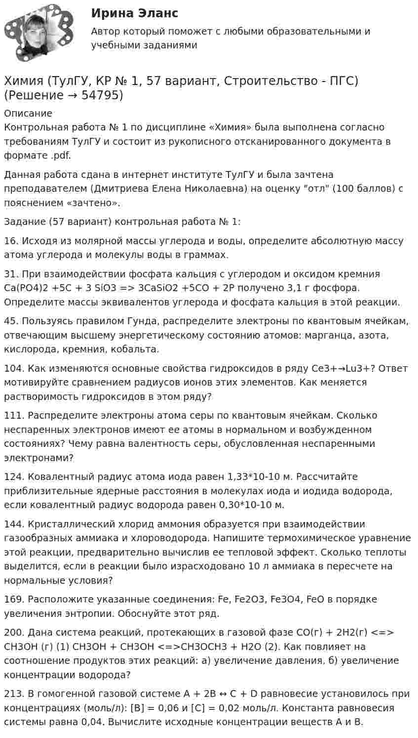     
            Описание
            Контрольная работа № 1 по дисциплине «Химия» была выполнена согласно требованиям ТулГУ и состоит из рукописного отсканированного документа в формате .pdf.Данная работа сдана в интернет институте ТулГУ и была зачтена преподавателем (Дмитриева Елена Николаевна) на оценку отл (100 баллов) с пояснением «зачтено».Задание (57 вариант) контрольная работа № 1:16. Исходя из молярной массы углерода и воды, определите абсолютную массу атома углерода и молекулы воды в граммах.31. При взаимодействии фосфата кальция с углеродом и оксидом кремния Ca(PO4)2 +5C + 3 SiO3 => 3CaSiO2 +5CO + 2P получено 3,1 г фосфора. Определите массы эквивалентов углерода и фосфата кальция в этой реакции.45. Пользуясь правилом Гунда, распределите электроны по квантовым ячейкам, отвечающим высшему энергетическому состоянию атомов: марганца, азота, кислорода, кремния, кобальта.104. Как изменяются основные свойства гидроксидов в ряду Ce3+→Lu3+? Ответ мотивируйте сравнением радиусов ионов этих элементов. Как меняется растворимость гидроксидов в этом ряду?111. Распределите электроны атома серы по квантовым ячейкам. Сколько неспаренных электронов имеют ее атомы в нормальном и возбужденном состояниях? Чему равна валентность серы, обусловленная неспаренными электронами?124. Ковалентный радиус атома иода равен 1,33*10-10 м. Рассчитайте приблизительные ядерные расстояния в молекулах иода и иодида водорода, если ковалентный радиус водорода равен 0,30*10-10 м.144. Кристаллический хлорид аммония образуется при взаимодействии газообразных аммиака и хлороводорода. Напишите термохимическое уравнение этой реакции, предварительно вычислив ее тепловой эффект. Сколько теплоты выделится, если в реакции было израсходовано 10 л аммиака в пересчете на нормальные условия?169. Расположите     указанные соединения: Fe, Fe2O3, Fe3O4, FeO в порядке увеличения энтропии. Обоснуйте этот ряд.200. Дана система реакций, протекающих в газовой фазе СО(г) + 2Н2(г) <=> СH3ОН (г) (1) СН3ОН + СН3ОН <=>СН3ОСН3 + Н2О (2). Как повлияет на соотношение продуктов этих реакций: а) увеличение давления, б) увеличение концентрации водорода?213. В гомогенной газовой системе А + 2В ↔ С + D равновесие установилось при концентрациях (моль/л): [В] = 0,06 и [С] = 0,02 моль/л. Константа равновесия системы равна 0,04. Вычислите исходные концентрации веществ А и В.   
            
            
            химия тулгу 8 вариантХимия (ТулГУ, КР № 1, 57 вариант, Строительство - ПГС)Химия (ТулГУ, КР № 1, 7 вариант, Строительство - ПГС)Химия (ТулГУ, КР № 2, 57 вариант, Строительство - ПГС)Химия (ТулГУ, КР № 2, 7 вариант, Строительство - ПГС)Химия – это наука о превращениях …Химия – это наука о превращениях …ХИМИЯ тестХимия (тест с ответами) 95%ХИМИЯ (тесты)химия ТулГУХимия ТулГУ 10 вариант Химия ТулГУ 1 семестрХимия ТулГУ 1 семестр