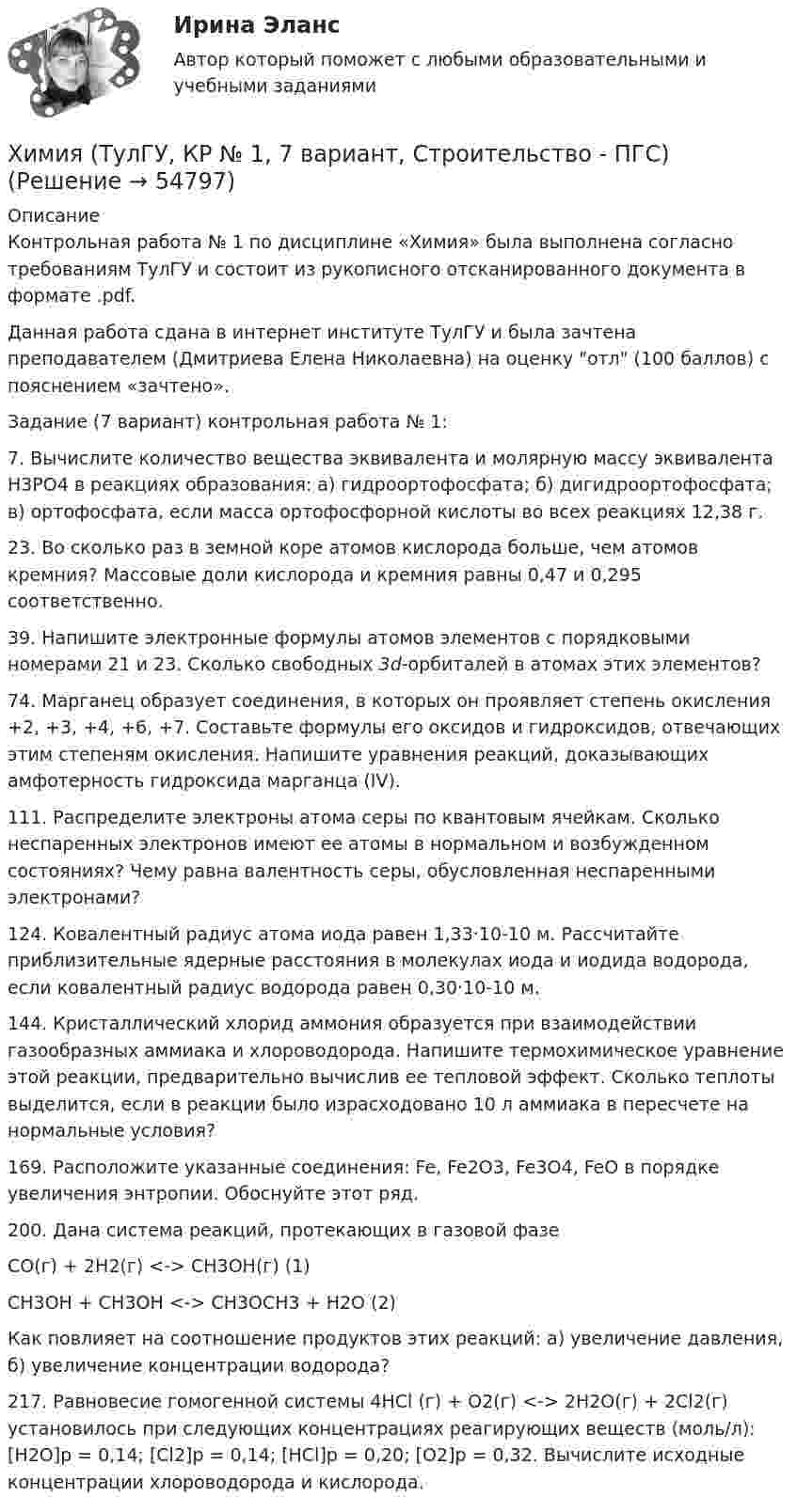     
            Описание
            Контрольная работа № 1 по дисциплине «Химия» была выполнена согласно требованиям ТулГУ и состоит из рукописного отсканированного документа в формате .pdf.Данная работа сдана в интернет институте ТулГУ и была зачтена преподавателем (Дмитриева Елена Николаевна) на оценку отл (100 баллов) с пояснением «зачтено».Задание (7 вариант) контрольная работа № 1:7. Вычислите количество вещества эквивалента и молярную массу эквивалента Н3РО4 в реакциях образования: а) гидроортофосфата; б) дигидроортофосфата; в) ортофосфата, если масса ортофосфорной кислоты во всех реакциях 12,38 г.23. Во сколько раз в земной коре атомов кислорода больше, чем атомов кремния? Массовые доли кислорода и кремния равны 0,47 и 0,295 соответственно.39. Напишите электронные формулы атомов элементов с порядковыми номерами 21 и 23. Сколько свободных 3d-орбиталей в атомах этих элементов?74. Марганец образует соединения, в которых он проявляет степень окисления +2, +3, +4, +6, +7. Составьте формулы его оксидов и гидроксидов, отвечающих этим степеням окисления. Напишите уравнения реакций, доказывающих амфотерность гидроксида марганца (IV).111. Распределите электроны атома серы по квантовым ячейкам. Сколько неспаренных электронов имеют ее атомы в нормальном и возбужденном состояниях? Чему равна валентность серы, обусловленная неспаренными электронами?124. Ковалентный радиус атома иода равен 1,33·10-10 м. Рассчитайте приблизительные ядерные расстояния в молекулах иода и иодида водорода, если ковалентный радиус водорода равен 0,30·10-10 м.144. Кристаллический хлорид аммония образуется при взаимодействии газообразных аммиака и хлороводорода. Напишите термохимическое уравнение этой реакции, предварительно вычислив ее тепловой эффект. Сколько теплоты выделится, если в реакции было израсходовано 10 л аммиака в пересчете на нормальные условия?169. Расположите указанные соединения: Fe, Fe2O3, Fe3O4, FeO в порядке увеличения энтропии. Обоснуйте этот ряд.200. Дана система реакций, протекающих в газовой фазеСО(г) + 2Н2(г) <-> СН3ОН(г)  (1)СН3ОН + СН3ОН <-> СН3ОСН3 + Н2О  (2)Как повлияет на соотношение продуктов этих реакций: а) увеличение давления, б) увеличение концентрации водорода?217. Равновесие гомогенной системы 4НСl (г) + О2(г) <-> 2Н2О(г) + 2Сl2(г) установилось при следующих концентрациях реагирующих веществ (моль/л): [Н2О]р = 0,14; [Cl2]р = 0,14; [НCl]р = 0,20; [О2]р = 0,32. Вычислите исходные концентрации хлороводорода и кислорода.   
            
            
            Химия (ТулГУ, КР № 1, 57 вариант, Строительство - ПГС)Химия (ТулГУ, КР № 1, 7 вариант, Строительство - ПГС)Химия (ТулГУ, КР № 2, 57 вариант, Строительство - ПГС)Химия (ТулГУ, КР № 2, 7 вариант, Строительство - ПГС)Химия – это наука о превращениях …Химия – это наука о превращениях …хладнокровные беспозвоночные животныеХимия (тест с ответами) 95%ХИМИЯ (тесты)химия ТулГУХимия ТулГУ 10 вариант Химия ТулГУ 1 семестрХимия ТулГУ 1 семестрхимия тулгу 8 вариант