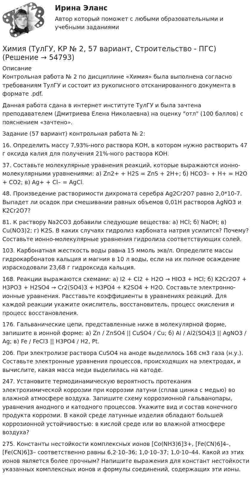     
            Описание
            Контрольная работа № 2 по дисциплине «Химия» была выполнена согласно требованиям ТулГУ и состоит из рукописного отсканированного документа в формате .pdf.Данная работа сдана в интернет институте ТулГУ и была зачтена преподавателем (Дмитриева Елена Николаевна) на оценку отл (100 баллов) с пояснением «зачтено».Задание (57 вариант) контрольная работа № 2:16. Определить массу 7,93%-ного раствора КОН, в котором нужно растворить 47 г оксида калия для получения 21%-ного раствора КОН.37. Составьте молекулярные уравнения реакций, которые выражаются ионно-молекулярными уравнениями: а) Zn2+ + H2S = ZnS + 2H+; б) НСО3– + Н+ = Н2О + СО2; в) Ag+ + Cl– = AgCl.48. Произведение растворимости дихромата серебра Ag2Cr2O7 равно 2,0*10-7. Выпадет ли осадок при смешивании равных объемов 0,01Н растворов AgNO3 и K2Cr2O7?81. К раствору Na2CO3 добавили следующие вещества: а) HCl; б) NaOH; в) Cu(NO3)2; г) К2S. В каких случаях гидролиз карбоната натрия усилится? Почему? Составьте ионно-молекулярные уравнения гидролиза соответствующих солей.103. Карбонатная жесткость воды равна 15 ммоль экв/л. Определите массы гидрокарбонатов кальция и магния в 10 л воды, если на их полное осаждение израсходовали 23,68 г гидроксида кальция. 168. Реакции выражаются схемами: а) I2 + Cl2 + H2O → HIO3 + HCl; б) K2Cr2O7 + H3PO3 + H2SO4 → Cr2(SO4)3 + H3PO4 + K2SO4 + H2O. Составьте электронно-ионные уравнения. Расставьте коэффициенты в уравнениях реакций. Для каждой реакции укажите окислитель, восстановитель, процесс окисления и процесс восстановления.176. Гальванические цепи,  представленные ниже в молекулярной форме, запишите в ионной форме: а) Zn / ZnSO4 || CuSO4 / Cu; б) Al / Al2(SO4)3 || AgNO3 / Ag; в) Fe / FeCl3 || H3PO4 / H2, Pt.206. При электролизе раствора CuSO4 на аноде выделилось 168 см3 газа (н.у.). Составьте электронные уравнения процессов, происходящих на электродах, и вычислите, какая масса меди выделилась на катоде.247. Установите термодинамическую вероятность протекания электрохимической коррозии при коррозии латуни (сплав цинка с медью) во влажной атмосфере воздуха. Запишите схему коррозионной гальванопары, уравнения анодного и катодного процессов. Укажите вид и состав конечного продукта коррозии. В какой среде латунные изделия обладают большей коррозионной устойчивостью: в кислой среде или во влажной атмосфере воздуха?275. Константы нестойкости комплексных ионов [Co(NH3)6]3+, [Fe(CN)6]4–, [Fe(CN)6]3– соответственно равны 6,2·10–36; 1,0·10–37; 1,0·10–44. Какой из этих ионов является более прочным? Напишите выражения для констант нестойкости указанных комплексных ионов и формулы соединений, содержащих эти ионы.   
            
            
            Химия (ТулГУ, КР № 1, 7 вариант, Строительство - ПГС)Химия (ТулГУ, КР № 2, 57 вариант, Строительство - ПГС)Химия (ТулГУ, КР № 2, 7 вариант, Строительство - ПГС)Химия – это наука о превращениях …Химия – это наука о превращениях …хладнокровные беспозвоночные животныеходатайство и заявление в Третейский судХИМИЯ (тесты)химия ТулГУХимия ТулГУ 10 вариант Химия ТулГУ 1 семестрХимия ТулГУ 1 семестрхимия тулгу 8 вариантхимия тулгу 8 вариант