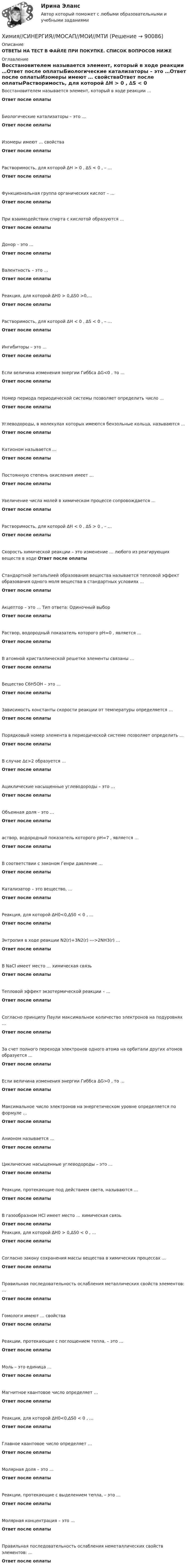      
            Описание
            ОТВЕТЫ НА ТЕСТ В ФАЙЛЕ ПРИ ПОКУПКЕ. СПИСОК ВОПРОСОВ НИЖЕ 
            Оглавление
            Восстановителем называется элемент, который в ходе реакции …Ответ после оплатыБиологические катализаторы – это …Ответ после оплатыИзомеры имеют … свойстваОтвет после оплатыРастворимость, для которой ∆H > 0 , ∆S < 0 , – …Ответ после оплатыФункциональная группа органических кислот – …Ответ после оплатыПри взаимодействии спирта с кислотой образуются …Ответ после оплатыДонор – это …Ответ после оплатыВалентность – это …Ответ после оплатыРеакция, для которой ∆H0 > 0,∆S0 >0,...Ответ после оплатыРастворимость, для которой ∆H < 0 , ∆S < 0 , – …Ответ после оплатыИнгибиторы – это …Ответ после оплатыЕсли величина изменения энергии Гиббса ΔG<0 , то …Ответ после оплатыНомер периода периодической системы позволяет определить число …Ответ после оплатыУглеводороды, в молекулах которых имеются бензольные кольца, называются …Ответ после оплатыКатионом называется …Ответ после оплатыПостоянную степень окисления имеет …Ответ после оплатыУвеличение числа молей в химическом процессе сопровождается …Ответ после оплатыРастворимость, для которой ∆H < 0 , ∆S > 0 , – …Ответ после оплатыСкорость химической реакции – это изменение … любого из реагирующих веществ в ходе Ответ после оплатыСтандартной энтальпией образования вещества называется тепловой эффект образования одного моля вещества в стандартных условиях …Ответ после оплатыАкцептор – это … Тип ответа: Одиночный выборОтвет после оплатыРаствор, водородный показатель которого pH=0 , является …Ответ после оплатыВ атомной кристаллической решетке элементы связаны …Ответ после оплатыВещество C6H5OH – это …Ответ после оплатыЗависимость константы скорости реакции от температуры определяется …Ответ после оплатыПорядковый номер элемента в периодической системе позволяет определить …Ответ после оплатыВ случае ∆ε>2 образуется …Ответ после оплатыАциклические насыщенные углеводороды – это …Ответ после оплатыОбъемная доля – это …Ответ после оплатыаствор, водородный показатель которого pH=7 , является …Ответ после оплатыВ соответствии с законом Генри давление …Ответ после оплатыКатализатор – это вещество, …Ответ после оплатыРеакция, для которой ∆H0<0,∆S0 < 0 , …Ответ после оплатыЭнтропия в ходе реакции N2(r)+3N2(r) --->2NH3(r) …Ответ после оплатыВ NaCl имеет место … химическая связьОтвет после оплатыТепловой эффект экзотермической реакции – …Ответ после оплатыСогласно принципу Паули максимальное количество электронов на подуровнях …Ответ после оплатыЗа счет полного перехода электронов одного атома на орбитали других атомов образуется …Ответ после оплатыЕсли величина изменения энергии Гиббса ΔG>0 , то …Ответ после оплатыМаксимальное число электронов на энергетическом уровне определяется по формуле …Ответ после оплатыАнионом называется …Ответ после оплатыЦиклические насыщенные углеводороды – это …Ответ после оплатыРеакции, протекающие под действием света, называются …Ответ после оплатыВ газообразном HCl имеет место … химическая связьОтвет после оплатыРеакция, для которой ∆H0 > 0,∆S0 < 0 , …Ответ после оплатыСогласно закону сохранения массы вещества в химических процессах …Ответ после оплатыПравильная последовательность ослабления металлических свойств элементов: …Ответ после оплатыГомологи имеют … свойстваОтвет после оплатыРеакции, протекающие с поглощением тепла, – это …Ответ после оплатыМоль – это единица …Ответ после оплатыМагнитное квантовое число определяет …Ответ после оплатыРеакция, для которой ∆H0<0,∆S0 < 0 , …Ответ после оплатыГлавное квантовое число определяет …Ответ после оплатыМолярная доля – это …Ответ после оплатыРеакции, протекающие с выделением тепла, – это …Ответ после оплатыМолярная концентрация – это …Ответ после оплатыПравильная последовательность ослабления неметаллических свойств элементов: …Ответ после оплаты  
            
            
            Химия росдистантХимия//СИНЕРГИЯ//МОСАП//МОИ//МТИХИМИЯ//СИНЕРГИЯ//МТИ//МОИ//МОСапХимия. Синергия. Тест.Химия СОО (ДО, СпДО, ПНК, КП, ПДО, ДОУА)Химия СОО (ДО, СпДО, ПНК, КП, ПДО, ДОУА)Химия СОО (ДО, СпДО, ПНК, КП, ПДО, ДОУА)Химия. Промежуточный тест 11-12. ТГУ (РОСДИСТАНТ)Химия. Промежуточный тест 1-2. ТГУ (РОСДИСТАНТ)Химия. Промежуточный тест 13-15. ТГУ (РОСДИСТАНТ)Химия. Промежуточный тест 3-5. ТГУ (РОСДИСТАНТ)Химия. Промежуточный тест 6. ТГУ (РОСДИСТАНТ)Химия. Промежуточный тест 7. ТГУ (РОСДИСТАНТ)Химия. Промежуточный тест 8. ТГУ (РОСДИСТАНТ)