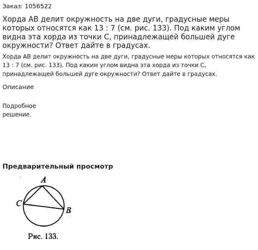 Хорда АВ делит окружность на две дуги, градусные меры которых относятся как 13 : 7 (см. рис. 133). Под каким углом видна эта хорда из точки С, принадлежащей большей дуге окружности? Ответ дайте в градусах. 