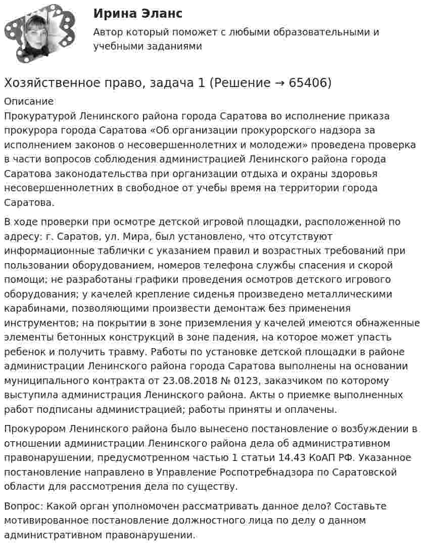      
            Описание
            	Прокуратурой Ленинского района города Саратова во исполнение приказа прокурора города Саратова «Об организации прокурорского надзора за исполнением законов о несовершеннолетних и молодежи» проведена проверка в части вопросов соблюдения администрацией Ленинского района города Саратова законодательства при организации отдыха и охраны здоровья несовершеннолетних в свободное от учебы время на территории города Саратова. 	В ходе проверки при осмотре детской игровой площадки, расположенной по адресу: г. Саратов, ул. Мира, был установлено, что отсутствуют информационные таблички с указанием правил и возрастных требований при пользовании оборудованием, номеров телефона службы спасения и скорой помощи; не разработаны графики проведения осмотров детского игрового оборудования; у качелей крепление сиденья произведено металлическими карабинами, позволяющими произвести демонтаж без применения инструментов; на покрытии в зоне приземления у качелей имеются обнаженные элементы бетонных конструкций в зоне падения, на которое может упасть ребенок и получить травму. Работы по установке детской площадки в районе администрации Ленинского района города Саратова выполнены на основании муниципального контракта от 23.08.2018 № 0123, заказчиком по которому выступила администрация Ленинского района. Акты о приемке выполненных работ подписаны администрацией; работы приняты и оплачены. 	Прокурором Ленинского района было вынесено постановление о возбуждении в отношении администрации Ленинского района дела об административном правонарушении, предусмотренном частью 1 статьи 14.43 КоАП РФ. Указанное постановление направлено в Управление Роспотребнадзора по Саратовской области для рассмотрения дела по существу. Вопрос: Какой орган уполномочен рассматривать данное дело? Составьте мотивированное постановление должностного лица по делу о данном административном правонарушении.   
            
            
            Хозяйственное право Хозяйственное право, задача 1Хозяйственное право, задача 2Хозяйственное право, задача 3Хозяйственное право, задача 4Хозяйственное право задачи«Хозяйственное право» на тему «Значение института несостоятельности (банкротства)»Химия (ТулГУ, КР № 2, 57 вариант, Строительство - ПГС)Химия (ТулГУ, КР № 2, 7 вариант, Строительство - ПГС)Химия – это наука о превращениях …Химия – это наука о превращениях …хладнокровные беспозвоночные животныеходатайство и заявление в Третейский суд Ходатайство о приёме в гражданство Российской Федерации подается на имя…  	Председателя Правительства Российской Федерации.	 	Президента Российской Федерации.