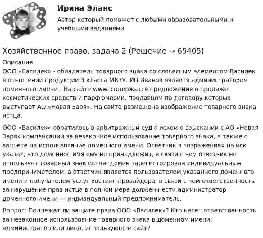      
            Описание
            	ООО «Василек» - обладатель товарного знака со словесным элементом Василек в отношении продукции 3 класса МКТУ. ИП Иванов являетя администратором доменного имени . На сайте www.  содержатся предложения о продаже косметических средств и парфюмерии, продавцом по договору которых выступает АО «Новая Заря». На сайте размещено изображение товарного знака истца. 	ООО «Василек» обратилось в арбитражный суд с иском о взыскании с АО «Новая Заря» компенсации за незаконное использование товарного знака, а также о запрете на использование доменного имени. Ответчик в возражениях на иск указал, что доменное имя ему не принадлежит, в связи с чем ответчик не использует товарный знак истца: домен зарегистрирован индивидуальным предпринимателем, а ответчик является пользователем указанного доменного имени и получателем услуг хостинг-провайдера, в связи с чем ответственность за нарушение прав истца в полной мере должен нести администратор доменного имени — индивидуальный предприниматель. 	Вопрос: Подлежат ли защите права ООО «Василек»? Кто несет ответственность за незаконное использование товарного знака в доменном имени: администратор или лицо, использующее сайт?   
            
            
            Хозяйственное право, задача 1Хозяйственное право, задача 2Хозяйственное право, задача 3Хозяйственное право, задача 4Хозяйственное право задачи«Хозяйственное право» на тему «Значение института несостоятельности (банкротства)»Холодец в тетропаке - рецептХимия (ТулГУ, КР № 2, 7 вариант, Строительство - ПГС)Химия – это наука о превращениях …Химия – это наука о превращениях …хладнокровные беспозвоночные животныеходатайство и заявление в Третейский суд Ходатайство о приёме в гражданство Российской Федерации подается на имя…  	Председателя Правительства Российской Федерации.	 	Президента Российской Федерации.Ход развития, изменения конфликта под воздействием его внутренних механизмов и внешних факторов – это … конфликта