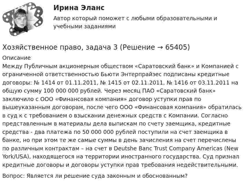      
            Описание
            	Между Публичным акционерным обществом «Саратовский банк» и Компанией с ограниченной ответственностью Бьюти Энтерпрайзес подписаны кредитные договоры: № 1414 от 01.11.2011, № 1415 от 02.11.2011, № 1416 от 03.11.2011 на общую сумму 100 000 000 рублей. Через месяц ПАО «Саратовский банк» заключило с ООО «Финансовая компания» договор уступки прав по вышеуказанным договорам, после чего ООО «Финансовая компания» обратилась в суд к с требованием о взыскании денежных средств с Компании. Согласно представленным в материалы дела выпискам по счету заемщика, кредитные средства - два платежа по 50 000 000 рублей поступили на счет заемщика в банке, но при этом те же самые суммы в день зачисления на счет перечислены по различным контрактам – на счет в Deutshe Banc Trust Company Americas (New York/USA), находящегося на территории иностранного государства. Суд признал кредитные договоры и договоры уступки прав требования недействительными. Вопрос: Является ли решение суда законным и обоснованным?   
            
            
            Хозяйственное право, задача 2Хозяйственное право, задача 3Хозяйственное право, задача 4Хозяйственное право задачи«Хозяйственное право» на тему «Значение института несостоятельности (банкротства)»Холодец в тетропаке - рецептХолодильная машина работает по обратному циклу Карно в интервале температур t1 = 27 °C, t2 = – 3 °C. Рабочее тело – азот, масса которого m = 0,2 кг. Найдите количество теплоты, отбираемое у охлаждённого тела,Химия – это наука о превращениях …Химия – это наука о превращениях …хладнокровные беспозвоночные животныеходатайство и заявление в Третейский суд Ходатайство о приёме в гражданство Российской Федерации подается на имя…  	Председателя Правительства Российской Федерации.	 	Президента Российской Федерации.Ход развития, изменения конфликта под воздействием его внутренних механизмов и внешних факторов – это … конфликтаХозяйственное право 