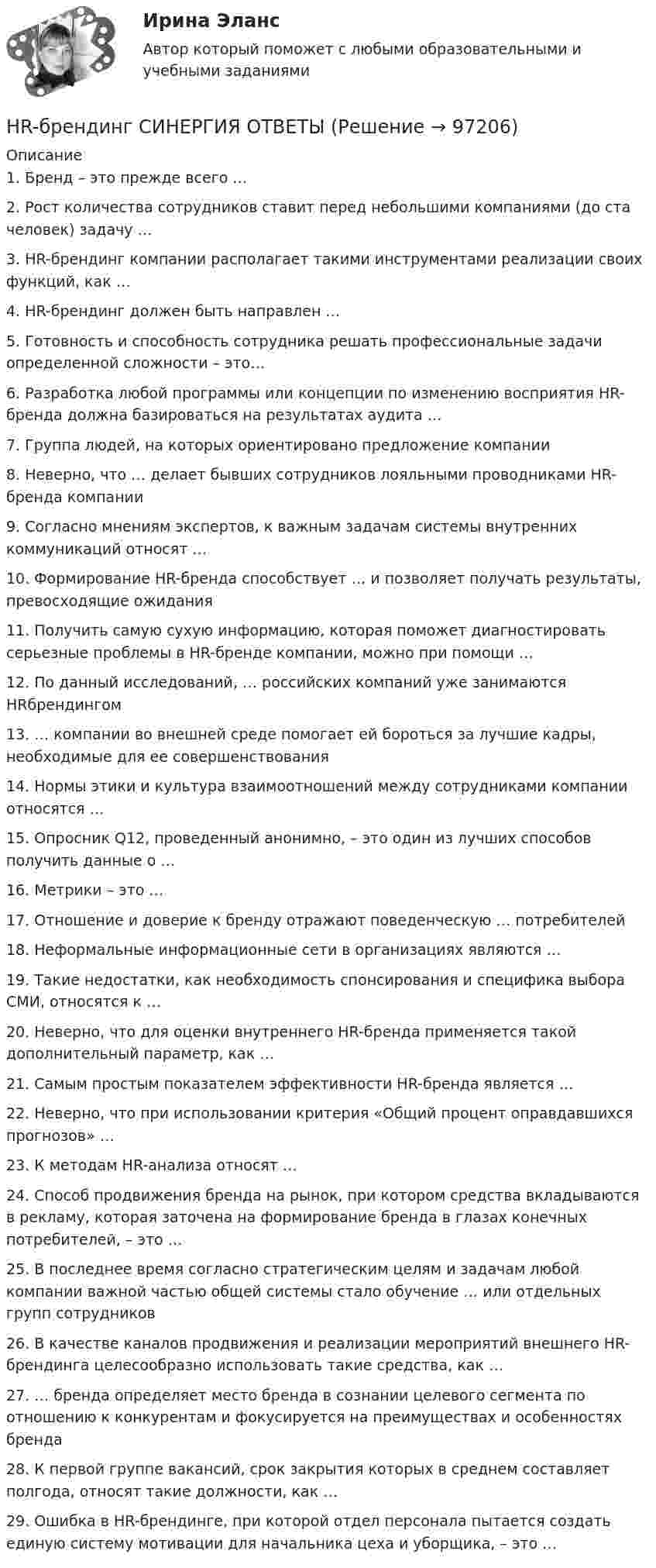      
            Описание
            1. Бренд – это прежде всего … 2. Рост количества сотрудников ставит перед небольшими компаниями (до ста человек) задачу … 3. HR-брендинг компании располагает такими инструментами реализации своих функций, как … 4. HR-брендинг должен быть направлен …5. Готовность и способность сотрудника решать профессиональные задачи определенной сложности – это… 6. Разработка любой программы или концепции по изменению восприятия HR-бренда должна базироваться на результатах аудита … 7. Группа людей, на которых ориентировано предложение компании 8. Неверно, что … делает бывших сотрудников лояльными проводниками HR-бренда компании 9. Согласно мнениям экспертов, к важным задачам системы внутренних коммуникаций относят … 10. Формирование НR-бренда способствует … и позволяет получать результаты, превосходящие ожидания11. Получить самую сухую информацию, которая поможет диагностировать серьезные проблемы в HR-бренде компании, можно при помощи … 12. По данный исследований, … российских компаний уже занимаются HRбрендингом13. … компании во внешней среде помогает ей бороться за лучшие кадры, необходимые для ее совершенствования 14. Нормы этики и культура взаимоотношений между сотрудниками компании относятся …15. Опросник Q12, проведенный анонимно, – это один из лучших способов получить данные о …16. Метрики – это …17. Отношение и доверие к бренду отражают поведенческую … потребителей18. Неформальные информационные сети в организациях являются … 19. Такие недостатки, как необходимость спонсирования и специфика выбора СМИ, относятся к …20. Неверно, что для оценки внутреннего HR-бренда применяется такой дополнительный параметр, как …21. Самым простым показателем эффективности HR-бренда является … 22. Неверно, что при использовании критерия «Общий процент оправдавшихся прогнозов» …23. К методам HR-анализа относят … 24. Способ продвижения бренда на рынок, при котором средства вкладываются в рекламу, которая заточена на формирование бренда в глазах конечных потребителей, – это …25. В последнее время согласно стратегическим целям и задачам любой компании важной частью общей системы стало обучение … или отдельных групп сотрудников26. В качестве каналов продвижения и реализации мероприятий внешнего HR-брендинга целесообразно использовать такие средства, как … 27. … бренда определяет место бренда в сознании целевого сегмента по отношению к конкурентам и фокусируется на преимуществах и особенностях бренда 28. К первой группе вакансий, срок закрытия которых в среднем составляет полгода, относят такие должности, как …29. Ошибка в HR-брендинге, при которой отдел персонала пытается создать единую систему мотивации для начальника цеха и уборщика, – это …    
            
            
            How soon we’ll leave this place depends ….. the weather. Выберите один ответ: a.for b.from c.on d.ofHR-брендинг СИНЕРГИЯ ОТВЕТЫHR-директор крупного банка должен определиться с выбором варианта организации разработки корпоративной целевой программы антикризисного управления персоналом. Проведя сравнительный анализ преимуществ и недостатков каждого из двух возможных вариантовHR-директор одного из лидирующих на рынке консалтинговых центров, оказавшегося в состоянии внешнего кризиса, должен определить приоритетную задачу, которая должна быть реализована в процессе антикризисного управления персоналом. Проведя сравнительныйHR-директор оказавшейся в состоянии внутреннего кризиса крупной фирмы тур-оператора должен определиться с выбором стратегического подхода к организации социальной поддержки персонала. Проведя сравнительный анализ HR-директор промышленного предприятия, оказавшегося в силу ошибок своего руководства в состоянии внутреннего кризиса, должен определить приоритетную задачу, которая должна быть реализована в процессе антикризисного управления персоналом. ⭐ HR-менеджмент в гостиничном и ресторанном бизнесе [итоговый тест] (ответы на тест Синергия / МТИ / МосАП, август 2022)He wasn’t at home, …..? Выберите один ответ: a.wasn’t he b.was he c.didn’t he d.did heHigh technologies ….. the way people do business. Выберите один ответ: a. transformed b. have transformed c. has transformed d. had transformedHomer thought that rainbows ….. only one colour – purple. Выберите один ответ: a.had b.are c.wer d.haveHosting the Olympic Games in 2012 gave an opportunity to make young people in Britain ….. sport. Выберите один ответ: a.choose b.choosing c.chose d.to chooseHow long … it take you to brush teeth? Выберите один или несколько ответов: 1.does 2.do 3.is 4.haveHow much money have you got? - ….. Выберите один ответ: a.None b.No c.Nothing d.No oneHow often … to the cinema? Выберите один или несколько ответов: 1.you go 2.do go you 3.go you 4.do you go