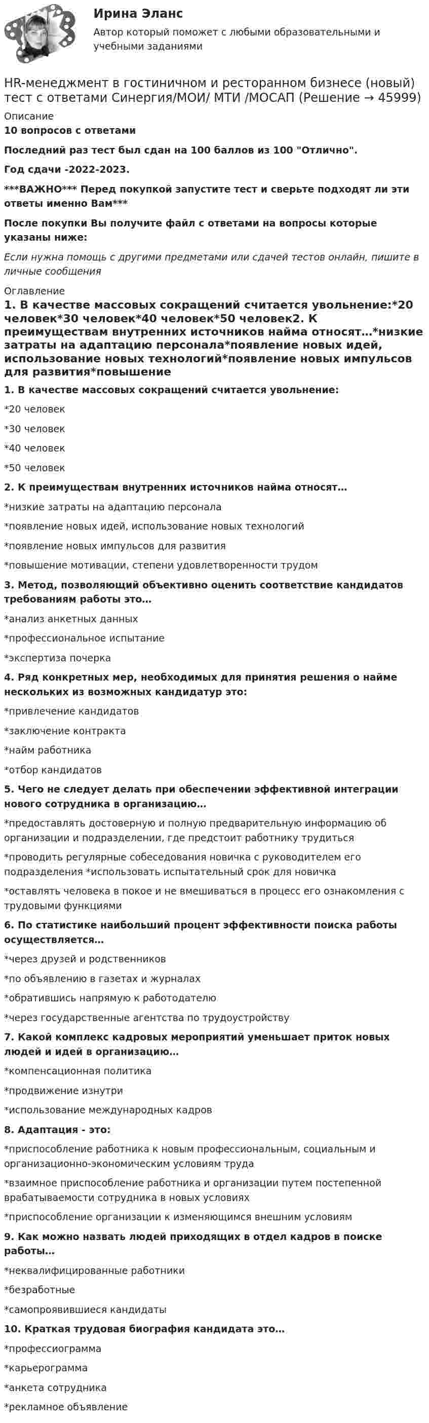     
            Описание
            10 вопросов с ответамиПоследний раз тест был сдан на 100 баллов из 100 Отлично.Год сдачи -2022-2023.***ВАЖНО*** Перед покупкой запустите тест и сверьте подходят ли эти ответы именно Вам***После покупки Вы получите файл с ответами на вопросы которые указаны ниже:Если нужна помощь с другими предметами или сдачей тестов онлайн, пишите в личные сообщения  
            Оглавление
            1. В качестве массовых сокращений считается увольнение:*20 человек*30 человек*40 человек*50 человек2. К преимуществам внутренних источников найма относят…*низкие затраты на адаптацию персонала*появление новых идей, использование новых технологий*появление новых импульсов для развития*повышение мотивации, степени удовлетворенности трудом3. Метод, позволяющий объективно оценить соответствие кандидатов требованиям работы это…*анализ анкетных данных*профессиональное испытание*экспертиза почерка4. Ряд конкретных мер, необходимых для принятия решения о найме нескольких из возможных кандидатур это:*привлечение кандидатов*заключение контракта*найм работника*отбор кандидатов5. Чего не следует делать при обеспечении эффективной интеграции нового сотрудника в организацию…*предоставлять достоверную и полную предварительную информацию об организации и подразделении, где предстоит работнику трудиться*проводить регулярные собеседования новичка с руководителем его подразделения *использовать испытательный срок для новичка*оставлять человека в покое и не вмешиваться в процесс его ознакомления с трудовыми функциями6. По статистике наибольший процент эффективности поиска работы осуществляется…*через друзей и родственников*по объявлению в газетах и журналах*обратившись напрямую к работодателю*через государственные агентства по трудоустройству7. Какой комплекс кадровых мероприятий уменьшает приток новых людей и идей в организацию…*компенсационная политика*продвижение изнутри*использование международных кадров8. Адаптация - это:*приспособление работника к новым профессиональным, социальным и организационно-экономическим условиям труда*взаимное приспособление работника и организации путем постепенной врабатываемости сотрудника в новых условиях*приспособление организации к изменяющимся внешним условиям9. Как можно назвать людей приходящих в отдел кадров в поиске работы…*неквалифицированные работники*безработные*самопроявившиеся кандидаты10. Краткая трудовая биография кандидата это…*профессиограмма*карьерограмма*анкета сотрудника*рекламное объявление 
            
            
            ⭐ HR-менеджмент в гостиничном и ресторанном бизнесе [итоговый тест] (ответы на тест Синергия / МТИ / МосАП, август 2022)HR-менеджмент в гостиничном и ресторанном бизнесе (новый) тест с ответами Синергия/МОИ/ МТИ /МОСАП💯 HR-менеджмент в гостиничном и ресторанном бизнесе (ответы на тест Синергия / МТИ / МосАП, октябрь 2022)💯 HR-менеджмент в гостиничном и ресторанном бизнесе (правильные ответы на тест Синергия / МОИ / МТИ / МосАП)💯 HR-менеджмент в гостиничном и ресторанном бизнесе [Тема 1-8] (ответы на тест Синергия / МОИ / МТИ / МосАП, октябрь 2023)💯 HR-менеджмент в гостиничном и ресторанном бизнесе [Тема 1-8] (ответы на тест Синергия / МОИ / МТИ / МосАП, январь 2024)Hunting with dogs ….. in Britain in 2005. Выберите один ответ: a. has been banned b. was banned c. has banned d. bannedHow often … to the cinema? Выберите один или несколько ответов: 1.you go 2.do go you 3.go you 4.do you goHow ….. shopping on the Internet affect the way we live? Выберите один ответ: a.is b.has c.does d.doHow soon we’ll leave this place depends ….. the weather. Выберите один ответ: a.for b.from c.on d.ofHR-брендинг СИНЕРГИЯ ОТВЕТЫHR-директор крупного банка должен определиться с выбором варианта организации разработки корпоративной целевой программы антикризисного управления персоналом. Проведя сравнительный анализ преимуществ и недостатков каждого из двух возможных вариантовHR-директор одного из лидирующих на рынке консалтинговых центров, оказавшегося в состоянии внешнего кризиса, должен определить приоритетную задачу, которая должна быть реализована в процессе антикризисного управления персоналом. Проведя сравнительныйHR-директор оказавшейся в состоянии внутреннего кризиса крупной фирмы тур-оператора должен определиться с выбором стратегического подхода к организации социальной поддержки персонала. Проведя сравнительный анализ 