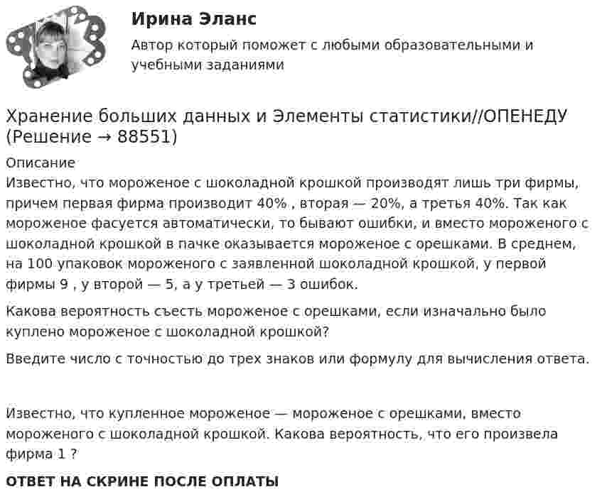      
            Описание
            Известно, что мороженое с шоколадной крошкой производят лишь три фирмы, причем первая фирма производит 40% , вторая — 20%, а третья 40%. Так как мороженое фасуется автоматически, то бывают ошибки, и вместо мороженого с шоколадной крошкой в пачке оказывается мороженое с орешками. В среднем, на 100 упаковок мороженого с заявленной шоколадной крошкой, у первой фирмы 9 , у второй — 5, а у третьей — 3 ошибок.Какова вероятность съесть мороженое с орешками, если изначально было куплено мороженое с шоколадной крошкой?Введите число с точностью до трех знаков или формулу для вычисления ответа.Известно, что купленное мороженое — мороженое с орешками, вместо мороженого с шоколадной крошкой. Какова вероятность, что его произвела фирма 1 ?ОТВЕТ НА СКРИНЕ ПОСЛЕ ОПЛАТЫ   
            
            
            Хранение больших данных и Элементы статистики//ОПЕНЕДУХранение больших данных и Элементы статистики//ОПЕНЕДУХранение больших данных и Элементы статистики//ОПЕНЕДУХранение больших данных и Элементы статистики//ОПЕНЕДУХранение больших данных и Элементы статистики//ОПЕНЕДУХранение больших данных и Элементы статистики//ОПЕНЕДУХранение больших данных и Элементы статистики//ОПЕНЕДУХранение больших данных и Элементы статистики//ОПЕНЕДУХранение больших данных и Элементы статистики//ОПЕНЕДУХранение больших данных и Элементы статистики//ОПЕНЕДУХранение больших данных и Элементы статистики//ОПЕНЕДУХранение больших данных и Элементы статистики//ОПЕНЕДУХранение больших данных и Элементы статистики//ОПЕНЕДУХранение больших данных и Элементы статистики//ОПЕНЕДУ