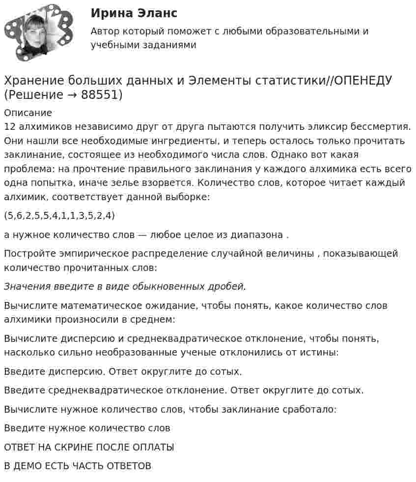     
            Описание
            12  алхимиков независимо друг от друга пытаются получить эликсир бессмертия. Они нашли все необходимые ингредиенты, и теперь осталось только прочитать заклинание, состоящее из необходимого числа слов. Однако вот какая проблема: на прочтение правильного заклинания у каждого алхимика есть всего одна попытка, иначе зелье взорвется. Количество слов, которое читает каждый алхимик, соответствует данной выборке:(5,6,2,5,5,4,1,1,3,5,2,4)а нужное количество слов — любое целое из диапазона .Постройте эмпирическое распределение случайной величины , показывающей количество прочитанных слов:Значения введите в виде обыкновенных дробей.Вычислите математическое ожидание, чтобы понять, какое количество слов алхимики произносили в среднем:Вычислите дисперсию и среднеквадратическое отклонение, чтобы понять, насколько сильно необразованные ученые отклонились от истины:Введите дисперсию. Ответ округлите до сотых.Введите среднеквадратическое отклонение. Ответ округлите до сотых.Вычислите нужное количество слов, чтобы заклинание сработало:Введите нужное количество словОТВЕТ НА СКРИНЕ ПОСЛЕ ОПЛАТЫ В ДЕМО ЕСТЬ ЧАСТЬ ОТВЕТОВ   
            
            
            Хранение больших данных и Элементы статистики//ОПЕНЕДУХранение больших данных и Элементы статистики//ОПЕНЕДУХранение больших данных и Элементы статистики//ОПЕНЕДУХранение больших данных и Элементы статистики//ОПЕНЕДУХранение больших данных и Элементы статистики//ОПЕНЕДУХранение больших данных и Элементы статистики//ОПЕНЕДУХранение больших данных и Элементы статистики//ОПЕНЕДУ«Хозяйственное право» на тему «Значение института несостоятельности (банкротства)»Холодец в тетропаке - рецептХолодильная машина работает по обратному циклу Карно в интервале температур t1 = 27 °C, t2 = – 3 °C. Рабочее тело – азот, масса которого m = 0,2 кг. Найдите количество теплоты, отбираемое у охлаждённого тела,Холодильная машина работает по обратному циклу Карно, к.п.д. которого 400 %. Каков будет к.п.д. этой машины, если она работает по прямому циклу Карно?«Холодная война». Взаимоотношения стран Восточной Европы с СССР в к.40-х – начале 80-х гг. Предпосылки, причины, последствия, особенностиХорошо откачанная лампа накаливания объёмом 107 см3 имеет трещину, в которую ежесекундно проникает миллион частиц газа. Сколько времени понадобится для заполнения лампы до давления, равного 100 кПа,Хотите превратить жирок на животе в «кубики» , что нужно знать человеку далекому от спорта, о том, как накачать пресс в домашних условиях, без помощи профессионального тренера.