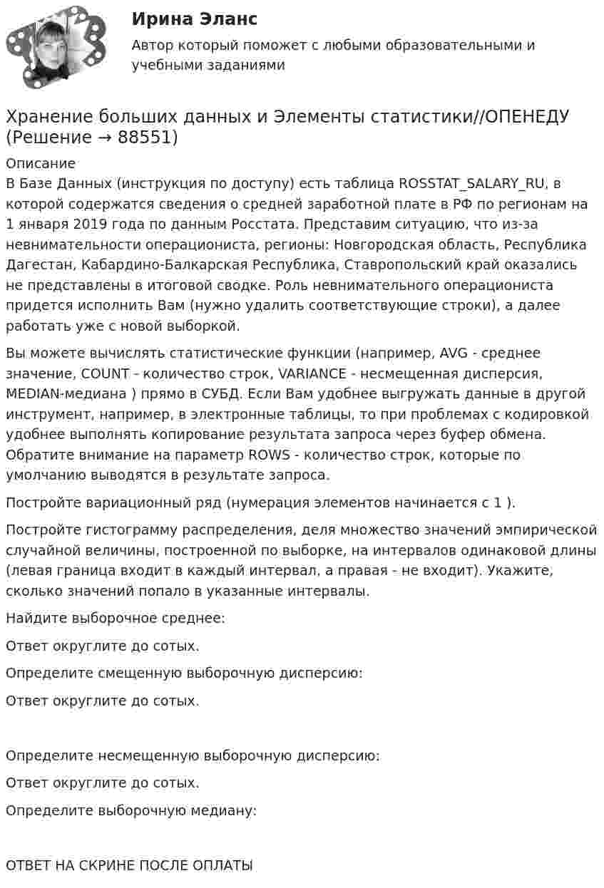     
            Описание
            В Базе Данных (инструкция по доступу) есть таблица ROSSTAT_SALARY_RU, в которой содержатся сведения о средней заработной плате в РФ по регионам на 1 января 2019 года по данным Росстата. Представим ситуацию, что из-за невнимательности операциониста, регионы: Новгородская область, Республика Дагестан, Кабардино-Балкарская Республика, Ставропольский край оказались не представлены в итоговой сводке. Роль невнимательного операциониста придется исполнить Вам (нужно удалить соответствующие строки), а далее работать уже с новой выборкой.Вы можете вычислять статистические функции (например, AVG - среднее значение, COUNT - количество строк, VARIANCE - несмещенная дисперсия, MEDIAN-медиана ) прямо в СУБД. Если Вам удобнее выгружать данные в другой инструмент, например, в электронные таблицы, то при проблемах с кодировкой удобнее выполнять копирование результата запроса через буфер обмена. Обратите внимание на параметр ROWS - количество строк, которые по умолчанию выводятся в результате запроса.Постройте вариационный ряд (нумерация элементов начинается с 1 ).Постройте гистограмму распределения, деля множество значений эмпирической случайной величины, построенной по выборке, на  интервалов одинаковой длины (левая граница входит в каждый интервал, а правая - не входит). Укажите, сколько значений попало в указанные интервалы.Найдите выборочное среднее:Ответ округлите до сотых. Определите смещенную выборочную дисперсию:Ответ округлите до сотых. Определите несмещенную выборочную дисперсию:Ответ округлите до сотых. Определите выборочную медиану:ОТВЕТ НА СКРИНЕ ПОСЛЕ ОПЛАТЫ   
            
            
            Хранение больших данных и Элементы статистики//ОПЕНЕДУХранение больших данных и Элементы статистики//ОПЕНЕДУХранение больших данных и Элементы статистики//ОПЕНЕДУХранение больших данных и Элементы статистики//ОПЕНЕДУХранение больших данных и Элементы статистики//ОПЕНЕДУХранение больших данных и Элементы статистики//ОПЕНЕДУХранение больших данных и Элементы статистики//ОПЕНЕДУХолодец в тетропаке - рецептХолодильная машина работает по обратному циклу Карно в интервале температур t1 = 27 °C, t2 = – 3 °C. Рабочее тело – азот, масса которого m = 0,2 кг. Найдите количество теплоты, отбираемое у охлаждённого тела,Холодильная машина работает по обратному циклу Карно, к.п.д. которого 400 %. Каков будет к.п.д. этой машины, если она работает по прямому циклу Карно?«Холодная война». Взаимоотношения стран Восточной Европы с СССР в к.40-х – начале 80-х гг. Предпосылки, причины, последствия, особенностиХорошо откачанная лампа накаливания объёмом 107 см3 имеет трещину, в которую ежесекундно проникает миллион частиц газа. Сколько времени понадобится для заполнения лампы до давления, равного 100 кПа,Хотите превратить жирок на животе в «кубики» , что нужно знать человеку далекому от спорта, о том, как накачать пресс в домашних условиях, без помощи профессионального тренера.«Хранение»