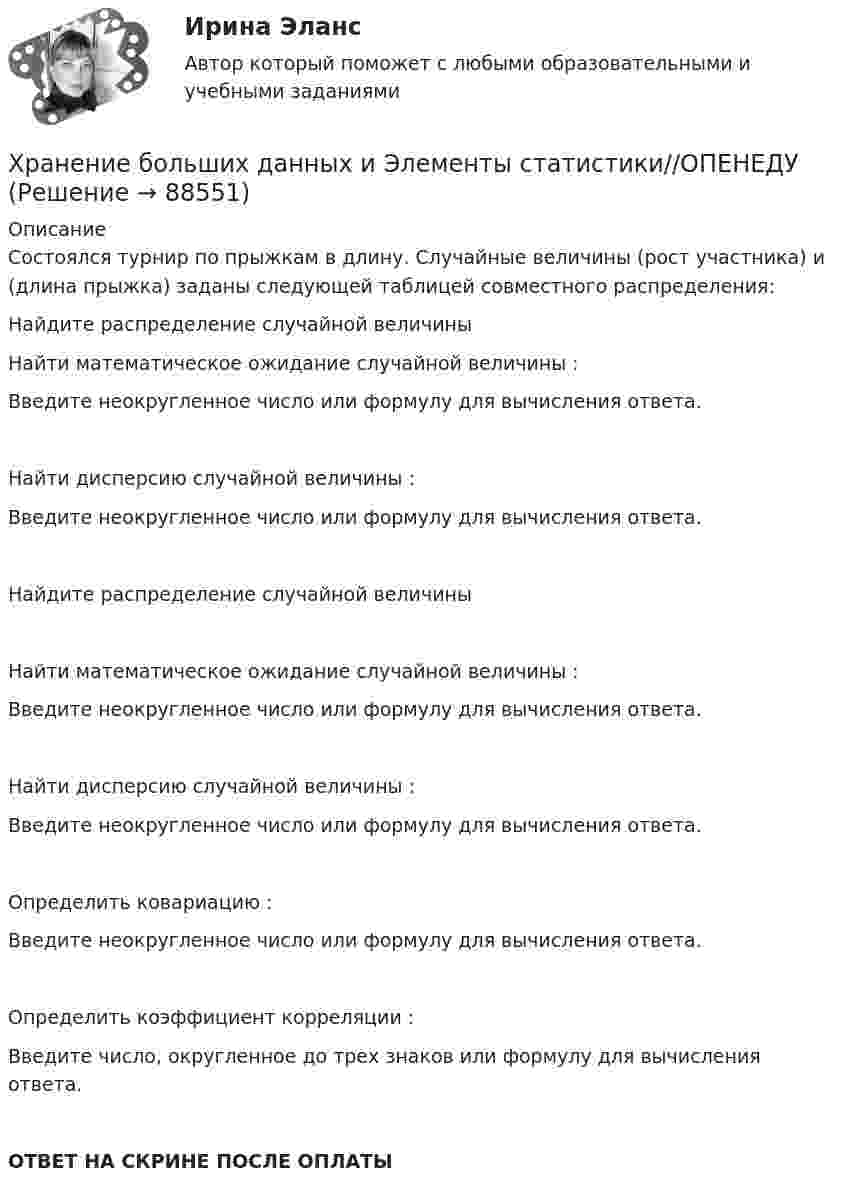     
            Описание
            Состоялся турнир по прыжкам в длину. Случайные величины  (рост участника) и  (длина прыжка) заданы следующей таблицей совместного распределения:Найдите распределение случайной величины Найти математическое ожидание случайной величины :Введите неокругленное число или формулу для вычисления ответа.Найти дисперсию случайной величины :Введите неокругленное число или формулу для вычисления ответа.Найдите распределение случайной величины Найти математическое ожидание случайной величины :Введите неокругленное число или формулу для вычисления ответа.Найти дисперсию случайной величины :Введите неокругленное число или формулу для вычисления ответа.Определить ковариацию :Введите неокругленное число или формулу для вычисления ответа.Определить коэффициент корреляции :Введите число, округленное до трех знаков или формулу для вычисления ответа.ОТВЕТ НА СКРИНЕ ПОСЛЕ ОПЛАТЫ   
            
            
            Хранение больших данных и Элементы статистики//ОПЕНЕДУХранение больших данных и Элементы статистики//ОПЕНЕДУХранение больших данных и Элементы статистики//ОПЕНЕДУХранение больших данных и Элементы статистики//ОПЕНЕДУХранение больших данных и Элементы статистики//ОПЕНЕДУХранение больших данных и Элементы статистики//ОПЕНЕДУХранение больших данных и Элементы статистики//ОПЕНЕДУ«Холодная война». Взаимоотношения стран Восточной Европы с СССР в к.40-х – начале 80-х гг. Предпосылки, причины, последствия, особенностиХорошо откачанная лампа накаливания объёмом 107 см3 имеет трещину, в которую ежесекундно проникает миллион частиц газа. Сколько времени понадобится для заполнения лампы до давления, равного 100 кПа,Хотите превратить жирок на животе в «кубики» , что нужно знать человеку далекому от спорта, о том, как накачать пресс в домашних условиях, без помощи профессионального тренера.«Хранение»Хранение больших данных и Элементы статистики//ОПЕНЕДУХранение больших данных и Элементы статистики//ОПЕНЕДУХранение больших данных и Элементы статистики//ОПЕНЕДУ