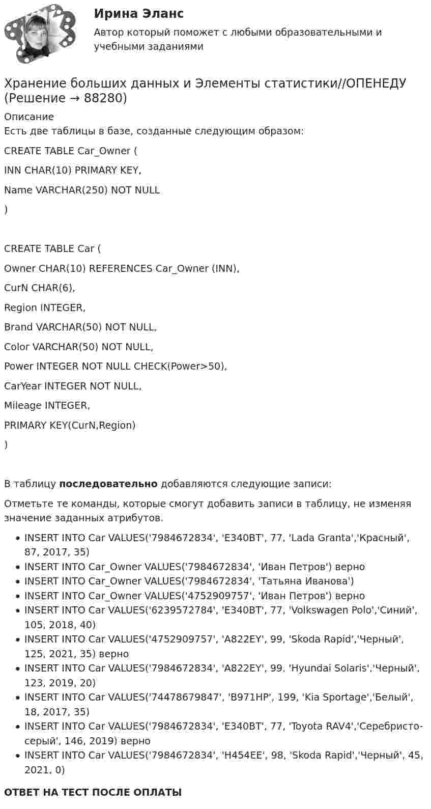      
            Описание
            Есть две таблицы в базе, созданные следующим образом:CREATE TABLE Car_Owner (    INN CHAR(10) PRIMARY KEY,    Name VARCHAR(250) NOT NULL)CREATE TABLE Car (    Owner CHAR(10) REFERENCES Car_Owner (INN),    CurN CHAR(6),    Region INTEGER,    Brand VARCHAR(50) NOT NULL,    Color VARCHAR(50) NOT NULL,    Power INTEGER NOT NULL CHECK(Power>50),    CarYear INTEGER NOT NULL,    Mileage INTEGER,    PRIMARY KEY(CurN,Region))  В таблицу последовательно добавляются следующие записи:Отметьте те команды, которые смогут добавить записи в таблицу, не изменяя значение заданных атрибутов.INSERT INTO Car VALUES('7984672834', 'E340BT', 77, 'Lada Granta','Красный', 87, 2017, 35)INSERT INTO Car_Owner VALUES('7984672834', 'Иван Петров') верноINSERT INTO Car_Owner VALUES('7984672834', 'Татьяна Иванова')INSERT INTO Car_Owner VALUES('4752909757', 'Иван Петров') верноINSERT INTO Car VALUES('6239572784', 'E340BT', 77, 'Volkswagen Polo','Синий', 105, 2018, 40)INSERT INTO Car VALUES('4752909757', 'A822EY', 99, 'Skoda Rapid','Черный', 125, 2021, 35) верноINSERT INTO Car VALUES('7984672834', 'A822EY', 99, 'Hyundai Solaris','Черный', 123, 2019, 20)INSERT INTO Car VALUES('74478679847', 'B971HP', 199, 'Kia Sportage','Белый', 18, 2017, 35)INSERT INTO Car VALUES('7984672834', 'E340BT', 77, 'Toyota RAV4','Серебристо-серый', 146, 2019) верноINSERT INTO Car VALUES('7984672834', 'H454EE', 98, 'Skoda Rapid','Черный', 45, 2021, 0)ОТВЕТ НА ТЕСТ ПОСЛЕ ОПЛАТЫ   
            
            
            Хранение больших данных и Элементы статистики//ОПЕНЕДУХранение больших данных и Элементы статистики//ОПЕНЕДУХранение больших данных и Элементы статистики//ОПЕНЕДУХранение больших данных и Элементы статистики//ОПЕНЕДУХранение больших данных и Элементы статистики//ОПЕНЕДУХранение больших данных и Элементы статистики//ОПЕНЕДУХранение больших данных и Элементы статистики//ОПЕНЕДУХранение больших данных и Элементы статистики//ОПЕНЕДУХранение больших данных и Элементы статистики//ОПЕНЕДУХранение больших данных и Элементы статистики//ОПЕНЕДУХранение больших данных и Элементы статистики//ОПЕНЕДУХранение больших данных и Элементы статистики//ОПЕНЕДУХранение больших данных и Элементы статистики//ОПЕНЕДУХранение больших данных и Элементы статистики//ОПЕНЕДУ