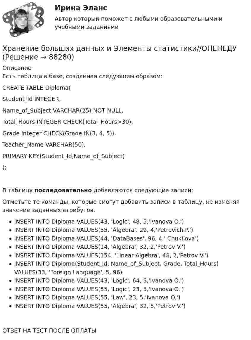      
            Описание
            Есть таблица в базе, созданная следующим образом:CREATE TABLE Diploma(    Student_Id INTEGER,    Name_of_Subject VARCHAR(25) NOT NULL,    Total_Hours INTEGER CHECK(Total_Hours>30),    Grade Integer CHECK(Grade IN(3, 4, 5)),    Teacher_Name VARCHAR(50),    PRIMARY KEY(Student_Id,Name_of_Subject));В таблицу последовательно добавляются следующие записи:Отметьте те команды, которые смогут добавить записи в таблицу, не изменяя значение заданных атрибутов.INSERT INTO Diploma VALUES(43, 'Logic', 48, 5,'Ivanova O.')INSERT INTO Diploma VALUES(55, 'Algebra', 29, 4,'Petrovich P.')INSERT INTO Diploma VALUES(44, 'DataBases', 96, 4,' Chukilova')INSERT INTO Diploma VALUES(14, 'Algebra', 32, 2,'Petrov V.')INSERT INTO Diploma VALUES(154, 'Linear Algebra', 48, 2,'Petrov V.')INSERT INTO Diploma(Student_Id, Name_of_Subject, Grade, Total_Hours) VALUES(33, 'Foreign Language', 5, 96)INSERT INTO Diploma VALUES(43, 'Logic', 64, 5,'Ivanova O.')INSERT INTO Diploma VALUES(55, 'Logic', 23, 5,'Ivanova O.')INSERT INTO Diploma VALUES(55, 'Law', 23, 5,'Ivanova O.')INSERT INTO Diploma VALUES(55, 'Algebra', 32, 5,'Petrov V.')ОТВЕТ НА ТЕСТ ПОСЛЕ ОПЛАТЫ   
            
            
            Хранение больших данных и Элементы статистики//ОПЕНЕДУХранение больших данных и Элементы статистики//ОПЕНЕДУХранение больших данных и Элементы статистики//ОПЕНЕДУХранение больших данных и Элементы статистики//ОПЕНЕДУХранение больших данных и Элементы статистики//ОПЕНЕДУХранение больших данных и Элементы статистики//ОПЕНЕДУХранение больших данных и Элементы статистики//ОПЕНЕДУХранение больших данных и Элементы статистики//ОПЕНЕДУХранение больших данных и Элементы статистики//ОПЕНЕДУХранение больших данных и Элементы статистики//ОПЕНЕДУХранение больших данных и Элементы статистики//ОПЕНЕДУХранение больших данных и Элементы статистики//ОПЕНЕДУХранение больших данных и Элементы статистики//ОПЕНЕДУХранение больших данных и Элементы статистики//ОПЕНЕДУ