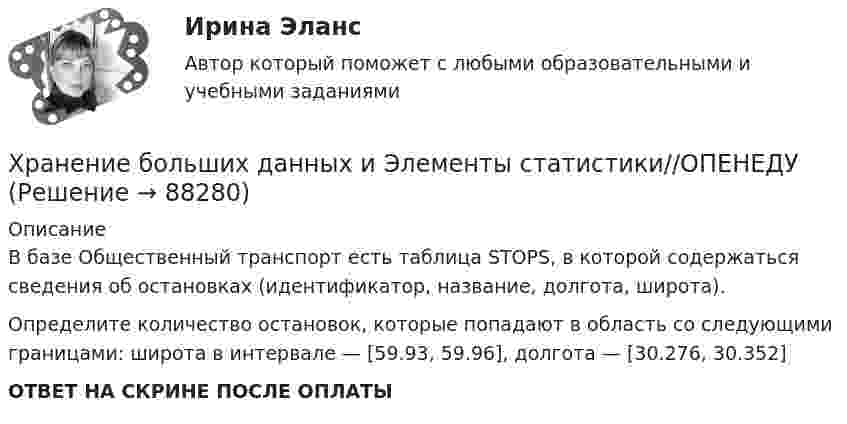      
            Описание
            В базе Общественный транспорт есть таблица STOPS, в которой содержаться сведения об остановках (идентификатор, название, долгота, широта).Определите количество остановок, которые попадают в область со следующими границами: широта в интервале — [59.93, 59.96], долгота — [30.276, 30.352]ОТВЕТ НА СКРИНЕ ПОСЛЕ ОПЛАТЫ   
            
            
            Хранение больших данных и Элементы статистики//ОПЕНЕДУХранение больших данных и Элементы статистики//ОПЕНЕДУХранение больших данных и Элементы статистики//ОПЕНЕДУХранение данных и их обработка производится на мощном сервере, который выполняет также контроль за… к ресурсам и данным....  хранение товаров - хранение иностранных товаров под таможенным контролем до их выпуска таможенным органом в соответствии с заявленной таможенной процедурой либо до совершения иных действий•Хрестоматии по истории государства и права России /сост, Ю. П. Титов. М., 2012. •Российское законодательство Х-ХХ ва,T.IV.M. 1986. •Омельченко О.А. Становление абсолютной монархии в России: учеб. пособие. М.: ВЮЗИ. 1986. •Писарькова Л.Ф. Государственное управление России с конца XVll до конца XVIII в, М., 2007.Хронометрирование и пульсометрия занятия по физическому развитиюХранение больших данных и Элементы статистики//ОПЕНЕДУХранение больших данных и Элементы статистики//ОПЕНЕДУХранение больших данных и Элементы статистики//ОПЕНЕДУХранение больших данных и Элементы статистики//ОПЕНЕДУХранение больших данных и Элементы статистики//ОПЕНЕДУХранение больших данных и Элементы статистики//ОПЕНЕДУХранение больших данных и Элементы статистики//ОПЕНЕДУ