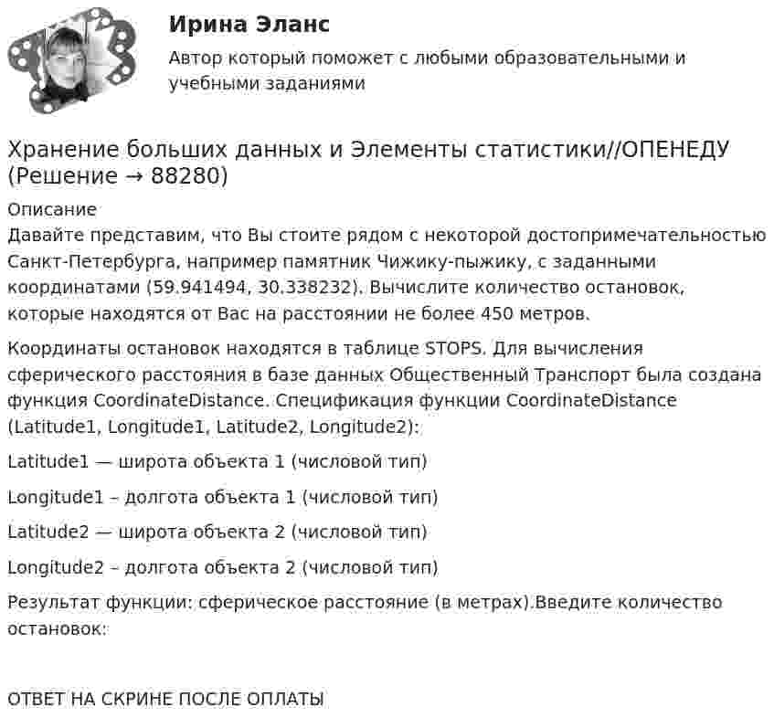      
            Описание
            Давайте представим, что Вы стоите рядом с некоторой достопримечательностью Санкт-Петербурга, например памятник Чижику-пыжику, с заданными координатами (59.941494, 30.338232). Вычислите количество остановок, которые находятся от Вас на расстоянии не более 450 метров.Координаты остановок находятся в таблице STOPS. Для вычисления сферического расстояния в базе данных Общественный Транспорт была создана функция CoordinateDistance. Спецификация функции CoordinateDistance (Latitude1, Longitude1, Latitude2, Longitude2):Latitude1 — широта объекта 1 (числовой тип)Longitude1 – долгота объекта 1 (числовой тип)Latitude2 — широта объекта 2 (числовой тип)Longitude2 – долгота объекта 2 (числовой тип)Результат функции: сферическое расстояние (в метрах).Введите количество остановок:ОТВЕТ НА СКРИНЕ ПОСЛЕ ОПЛАТЫ   
            
            
            Хранение больших данных и Элементы статистики//ОПЕНЕДУХранение больших данных и Элементы статистики//ОПЕНЕДУХранение больших данных и Элементы статистики//ОПЕНЕДУХранение больших данных и Элементы статистики//ОПЕНЕДУХранение больших данных и Элементы статистики//ОПЕНЕДУХранение больших данных и Элементы статистики//ОПЕНЕДУХранение больших данных и Элементы статистики//ОПЕНЕДУХранение больших данных и Элементы статистики//ОПЕНЕДУХранение больших данных и Элементы статистики//ОПЕНЕДУХранение больших данных и Элементы статистики//ОПЕНЕДУХранение больших данных и Элементы статистики//ОПЕНЕДУХранение больших данных и Элементы статистики//ОПЕНЕДУХранение больших данных и Элементы статистики//ОПЕНЕДУХранение больших данных и Элементы статистики//ОПЕНЕДУ