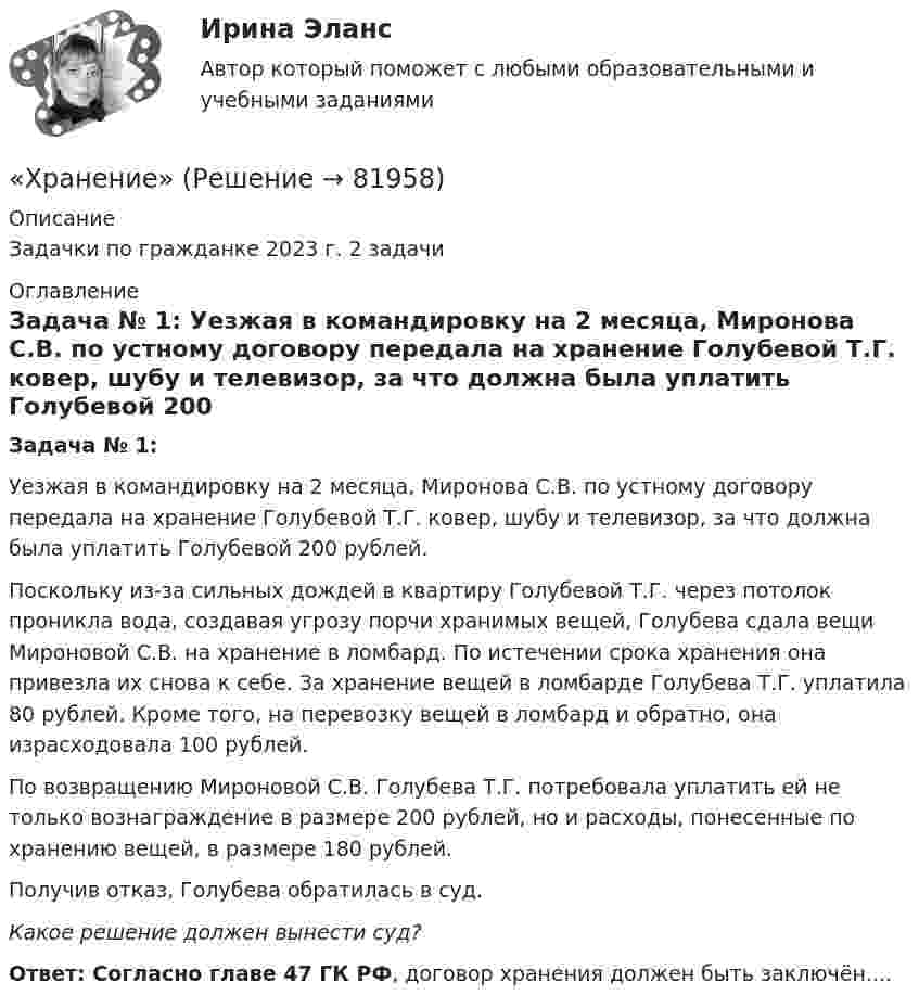      
            Описание
            Задачки по гражданке 2023 г.  2 задачи 
            Оглавление
            Задача № 1:    Уезжая в командировку на 2 месяца, Миронова С.В. по устному договору передала на хранение Голубевой Т.Г. ковер, шубу и телевизор, за что должна была уплатить Голубевой 200 рублей. Поскольку из-за сильных дождей в квартиру Голубевой Т.Г. через потолок проникла вода, создавая угрозу порчи хранимых вещей, Голубева сдала вещи Мироновой С.В. на хранение в ломбард. По истечении срока хранения она привезла их снова к себе. За хранение вещей в ломбарде Голубева Т.Г. уплатила 80 рублей. Кроме того, на перевозку вещей в ломбард и обратно, она израсходовала 100 рублей.     По возвращению Мироновой С.В. Голубева Т.Г. потребовала уплатить ей не только вознаграждение в размере 200 рублей, но и расходы, понесенные по хранению вещей, в размере 180 рублей.     Получив отказ, Голубева обратилась в суд. Какое решение должен вынести суд?Ответ: Согласно главе 47 ГК РФ, договор хранения должен быть заключён....  
            
            
            Хотите превратить жирок на животе в «кубики» , что нужно знать человеку далекому от спорта, о том, как накачать пресс в домашних условиях, без помощи профессионального тренера.«Хранение»Хранение больших данных и Элементы статистики//ОПЕНЕДУХранение больших данных и Элементы статистики//ОПЕНЕДУХранение больших данных и Элементы статистики//ОПЕНЕДУХранение больших данных и Элементы статистики//ОПЕНЕДУХранение больших данных и Элементы статистики//ОПЕНЕДУХозяйственное право, задача 4Хозяйственное право задачи«Хозяйственное право» на тему «Значение института несостоятельности (банкротства)»Холодец в тетропаке - рецептХолодильная машина работает по обратному циклу Карно в интервале температур t1 = 27 °C, t2 = – 3 °C. Рабочее тело – азот, масса которого m = 0,2 кг. Найдите количество теплоты, отбираемое у охлаждённого тела,Холодильная машина работает по обратному циклу Карно, к.п.д. которого 400 %. Каков будет к.п.д. этой машины, если она работает по прямому циклу Карно?«Холодная война». Взаимоотношения стран Восточной Европы с СССР в к.40-х – начале 80-х гг. Предпосылки, причины, последствия, особенности