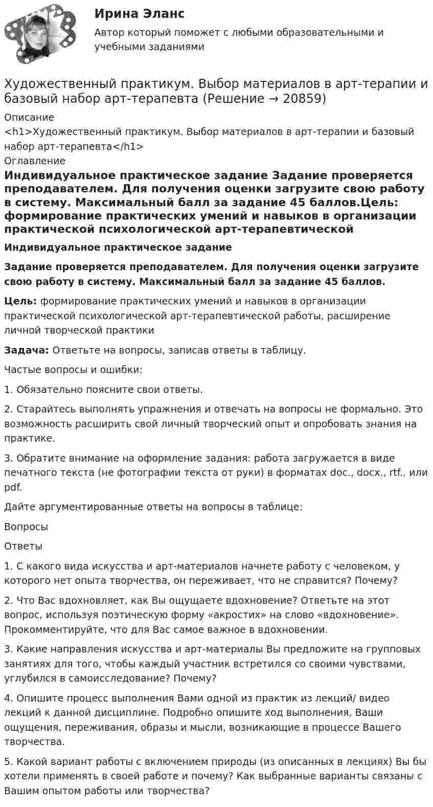      
          Описание
          <h1>Художественный практикум. Выбор материалов в арт-терапии и базовый набор арт-терапевта</h1> 
          Оглавление
          Индивидуальное практическое задание Задание проверяется преподавателем. Для получения оценки загрузите свою работу в систему. Максимальный балл за задание 45 баллов.Цель: формирование практических умений и навыков в организации практической психологической арт-терапевтической работы, расширение личной творческой практикиЗадача: Ответьте на вопросы, записав ответы в таблицу. Частые вопросы и ошибки: 1. Обязательно поясните свои ответы. 2. Старайтесь выполнять упражнения и отвечать на вопросы не формально. Это возможность расширить свой личный творческий опыт и опробовать знания на практике. 3. Обратите внимание на оформление задания: работа загружается в виде печатного текста (не фотографии текста от руки) в форматах doc., docx., rtf., или pdf.Дайте аргументированные ответы на вопросы в таблице:  Вопросы Ответы   1. С какого вида искусства и арт-материалов начнете работу с человеком, у которого нет опыта творчества, он переживает, что не справится? Почему?   2. Что Вас вдохновляет, как Вы ощущаете вдохновение? Ответьте на этот вопрос, используя поэтическую форму «акростих» на слово «вдохновение». Прокомментируйте, что для Вас самое важное в вдохновении.   3. Какие направления искусства и арт-материалы Вы предложите на групповых занятиях для того, чтобы каждый участник встретился со своими чувствами, углубился в самоисследование? Почему?   4. Опишите процесс выполнения Вами одной из практик из лекций/ видео лекций к данной дисциплине. Подробно опишите ход выполнения, Ваши ощущения, переживания, образы и мысли, возникающие в процессе Вашего творчества.   5. Какой вариант работы с включением природы (из описанных в лекциях) Вы бы хотели применять в своей работе и почему? Как выбранные варианты связаны с Вашим опытом работы или творчества? 
            
            
            Художественно-эстетическое развитие детей дошкольного возраста в условиях реализации ФГОС ДО (НИИ ДПО)Художественный практикум. Выбор материалов в арт-терапии и базовый набор арт-терапевтаХ-эффективность (по Лебенстайну) - это ...Цветоведение и колористика 2 семестр (Тест для самопроверки после Темы 1) 10/10 и 9/10Цветоведение и колористика 2 семестр (Тест для самопроверки после Темы 2) 10/10Цветоведение и колористика 2 семестр (Тест для самопроверки после Темы 3) 7/10Цветоведение и колористика 2 семестр (Тест для самопроверки после Темы 4) 9/10 и 8/10Хранение больших данных и Элементы статистики//ОПЕНЕДУХранение больших данных и Элементы статистики//ОПЕНЕДУХранение больших данных и Элементы статистики//ОПЕНЕДУХранение данных и их обработка производится на мощном сервере, который выполняет также контроль за… к ресурсам и данным....  хранение товаров - хранение иностранных товаров под таможенным контролем до их выпуска таможенным органом в соответствии с заявленной таможенной процедурой либо до совершения иных действий•Хрестоматии по истории государства и права России /сост, Ю. П. Титов. М., 2012. •Российское законодательство Х-ХХ ва,T.IV.M. 1986. •Омельченко О.А. Становление абсолютной монархии в России: учеб. пособие. М.: ВЮЗИ. 1986. •Писарькова Л.Ф. Государственное управление России с конца XVll до конца XVIII в, М., 2007.Хронометрирование и пульсометрия занятия по физическому развитию
