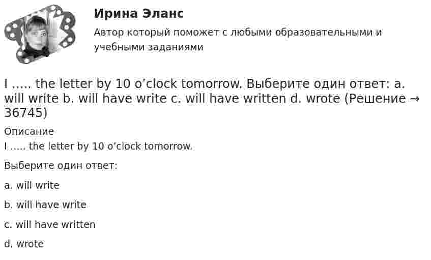      
          Описание
          I ….. the letter by 10 o’clock tomorrow.Выберите один ответ:a. will writeb. will have writec. will have writtend. wrote  
            
            
            I ….. that the students should study more. Выберите один ответ: a.am feeling b.feeled c.feel d.fellI ….. the letter by 10 o’clock tomorrow. Выберите один ответ: a. will write b. will have write c. will have written d. wroteI think dogs are ….. than cats. Выберите один ответ: a.more intelligent b.intelligent c.intelligenter d.the most intelligentI ... to the news on television at nine o'clock last nightI. Translate the text paying special attention to new words and terms. INSURANCE A contract of insurance is a contract having for its object the indemnification against loss, or the payment of a lump sum upon the happening of a certain event. The principal forms of insurance are life, fire and marine. Almost any risk may be the subject of a contract of insurance. For example, accidents, employer’s liability and burglary.I ….. TV tomorrow at 7 o’clock. Выберите один ответ: a. will be watching b. will watch c. watch d. have watchedIt was like any other hotel in some ways: ….. a reception desk, a white piano and a restaurant. Выберите один ответ: a.there are b.there were c.there is d.there wasInternational Business Machines (IBM) - международная компания, работающая в сфере современных информационных технологий и занимающаяся производством компьютеров и комплектующих, программного обеспечения, микроэлектроники, сетевых решений и т.п. In two weeks you ….. speak another language. Выберите один ответ: a.may b.will be able to c.can d.shallIPO.-Условие. Решение задачи в екселе. I. Read the letter: AN OFFER Southern Exporters LTD. Montreal Canada Dear Sirs, We thank you very much for your inquiry and we are enclosing with this letter current catalogue which gives detailed information about our tyres.I shall come and meet you in the car if it… .I studied psychology last year. Выберите один или несколько ответов: 1.Neither did I. 2.So did I. 3.So was I. 4.Neither was I.It … a long time ago. Выберите один или несколько ответов: 1.happens 2.will happen 3.happening 4.happened