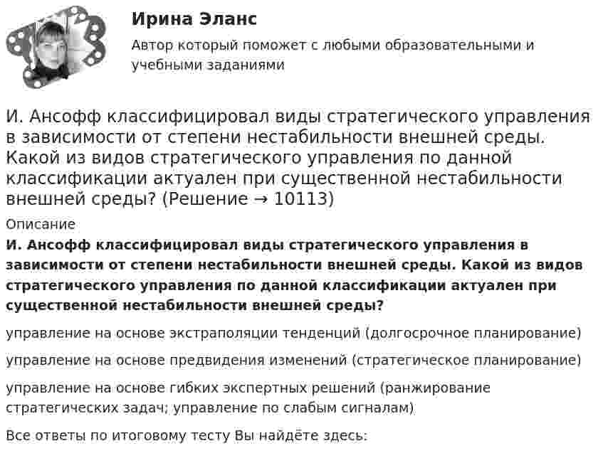     
          Описание
          И. Ансофф классифицировал виды стратегического управления в зависимости от степени нестабильности внешней среды. Какой из видов стратегического управления по данной классификации актуален при существенной нестабильности внешней среды? управление на основе экстраполяции тенденций (долгосрочное планирование) управление на основе предвидения изменений (стратегическое планирование) управление на основе гибких экспертных решений (ранжирование стратегических задач; управление по слабым сигналам) Все ответы по итоговому тесту Вы найдёте здесь:    
            
            
            Зятяжная машинка И. Ансофф классифицировал виды стратегического управления в зависимости от степени нестабильности внешней среды. Какой из видов стратегического управления по данной классификации актуален при существенной нестабильности внешней среды?Иван - блогер, специализирующийся на каллиграфии. У него миллион подписчиков, которые объединены интересом к каллиграфии, они хотели бы ей научиться, а также понять, как продавать свои работы и добиться успеха. К какому типу группы относятся подписчиИванова Мария Петровна, сотрудница отдела продаж одной из московских компаний, каждый день ходит на обед в одно и то же кафе в течение 6 месяцев. Это кафе расположено в 50-ти метрах от офиса. К каком типу лояльности относится поведение потребителя? Иванов Д.М., работавший инженером завода, скоропостижно скончался. У него на иждивении находились два сына (4 и 10 лет), а также неработающая теща, которая после смерти Петрова осуществляет уход за его детьми. Вдова Иванова Д.М. работает.  Иванов заключил с туристической фирмой договор на туристическое обслуживание, купив путевку для поездки заграницу.Иванов И.И. является автором нового типа измерительного прибора, который может быть использован на предприятиях энергетической отрасли.Зона, где работник или группа работников выполняет свои производственные функции в специально предусмотренных для этого условиях, – это …Зональное распространение живых организмов на планете определяется сочетанием ...Зона от 2х метром и более относительно собеседника называется …Зона чрезвычайной ситуации локального характера не выходит за пределы территории …Зона чрезвычайной ситуации муниципального характера не выходит за пределы территории …Зоопсихология и сравнительная психология. Ответ на итоговый тест. РосдистантЗрительные трубы геодезических инструментов являются Выберите один ответ: a.собирательными b.рассеивающими c.телескопическими d.линзами