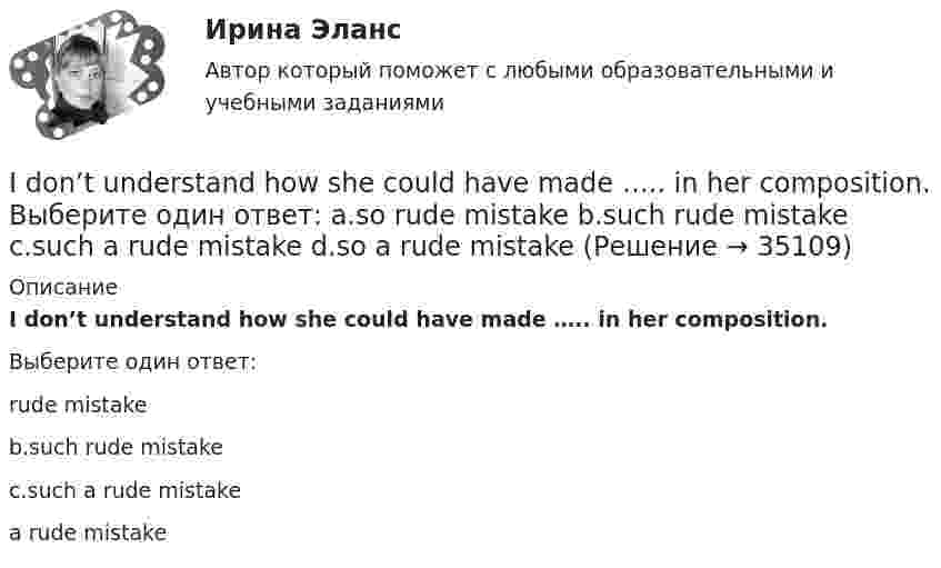      
          Описание
          I don’t understand how she could have made ….. in her composition.Выберите один ответ: rude mistakeb.such rude mistakec.such a rude mistake a rude mistake  
            
            
            I don’t believe ….. a word she says. Выберите один ответ: a.with b.- c.to d.inI don’t understand how she could have made ….. in her composition. Выберите один ответ: a.so rude mistake b.such rude mistake c.such a rude mistake d.so a rude mistakeIdylle in ruhiger Lage Ergänzen Sie die Präpositionen und, wo nötig, die Artikel.If he had consulted his own interests he … .If she could cook as well as you, she … a restaurant.If there ….. the 8th day of the week, how would you use it? Выберите один ответ: a.is b.were c.are d.wasIf you are going to start anything again, you need to learn from what ….. , so that the situation won’t be repeated. Выберите один ответ: a.is happened b.happened c.has happened d.had happenedI am aware of a bad news: yesterday I .... that I failed in maths. Выберите один или несколько ответов: 1.tell 2.told 3.was told 4.had toldI … been to Italy this year. Выберите один или несколько ответов: 1.has 2.had 3.will have 4.haveI‘be going to, might, would like to + глагол’ 1. Исправьте ошибки в предложениях. (Одно предложение правильное.) Запишите правильный вариант. Переведите на русский язык.I bought ….. yesterday. Выберите один ответ: a.two loaves of bread b.two loaves of the bread c.two loafs of the bread d.two loafs of breadIch habe mich im Bereich Jugendpsychologie spezialisiert. - Я специализируюсь в области психологии подростков.I didn’t enjoy the film, and Mary didn’t ….. Выберите один ответ: a.as well b.either c.neither d.alsoI didn`t know the answer because I … the book.