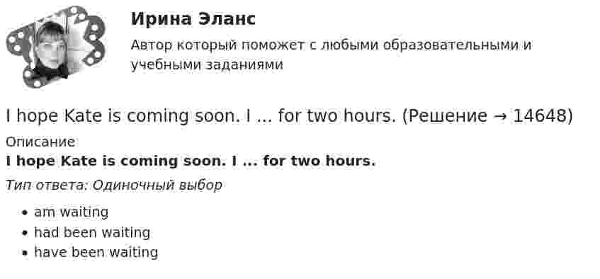      
          Описание
          I hope Kate is coming soon. I ... for two hours.Тип ответа: Одиночный выборam waitinghad been waitinghave been waiting  
            
            
            I ... here all my life.I hope Kate is coming soon. I ... for two hours.I. In every line find the odd-one-out and explain why: 1. [m, g, w, r, l] 2. [J, I, V, e] 3. [x, R, J, e] 4. [p, v, b, w] 5. [s, r, n, l, d] II. Transcribe the following and name the phonetic phenomenon in the highlighted partII ВАРИАНТ - КР ПО ЮРИСПРУДЕНЦИИ II ГРУППА ЗАДАНИЙ 7. Выберите наиболее полное и правильное определение: а. Юридическая психология как научная дисциплина занимает промежуточное положение между юриспруденцией и психологиейII. Задача 1.2. Для трехфазного трансформатора, технические данные указаны в таблице 1.3, определить: 1) коэффициент трансформации; 2) токи в обмотках трансформатора при заданной нагрузке; 3) коэффициент полезного действия при заданной нагрузке трансформатора; 4) напряжение на зажимах трансформатора при заданной нагрузке; 5) ток холостого хода; 6) активные и индуктивные сопротивления обмоток R1, R2, X1, X2; при R2 ≈R1 X2≈ X1II. Ответьте кратко на вопросы. (5 баллов х 3=15 баллов).If you don’t work hard, you ….. pass your test. Выберите один ответ: a.will b.do c.don’t d.won’tIf you managed to get tickets to the theatre we … . If you ___ the bill now, we'll return 5 percent to your credit card.If you ….. to Paris you’ll see the Eiffel Tower. Выберите один ответ: a.would go b.go c.went d.will goIf you ….. to your heart, you will make right decisions. Выберите один ответ: a. don’t listen b. will listen c. won’t listen d. listenI have ….. interest in his problems. Выберите один ответ: a. very little b. a very little c. very few d. a very fewI have so … things to do that I don't know which to do first. Выберите один или несколько ответов: 1.little 2.few 3.a few 4.many