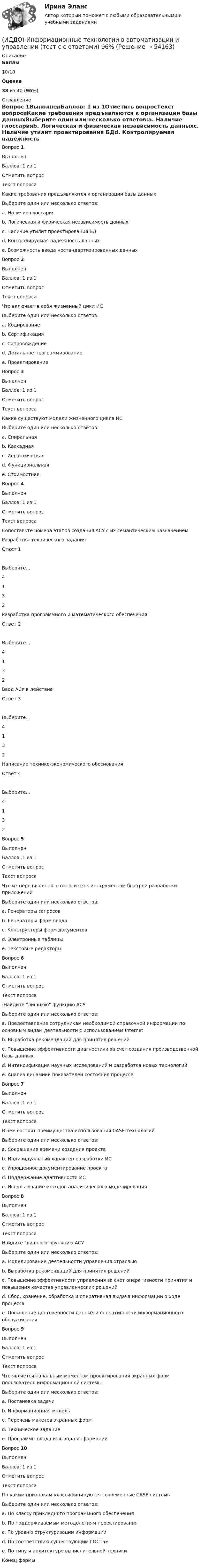      
            Описание
             Баллы 10/10 Оценка 38 из 40 (96%) 
            Оглавление
              Вопрос 1ВыполненБаллов: 1 из 1Отметить вопросТекст вопросаКакие требования предъявляются к организации базы данныхВыберите один или несколько ответов:a. Наличие глоссарияb. Логическая и физическая независимость данныхc. Наличие утилит проектирования БДd. Контролируемая надежность данныхe. Возможность ввода нестандартизированных данныхВопрос 2ВыполненБаллов: 1 из 1Отметить вопросТекст вопросаЧто включает в себя жизненный цикл ИСВыберите один или несколько ответов:a. Кодированиеb. Сертификацияc. Сопровождениеd. Детальное программированиеe. ПроектированиеВопрос 3ВыполненБаллов: 1 из 1Отметить вопросТекст вопросаКакие существуют модели жизненного цикла ИСВыберите один или несколько ответов:a. Спиральнаяb. Каскаднаяc. Иерархическаяd. Функциональнаяe. СтоимостнаяВопрос 4ВыполненБаллов: 1 из 1Отметить вопросТекст вопросаСопоставьте номера этапов создания АСУ с их семантическим назначением  Разработка технического задания Ответ 1Выберите...4132   Разработка программного и математического обеспечения Ответ 2Выберите...4132   Ввод АСУ в действие Ответ 3Выберите...4132   Написание технико-экономического обоснования Ответ 4Выберите...4132  Вопрос 5ВыполненБаллов: 1 из 1Отметить вопросТекст вопросаЧто из перечисленного относится к инструментом быстрой разработки приложенийВыберите один или несколько ответов:a. Генераторы запросовb. Генераторы форм вводаc. Конструкторы форм документовd. Электронные таблицыe. Текстовые редакторыВопрос 6ВыполненБаллов: 1 из 1Отметить вопросТекст вопроса:Найдите лишнюю функцию АСУВыберите один или несколько ответов:a. Предоставление сотрудникам необходимой справочной информации по основным видам деятельности с использованием Internetb. Выработка рекомендаций для принятия решенийc. Повышение эффективности диагностики за счет создания производственной базы данныхd. Интенсификация научных исследований и разработка новых технологийe. Анализ динамики показателей состояния процессаВопрос 7ВыполненБаллов: 1 из 1Отметить вопросТекст вопросаВ чем состоят преимущества использования CASE-технологийВыберите один или несколько ответов:a. Сокращение времени создания проектаb. Индивидуальный характер разработки ИСc. Упрощенное документирование проектаd. Поддержание адаптивности ИСe. Использование методов аналитического моделированияВопрос 8ВыполненБаллов: 1 из 1Отметить вопросТекст вопросаНайдите лишнюю функцию АСУВыберите один или несколько ответов:a. Моделирование деятельности управления отрасльюb. Выработка рекомендаций для принятия решенийc. Повышение эффективности управления за счет оперативности принятия и повышения качества управленческих решенийd. Сбор, хранение, обработка и оперативная выдача информации о ходе процессаe. Повышение достоверности данных и оперативности информационного обслуживанияВопрос 9ВыполненБаллов: 1 из 1Отметить вопросТекст вопросаЧто является начальным моментом проектирования экранных форм пользователя информационной системыВыберите один или несколько ответов:a. Постановка задачиb. Информационная модельc. Перечень макетов экранных формd. Техническое заданиеe. Программы ввода и вывода информацииВопрос 10ВыполненБаллов: 1 из 1Отметить вопросТекст вопросаПо каким признакам классифицируются современные CASE-системыВыберите один или несколько ответов:a. По классу прикладного программного обеспеченияb. По поддерживаемым методологиям проектированияc. По уровню структуризации информацииd. По соответствию существующим ГОСТамe. По типу и архитектуре вычислительной техникиКонец формы 
            
            
            Игротерапия как метод психосоциальной работы с представителями различных меньшинств(ИДДО) Информационные технологии в автоматизации и управлении (тест с с ответами) 96%Идеальная работа исполненная на отлично. Таблица в оригинале. Оглавление Виды комплексных интегрированных систем управления предприятием - ERP систем Список литературыИдеальная тепловая машина за счёт каждого килоджоуля теплоты, полученной от теплоотдатчика в течение каждого цикла, совершает работу, равную 300 Дж. Определить термический КПД машины и температуру теплоотдатчикаИдеальная тепловая машина имеет температуру нагревателя 449.Идеальная тепловая машина получает от нагревателя, температура которого 500 К, за один цикл 3360 Дж теплоты. Найти количество теплоты, отдаваемое за один цикл холодильнику, температура которого 400 К. Найти работу машины за один цикл.	Идеальная тепловая машина работает по циклу Карно. При этом N процентов количества теплоты, получаемой от нагревателя, передаётся холодильнику. Машина получает от нагревателя при температуре t1 количество теплоты Q.Игра РулеткаИгровой и соревновательный методы относятся к.. методам физического воспитанияИгровые технологии в образованииИгровые технологии в образованииИгровые технологии в образованииИгровые технологии в образованииИгровые технологии в образовании/Практические задания 2 шт/Росдистант