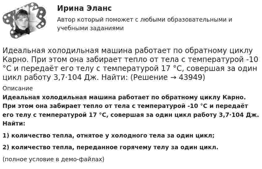     
            Описание
            Идеальная холодильная машина работает по обратному циклу Карно. При этом она забирает тепло от тела с температурой -10 °С и передаёт его телу с температурой 17 °C, совершая за один цикл работу 3,7·104 Дж. Найти:1) количество тепла, отнятое у холодного тела за один цикл;2) количество тепла, переданное горячему телу за один цикл.(полное условие в демо-файлах)  
            
            
            Идеальная тепловая машина, работающая по циклу Карно, совершает за один цикл работу 1,5·105 Дж. Температура нагревателя 400 К, температура холодильника 260 К. Найти КПД машины, количество теплоты,Идеальная холодильная машина работает по обратному циклу Карно. При этом она забирает тепло от тела с температурой -10 °С и передаёт его телу с температурой 17 °C, совершая за один цикл работу 3,7·104 Дж. Найти:Идеальная холодильная машина, работающая по обратному циклу Карно, берёт теплоту от холодильника с водой при температуре 0 °C и передаёт кипятильнику с водой при температуре 100 °C. Определить массу воды,Идеальное динамическое равновесие в модели Харрода наблюдается при:Идеальный 2-атомный газ совершает процесс 1-2-3 (рис.), где T1 = 390 К, а T2 = 776 К. Количества вещества – 5,1 моль. На участке 2-3 к газу подводят 43 кДж теплоты. Найдите отношение полного подведённого к газуИдеальный газ, занимающий объём 0,39 м3 при давлении 155 кПа, изотермически расширяется до десятикратного объёма, затем изохорически нагревается так, что в конечном состоянии его давление равно первоначальному.Идеальный газ, занимающий объем V_1 при давлении p_1 и температуре T_1=300 К, расширился изотермически до объема V_2=2 л. Затем давление газа было уменьшено изохорически в k=2 раза. Далее газ расширился при постоянном давлении до объема V_4=4 л. ПроцИдеальная тепловая машина работает по циклу Карно. Температура нагревателя T1 = 500 К, температура холодильника T2 = 250 К. Определить к.п.д. цикла, а также работу A1, совершённую рабочим веществом при изотермическом расширении, Идеальная тепловая машина работает по циклу Карно. Температура нагревателя T1 = 500 К, температура холодильника T2 = 250 К. Определить термический КПД цикла, а также работу рабочего вещества при изотермическом расширении, Идеальная тепловая машина работает по циклу Карно. Температура теплоотдатчика T1 = 500 К, температура теплоприемника T2 = 250 К. Определить термически КПД  цикла, а также работу А1 рабочего вещества при изотермическом расширении,Идеальная тепловая машина работает по циклу Карно, термический КПД которого 40 %. Температура теплоприёмника 0 °C. Найти температуру теплоотдатчика и работу изотермического сжатия, если работа изотермического расширения 8 Дж.Идеальная тепловая машина, работающая по циклу Карно, за цикл получает от нагревателя количество теплоты Q = 2,512 кДж. Температура нагревателя t1 = 400 °C, температура холодильника t2 = 300 °C. Найти работу A, совершаемую машиной за один циклИдеальная тепловая машина, работающая по циклу Карно, имеет КПД h = 35 %. Температура нагревателя 400 К. Найти количество теплоты, получаемое машиной за один цикл от нагревателя, и количество теплоты,Идеальная тепловая машина, работающая по циклу Карно, получает за каждый цикл от нагревателя 600 кал. Температура нагревателя 400 К, температура охладителя 300 К. Найти работу, совершаемую машиной за один цикл, и количество теплоты,