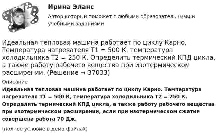     
          Описание
          Идеальная тепловая машина работает по циклу Карно. Температура нагревателя T1 = 500 К, температура холодильника T2 = 250 К. Определить термический КПД цикла, а также работу рабочего вещества при изотермическом расширении, если при изотермическом сжатии совершена работа 70 Дж.(полное условие в демо-файлах)  
            
            
            Идеальная тепловая машина работает по циклу Карно. Температура нагревателя T1 = 500 К, температура холодильника T2 = 250 К. Определить к.п.д. цикла, а также работу A1, совершённую рабочим веществом при изотермическом расширении, Идеальная тепловая машина работает по циклу Карно. Температура нагревателя T1 = 500 К, температура холодильника T2 = 250 К. Определить термический КПД цикла, а также работу рабочего вещества при изотермическом расширении, Идеальная тепловая машина работает по циклу Карно. Температура теплоотдатчика T1 = 500 К, температура теплоприемника T2 = 250 К. Определить термически КПД  цикла, а также работу А1 рабочего вещества при изотермическом расширении,Идеальная тепловая машина работает по циклу Карно, термический КПД которого 40 %. Температура теплоприёмника 0 °C. Найти температуру теплоотдатчика и работу изотермического сжатия, если работа изотермического расширения 8 Дж.Идеальная тепловая машина, работающая по циклу Карно, за цикл получает от нагревателя количество теплоты Q = 2,512 кДж. Температура нагревателя t1 = 400 °C, температура холодильника t2 = 300 °C. Найти работу A, совершаемую машиной за один циклИдеальная тепловая машина, работающая по циклу Карно, имеет КПД h = 35 %. Температура нагревателя 400 К. Найти количество теплоты, получаемое машиной за один цикл от нагревателя, и количество теплоты,Идеальная тепловая машина, работающая по циклу Карно, получает за каждый цикл от нагревателя 600 кал. Температура нагревателя 400 К, температура охладителя 300 К. Найти работу, совершаемую машиной за один цикл, и количество теплоты,Идеальная тепловая машина за счёт каждого килоджоуля теплоты, полученной от теплоотдатчика в течение каждого цикла, совершает работу, равную 300 Дж. Определить термический КПД машины и температуру теплоотдатчикаИдеальная тепловая машина имеет температуру нагревателя 449.Идеальная тепловая машина получает от нагревателя, температура которого 500 К, за один цикл 3360 Дж теплоты. Найти количество теплоты, отдаваемое за один цикл холодильнику, температура которого 400 К. Найти работу машины за один цикл.	Идеальная тепловая машина работает по циклу Карно. При этом N процентов количества теплоты, получаемой от нагревателя, передаётся холодильнику. Машина получает от нагревателя при температуре t1 количество теплоты Q.Идеальная тепловая машина работает по циклу Карно. Пусть температура T1 нагревателя равна 500 К, температура холодильника T2 = 250 К. Определите термический коэффициент полезного действия h цикла, а также работу W1 рабочего веществаИдеальная тепловая машина работает по циклу Карно. Температура T1 нагревателя равна 500 K, температура охладителя T2 = 250 K. Определить термический КПД h цикла, а также работу A1, совершённую рабочим веществомИдеальная тепловая машина работает по циклу Карно. Температура T1 теплоотдатчика равна 500 K, температура теплоприёмника T2 = 250 K. Определить термический к. п. д. h цикла, а также работу A1 рабочего вещества