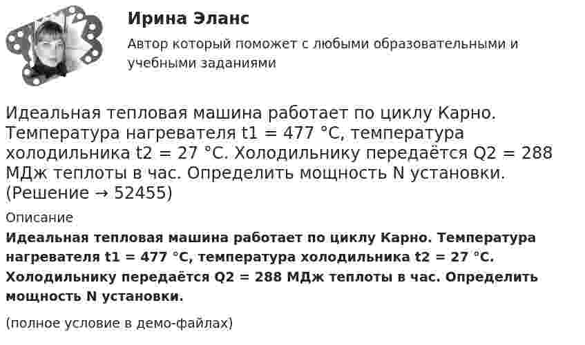     
            Описание
            Идеальная тепловая машина работает по циклу Карно. Температура нагревателя t1 = 477 °C, температура холодильника t2 = 27 °C. Холодильнику передаётся Q2 = 288 МДж теплоты в час. Определить мощность N установки.(полное условие в демо-файлах)  
            
            
            Идеальная тепловая машина работает по циклу Карно. Температура T1 теплоотдатчика равна 500 K, температура теплоприёмника T2 = 250 K. Определить термический к. п. д. h цикла, а также работу A1 рабочего веществаИдеальная тепловая машина работает по циклу Карно. Температура нагревателя t1 = 477 °C, температура холодильника t2 = 27 °C. Холодильнику передаётся Q2 = 288 МДж теплоты в час. Определить мощность N установки.Идеальная тепловая машина работает по циклу Карно. Температура нагревателя T1 = 500 К, температура холодильника T2 = 250 К. Определить к.п.д. цикла, а также работу A1, совершённую рабочим веществом при изотермическом расширении, Идеальная тепловая машина работает по циклу Карно. Температура нагревателя T1 = 500 К, температура холодильника T2 = 250 К. Определить термический КПД цикла, а также работу рабочего вещества при изотермическом расширении, Идеальная тепловая машина работает по циклу Карно. Температура теплоотдатчика T1 = 500 К, температура теплоприемника T2 = 250 К. Определить термически КПД  цикла, а также работу А1 рабочего вещества при изотермическом расширении,Идеальная тепловая машина работает по циклу Карно, термический КПД которого 40 %. Температура теплоприёмника 0 °C. Найти температуру теплоотдатчика и работу изотермического сжатия, если работа изотермического расширения 8 Дж.Идеальная тепловая машина, работающая по циклу Карно, за цикл получает от нагревателя количество теплоты Q = 2,512 кДж. Температура нагревателя t1 = 400 °C, температура холодильника t2 = 300 °C. Найти работу A, совершаемую машиной за один цикл(ИДДО) Информационные технологии в автоматизации и управлении (тест с с ответами) 96%Идеальная работа исполненная на отлично. Таблица в оригинале. Оглавление Виды комплексных интегрированных систем управления предприятием - ERP систем Список литературыИдеальная тепловая машина за счёт каждого килоджоуля теплоты, полученной от теплоотдатчика в течение каждого цикла, совершает работу, равную 300 Дж. Определить термический КПД машины и температуру теплоотдатчикаИдеальная тепловая машина имеет температуру нагревателя 449.Идеальная тепловая машина получает от нагревателя, температура которого 500 К, за один цикл 3360 Дж теплоты. Найти количество теплоты, отдаваемое за один цикл холодильнику, температура которого 400 К. Найти работу машины за один цикл.	Идеальная тепловая машина работает по циклу Карно. При этом N процентов количества теплоты, получаемой от нагревателя, передаётся холодильнику. Машина получает от нагревателя при температуре t1 количество теплоты Q.Идеальная тепловая машина работает по циклу Карно. Пусть температура T1 нагревателя равна 500 К, температура холодильника T2 = 250 К. Определите термический коэффициент полезного действия h цикла, а также работу W1 рабочего вещества