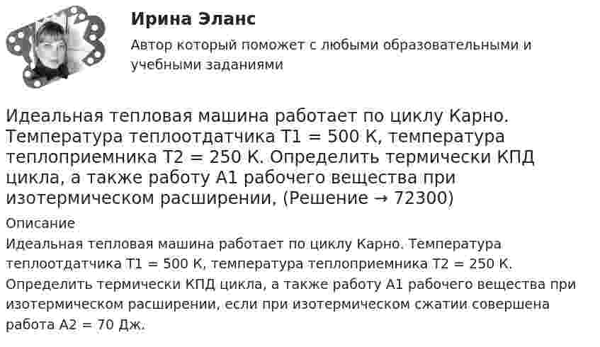      
            Описание
            Идеальная тепловая машина работает по циклу Карно. Температура теплоотдатчика T1 = 500 К, температура теплоприемника T2 = 250 К. Определить термически КПД цикла, а также работу А1 рабочего вещества при изотермическом расширении, если при изотермическом сжатии совершена работа A2 = 70 Дж.   
            
            
            Идеальная тепловая машина работает по циклу Карно. Температура нагревателя T1 = 500 К, температура холодильника T2 = 250 К. Определить термический КПД цикла, а также работу рабочего вещества при изотермическом расширении, Идеальная тепловая машина работает по циклу Карно. Температура теплоотдатчика T1 = 500 К, температура теплоприемника T2 = 250 К. Определить термически КПД  цикла, а также работу А1 рабочего вещества при изотермическом расширении,Идеальная тепловая машина работает по циклу Карно, термический КПД которого 40 %. Температура теплоприёмника 0 °C. Найти температуру теплоотдатчика и работу изотермического сжатия, если работа изотермического расширения 8 Дж.Идеальная тепловая машина, работающая по циклу Карно, за цикл получает от нагревателя количество теплоты Q = 2,512 кДж. Температура нагревателя t1 = 400 °C, температура холодильника t2 = 300 °C. Найти работу A, совершаемую машиной за один циклИдеальная тепловая машина, работающая по циклу Карно, имеет КПД h = 35 %. Температура нагревателя 400 К. Найти количество теплоты, получаемое машиной за один цикл от нагревателя, и количество теплоты,Идеальная тепловая машина, работающая по циклу Карно, получает за каждый цикл от нагревателя 600 кал. Температура нагревателя 400 К, температура охладителя 300 К. Найти работу, совершаемую машиной за один цикл, и количество теплоты,Идеальная тепловая машина, работающая по циклу Карно, получает за каждый цикл от нагревателя 600 кал. Температура нагревателя 400 К, температура холодильника 300 К. Найти работу, совершаемую машиной за один цикл, Идеальная тепловая машина имеет температуру нагревателя 449.Идеальная тепловая машина получает от нагревателя, температура которого 500 К, за один цикл 3360 Дж теплоты. Найти количество теплоты, отдаваемое за один цикл холодильнику, температура которого 400 К. Найти работу машины за один цикл.	Идеальная тепловая машина работает по циклу Карно. При этом N процентов количества теплоты, получаемой от нагревателя, передаётся холодильнику. Машина получает от нагревателя при температуре t1 количество теплоты Q.Идеальная тепловая машина работает по циклу Карно. Пусть температура T1 нагревателя равна 500 К, температура холодильника T2 = 250 К. Определите термический коэффициент полезного действия h цикла, а также работу W1 рабочего веществаИдеальная тепловая машина работает по циклу Карно. Температура T1 нагревателя равна 500 K, температура охладителя T2 = 250 K. Определить термический КПД h цикла, а также работу A1, совершённую рабочим веществомИдеальная тепловая машина работает по циклу Карно. Температура T1 теплоотдатчика равна 500 K, температура теплоприёмника T2 = 250 K. Определить термический к. п. д. h цикла, а также работу A1 рабочего веществаИдеальная тепловая машина работает по циклу Карно. Температура нагревателя t1 = 477 °C, температура холодильника t2 = 27 °C. Холодильнику передаётся Q2 = 288 МДж теплоты в час. Определить мощность N установки.