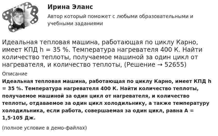     
            Описание
            Идеальная тепловая машина, работающая по циклу Карно, имеет КПД h = 35 %. Температура нагревателя 400 К. Найти количество теплоты, получаемое машиной за один цикл от нагревателя, и количество теплоты, отдаваемое за один цикл холодильнику, а также температуру холодильника, если работа, совершаемая за один цикл, равна A = 1,5·105 Дж.(полное условие в демо-файлах)  
            
            
            Идеальная тепловая машина, работающая по циклу Карно, за цикл получает от нагревателя количество теплоты Q = 2,512 кДж. Температура нагревателя t1 = 400 °C, температура холодильника t2 = 300 °C. Найти работу A, совершаемую машиной за один циклИдеальная тепловая машина, работающая по циклу Карно, имеет КПД h = 35 %. Температура нагревателя 400 К. Найти количество теплоты, получаемое машиной за один цикл от нагревателя, и количество теплоты,Идеальная тепловая машина, работающая по циклу Карно, получает за каждый цикл от нагревателя 600 кал. Температура нагревателя 400 К, температура охладителя 300 К. Найти работу, совершаемую машиной за один цикл, и количество теплоты,Идеальная тепловая машина, работающая по циклу Карно, получает за каждый цикл от нагревателя 600 кал. Температура нагревателя 400 К, температура холодильника 300 К. Найти работу, совершаемую машиной за один цикл, Идеальная тепловая машина, работающая по циклу Карно, совершает за один цикл работу 1,5·105 Дж. Температура нагревателя 400 К, температура холодильника 260 К. Найти КПД машины, количество теплоты,Идеальная холодильная машина работает по обратному циклу Карно. При этом она забирает тепло от тела с температурой -10 °С и передаёт его телу с температурой 17 °C, совершая за один цикл работу 3,7·104 Дж. Найти:Идеальная холодильная машина, работающая по обратному циклу Карно, берёт теплоту от холодильника с водой при температуре 0 °C и передаёт кипятильнику с водой при температуре 100 °C. Определить массу воды,Идеальная тепловая машина работает по циклу Карно. Пусть температура T1 нагревателя равна 500 К, температура холодильника T2 = 250 К. Определите термический коэффициент полезного действия h цикла, а также работу W1 рабочего веществаИдеальная тепловая машина работает по циклу Карно. Температура T1 нагревателя равна 500 K, температура охладителя T2 = 250 K. Определить термический КПД h цикла, а также работу A1, совершённую рабочим веществомИдеальная тепловая машина работает по циклу Карно. Температура T1 теплоотдатчика равна 500 K, температура теплоприёмника T2 = 250 K. Определить термический к. п. д. h цикла, а также работу A1 рабочего веществаИдеальная тепловая машина работает по циклу Карно. Температура нагревателя t1 = 477 °C, температура холодильника t2 = 27 °C. Холодильнику передаётся Q2 = 288 МДж теплоты в час. Определить мощность N установки.Идеальная тепловая машина работает по циклу Карно. Температура нагревателя T1 = 500 К, температура холодильника T2 = 250 К. Определить к.п.д. цикла, а также работу A1, совершённую рабочим веществом при изотермическом расширении, Идеальная тепловая машина работает по циклу Карно. Температура нагревателя T1 = 500 К, температура холодильника T2 = 250 К. Определить термический КПД цикла, а также работу рабочего вещества при изотермическом расширении, Идеальная тепловая машина работает по циклу Карно. Температура теплоотдатчика T1 = 500 К, температура теплоприемника T2 = 250 К. Определить термически КПД  цикла, а также работу А1 рабочего вещества при изотермическом расширении,