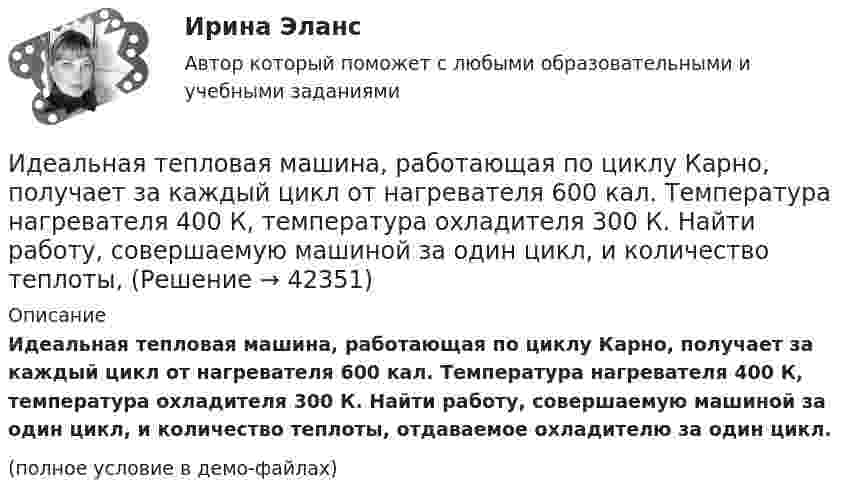     
          Описание
          Идеальная тепловая машина, работающая по циклу Карно, получает за каждый цикл от нагревателя 600 кал. Температура нагревателя 400 К, температура охладителя 300 К. Найти работу, совершаемую машиной за один цикл, и количество теплоты, отдаваемое охладителю за один цикл.(полное условие в демо-файлах)  
            
            
            Идеальная тепловая машина, работающая по циклу Карно, имеет КПД h = 35 %. Температура нагревателя 400 К. Найти количество теплоты, получаемое машиной за один цикл от нагревателя, и количество теплоты,Идеальная тепловая машина, работающая по циклу Карно, получает за каждый цикл от нагревателя 600 кал. Температура нагревателя 400 К, температура охладителя 300 К. Найти работу, совершаемую машиной за один цикл, и количество теплоты,Идеальная тепловая машина, работающая по циклу Карно, получает за каждый цикл от нагревателя 600 кал. Температура нагревателя 400 К, температура холодильника 300 К. Найти работу, совершаемую машиной за один цикл, Идеальная тепловая машина, работающая по циклу Карно, совершает за один цикл работу 1,5·105 Дж. Температура нагревателя 400 К, температура холодильника 260 К. Найти КПД машины, количество теплоты,Идеальная холодильная машина работает по обратному циклу Карно. При этом она забирает тепло от тела с температурой -10 °С и передаёт его телу с температурой 17 °C, совершая за один цикл работу 3,7·104 Дж. Найти:Идеальная холодильная машина, работающая по обратному циклу Карно, берёт теплоту от холодильника с водой при температуре 0 °C и передаёт кипятильнику с водой при температуре 100 °C. Определить массу воды,Идеальное динамическое равновесие в модели Харрода наблюдается при:Идеальная тепловая машина работает по циклу Карно. Температура T1 нагревателя равна 500 K, температура охладителя T2 = 250 K. Определить термический КПД h цикла, а также работу A1, совершённую рабочим веществомИдеальная тепловая машина работает по циклу Карно. Температура T1 теплоотдатчика равна 500 K, температура теплоприёмника T2 = 250 K. Определить термический к. п. д. h цикла, а также работу A1 рабочего веществаИдеальная тепловая машина работает по циклу Карно. Температура нагревателя t1 = 477 °C, температура холодильника t2 = 27 °C. Холодильнику передаётся Q2 = 288 МДж теплоты в час. Определить мощность N установки.Идеальная тепловая машина работает по циклу Карно. Температура нагревателя T1 = 500 К, температура холодильника T2 = 250 К. Определить к.п.д. цикла, а также работу A1, совершённую рабочим веществом при изотермическом расширении, Идеальная тепловая машина работает по циклу Карно. Температура нагревателя T1 = 500 К, температура холодильника T2 = 250 К. Определить термический КПД цикла, а также работу рабочего вещества при изотермическом расширении, Идеальная тепловая машина работает по циклу Карно. Температура теплоотдатчика T1 = 500 К, температура теплоприемника T2 = 250 К. Определить термически КПД  цикла, а также работу А1 рабочего вещества при изотермическом расширении,Идеальная тепловая машина работает по циклу Карно, термический КПД которого 40 %. Температура теплоприёмника 0 °C. Найти температуру теплоотдатчика и работу изотермического сжатия, если работа изотермического расширения 8 Дж.