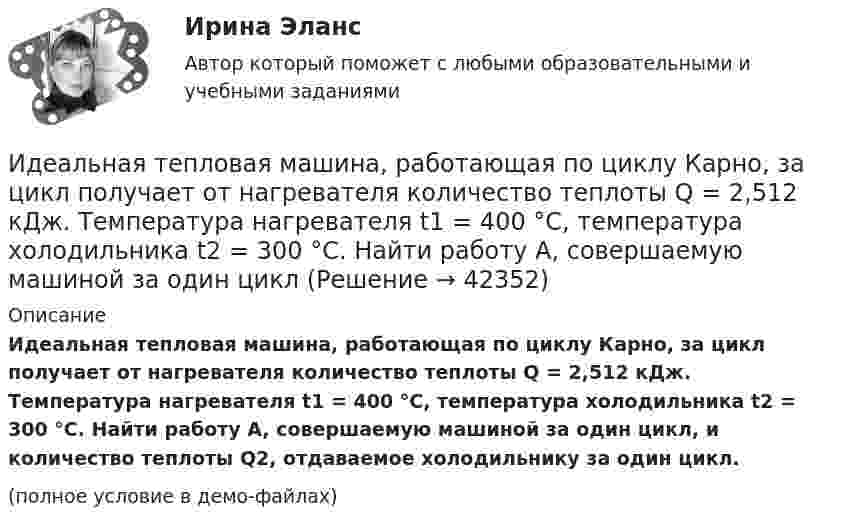     
          Описание
          Идеальная тепловая машина, работающая по циклу Карно, за цикл получает от нагревателя количество теплоты Q = 2,512 кДж. Температура нагревателя t1 = 400 °C, температура холодильника t2 = 300 °C. Найти работу A, совершаемую машиной за один цикл, и количество теплоты Q2, отдаваемое холодильнику за один цикл.(полное условие в демо-файлах)  
            
            
            Идеальная тепловая машина работает по циклу Карно, термический КПД которого 40 %. Температура теплоприёмника 0 °C. Найти температуру теплоотдатчика и работу изотермического сжатия, если работа изотермического расширения 8 Дж.Идеальная тепловая машина, работающая по циклу Карно, за цикл получает от нагревателя количество теплоты Q = 2,512 кДж. Температура нагревателя t1 = 400 °C, температура холодильника t2 = 300 °C. Найти работу A, совершаемую машиной за один циклИдеальная тепловая машина, работающая по циклу Карно, имеет КПД h = 35 %. Температура нагревателя 400 К. Найти количество теплоты, получаемое машиной за один цикл от нагревателя, и количество теплоты,Идеальная тепловая машина, работающая по циклу Карно, получает за каждый цикл от нагревателя 600 кал. Температура нагревателя 400 К, температура охладителя 300 К. Найти работу, совершаемую машиной за один цикл, и количество теплоты,Идеальная тепловая машина, работающая по циклу Карно, получает за каждый цикл от нагревателя 600 кал. Температура нагревателя 400 К, температура холодильника 300 К. Найти работу, совершаемую машиной за один цикл, Идеальная тепловая машина, работающая по циклу Карно, совершает за один цикл работу 1,5·105 Дж. Температура нагревателя 400 К, температура холодильника 260 К. Найти КПД машины, количество теплоты,Идеальная холодильная машина работает по обратному циклу Карно. При этом она забирает тепло от тела с температурой -10 °С и передаёт его телу с температурой 17 °C, совершая за один цикл работу 3,7·104 Дж. Найти:	Идеальная тепловая машина работает по циклу Карно. При этом N процентов количества теплоты, получаемой от нагревателя, передаётся холодильнику. Машина получает от нагревателя при температуре t1 количество теплоты Q.Идеальная тепловая машина работает по циклу Карно. Пусть температура T1 нагревателя равна 500 К, температура холодильника T2 = 250 К. Определите термический коэффициент полезного действия h цикла, а также работу W1 рабочего веществаИдеальная тепловая машина работает по циклу Карно. Температура T1 нагревателя равна 500 K, температура охладителя T2 = 250 K. Определить термический КПД h цикла, а также работу A1, совершённую рабочим веществомИдеальная тепловая машина работает по циклу Карно. Температура T1 теплоотдатчика равна 500 K, температура теплоприёмника T2 = 250 K. Определить термический к. п. д. h цикла, а также работу A1 рабочего веществаИдеальная тепловая машина работает по циклу Карно. Температура нагревателя t1 = 477 °C, температура холодильника t2 = 27 °C. Холодильнику передаётся Q2 = 288 МДж теплоты в час. Определить мощность N установки.Идеальная тепловая машина работает по циклу Карно. Температура нагревателя T1 = 500 К, температура холодильника T2 = 250 К. Определить к.п.д. цикла, а также работу A1, совершённую рабочим веществом при изотермическом расширении, Идеальная тепловая машина работает по циклу Карно. Температура нагревателя T1 = 500 К, температура холодильника T2 = 250 К. Определить термический КПД цикла, а также работу рабочего вещества при изотермическом расширении, 