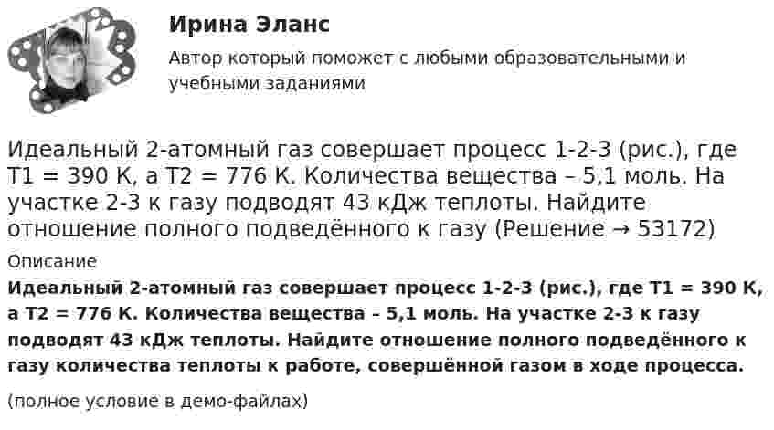     
            Описание
            Идеальный 2-атомный газ совершает процесс 1-2-3 (рис.), где T1 = 390 К, а T2 = 776 К. Количества вещества – 5,1 моль. На участке 2-3 к газу подводят 43 кДж теплоты. Найдите отношение полного подведённого к газу количества теплоты к работе, совершённой газом в ходе процесса.(полное условие в демо-файлах)  
            
            
            Идеальное динамическое равновесие в модели Харрода наблюдается при:Идеальный 2-атомный газ совершает процесс 1-2-3 (рис.), где T1 = 390 К, а T2 = 776 К. Количества вещества – 5,1 моль. На участке 2-3 к газу подводят 43 кДж теплоты. Найдите отношение полного подведённого к газуИдеальный газ, занимающий объём 0,39 м3 при давлении 155 кПа, изотермически расширяется до десятикратного объёма, затем изохорически нагревается так, что в конечном состоянии его давление равно первоначальному.Идеальный газ, занимающий объем V_1 при давлении p_1 и температуре T_1=300 К, расширился изотермически до объема V_2=2 л. Затем давление газа было уменьшено изохорически в k=2 раза. Далее газ расширился при постоянном давлении до объема V_4=4 л. ПроцИдеальный газ массой m из состояния 1 с параметрами p1, V1, T1 (давление, объём и температура) переходит в состояние 2 так, что давление меняется в n = p2/p1 раз. Найти:  1) температуру T2 и объём V2 газа в состоянии 2;Идеальный газ находится в сосуде под давлением p при температуре T. Найти:  1) плотность газа ρ;  2) среднюю арифметическую скорость молекул газа ;Идеальный газ находится при нормальных условиях в закрытом сосуде. Найдите концентрацию молекул газа.Идеальная тепловая машина работает по циклу Карно, термический КПД которого 40 %. Температура теплоприёмника 0 °C. Найти температуру теплоотдатчика и работу изотермического сжатия, если работа изотермического расширения 8 Дж.Идеальная тепловая машина, работающая по циклу Карно, за цикл получает от нагревателя количество теплоты Q = 2,512 кДж. Температура нагревателя t1 = 400 °C, температура холодильника t2 = 300 °C. Найти работу A, совершаемую машиной за один циклИдеальная тепловая машина, работающая по циклу Карно, имеет КПД h = 35 %. Температура нагревателя 400 К. Найти количество теплоты, получаемое машиной за один цикл от нагревателя, и количество теплоты,Идеальная тепловая машина, работающая по циклу Карно, получает за каждый цикл от нагревателя 600 кал. Температура нагревателя 400 К, температура охладителя 300 К. Найти работу, совершаемую машиной за один цикл, и количество теплоты,Идеальная тепловая машина, работающая по циклу Карно, получает за каждый цикл от нагревателя 600 кал. Температура нагревателя 400 К, температура холодильника 300 К. Найти работу, совершаемую машиной за один цикл, Идеальная тепловая машина, работающая по циклу Карно, совершает за один цикл работу 1,5·105 Дж. Температура нагревателя 400 К, температура холодильника 260 К. Найти КПД машины, количество теплоты,Идеальная холодильная машина работает по обратному циклу Карно. При этом она забирает тепло от тела с температурой -10 °С и передаёт его телу с температурой 17 °C, совершая за один цикл работу 3,7·104 Дж. Найти: