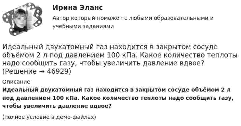    
            Описание
            Идеальный двухатомный газ находится в закрытом сосуде объёмом 2 л под давлением 100 кПа. Какое количество теплоты надо сообщить газу, чтобы увеличить давление вдвое?(полное условие в демо-файлах)  
            
            
            Идеальный двухатомный газ, занимавший объём 1 л под давлением 0,1 МПа, вначале адиабатически сжали, а затем изохорически охладили до первоначальной темпе-ратуры. При этом его давление стало 0,2 МПа.Идеальный двухатомный газ находится в закрытом сосуде объёмом 2 л под давлением 100 кПа. Какое количество теплоты надо сообщить газу, чтобы увеличить давление вдвое?Идеальный двухатомный газ совершает цикл Карно, график которого изображён на рисунке. Объёмы газа в состояниях 2 и 3 соответственно равны V2 = 12 л и V3 = 16 л. Найти термический КПД цикла h.Идеальный двухатомный газ совершает цикл Карно. Объём газа в конце изотермического расширения V2 и объём газа в конце адиабатического расширения V3 соответственно равны 12 л и 16 л. Найти термический кпд цикла.Идеальный двухатомный газ совершает цикл Карно. Объемы в начале и в конце адиабатического расширения равны соответственно 12 и 16 л. Определить КПД цикла.Идеальный двухатомный газ совершает цикл Карно. Объёмы в начале и в конце адиабатического расширения равны соответственно 12 и 16 л. Определить КПД цикла.Идеальный двухатомный газ совершает цикл, состоящий из двух изотерм и двух изохор, причём наибольшая температура газа 600 К, а наименьшая – 300 К, наибольший объём 8 л, а наименьший – 2 л. Найти КПД цикла и изменение энтропииИдеальный газ, совершающий прямой цикл Карно, получив от нагревателя Q Дж теплоты, совершил работу A. Во сколько раз температура нагревателя T1 выше температуры холодильника T2?  A = 3,4 кДж, Q = 11 кДж.Идеальный газ, совершающий прямой цикл Карно, получив от нагревателя Q Дж теплоты, совершил работу A. Во сколько раз температура нагревателя T1 выше температуры холодильника T2?  A = 3,7 кДж, Q = 11 кДж.Идеальный газ, совершающий цикл Карно, 2/3 количества теплоты, полученного от нагревателя, отдаёт охладителю. Температура охладителя равна 280 К. Определить температуру нагревателя.Идеальный газ, совершающий цикл Карно, отдал охладителю количество теплоты Q2 = 14 кДж. Определить температуру T1 нагревателя, если при температуре охладителя T2 = 280 К работа цикла A = 6 кДж.Идеальный газ, совершающий цикл Карно, получив от нагревателя количество теплоты Q1 = 4,2 кДж, совершил работу A = 590 Дж. Найти термический КПД h этого цикла. Во сколько раз температура T1 нагревателя больше температуры T2 охладителя?Идеальный газ, совершающий цикл Карно, совершил работу A = 1 кДж. Температура нагревателя T1 = 500 К, температура холодильника T2 на 200 К ниже температуры нагревателя. Определить КПД цикла и количество теплоты, отданное за цикл холодильнику.Идеальный газ совершил цикл Карно, причём 2/3 количества теплоты, полученного от нагревателя, отдаётся холодильнику. Температура холодильника 280 К. Определить температуру нагревателя.  420 К