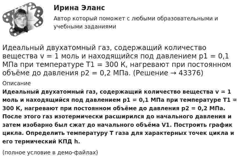     
            Описание
            Идеальный двухатомный газ, содержащий количество вещества v = 1 моль и находящийся под давлением р1 = 0,1 МПа при температуре Т1 = 300 К, нагревают при постоянном объёме до давления р2 = 0,2 МПа. После этого газ изотермически расширился до начального давления и затем изобарно был сжат до начального объёма V1. Построить график цикла. Определить температуру T газа для характерных точек цикла и его термический КПД h.(полное условие в демо-файлах)  
            
            
            Идеальный двухатомный газ совершает цикл, состоящий из двух изохор и двух изобар, причём наибольшее давление в 3 раза больше наименьшего, а наибольший объём в 5 раз больше наименьшего. Определить КПД цикла.Идеальный двухатомный газ, содержащий количество вещества v = 1 моль и находящийся под давлением р1 = 0,1 МПа при температуре Т1 = 300 К, нагревают при постоянном объёме до давления р2 = 0,2 МПа. Идеальный колебательный контур состоит из конденсатора ёмкостью 10 пФ и катушки индуктивностью 10 мГн. В начальный момент в конденсаторе запасена энергия электрического поля 100 Дж.Идеальный колебательный контур состоит из конденсатора ёмкостью 10 пФ и катушки индуктивностью 10 мГн. В начальный момент в конденсаторе запасена энергия электрического поля 100 Дж. Идеальный многоатомный газ совершает цикл, состоящий из двух изохор и двух изобар, причём наибольшее давление газа в два раза больше наименьшего, а наибольший объём в четыре раза больше наименьшего. Определить термический КПД цикла.Идеальный одноатомный газ используется при проведении цикла Карно. Объем газа при изотермическом расширении изменяется от V1 = 20 л до V2 = 40 л, а работа адиабатического сжатия равна А41 = -13,1 кДж. Определите Идеальный одноатомный газ является рабочим веществом тепловой машины и совершает замкнутый цикл, состоящий из двух изобар и двух изохор. Максимальное и минимальное давления равны: pmax = 0,20 МПа, pmin = 0,10 МПа,Идеальный газ с показателем адиабаты y совершает цикл, состоящий из изобары, адиабаты и изотермы, причем изотермический процесс происходит при минимальной температуре цикла. Построить график процесса и найти КПД цикла, если абсолютная температура цикИдеальный двухатомный газ, занимавший объём 1 л под давлением 0,1 МПа, вначале адиабатически сжали, а затем изохорически охладили до первоначальной темпе-ратуры. При этом его давление стало 0,2 МПа.Идеальный двухатомный газ находится в закрытом сосуде объёмом 2 л под давлением 100 кПа. Какое количество теплоты надо сообщить газу, чтобы увеличить давление вдвое?Идеальный двухатомный газ совершает цикл Карно, график которого изображён на рисунке. Объёмы газа в состояниях 2 и 3 соответственно равны V2 = 12 л и V3 = 16 л. Найти термический КПД цикла h.Идеальный двухатомный газ совершает цикл Карно. Объём газа в конце изотермического расширения V2 и объём газа в конце адиабатического расширения V3 соответственно равны 12 л и 16 л. Найти термический кпд цикла.Идеальный двухатомный газ совершает цикл Карно. Объемы в начале и в конце адиабатического расширения равны соответственно 12 и 16 л. Определить КПД цикла.Идеальный двухатомный газ совершает цикл Карно. Объёмы в начале и в конце адиабатического расширения равны соответственно 12 и 16 л. Определить КПД цикла.