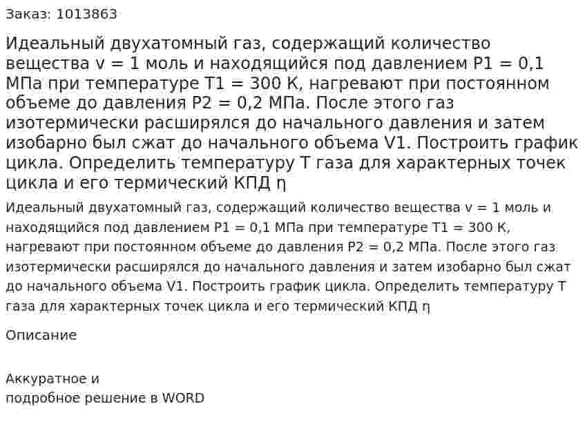 Идеальный двухатомный газ, содержащий количество вещества v = 1 моль и находящийся под давлением    Р1 = 0,1 МПа при температуре Т1 = 300 К,  нагревают при постоянном  объеме до давления Р2 = 0,2 МПа. После этого газ изотермически  расширялся до начального давления и затем изобарно был сжат до начального объема V1. Построить график цикла. Определить температуру Т газа для характерных точек цикла и его термический КПД η 