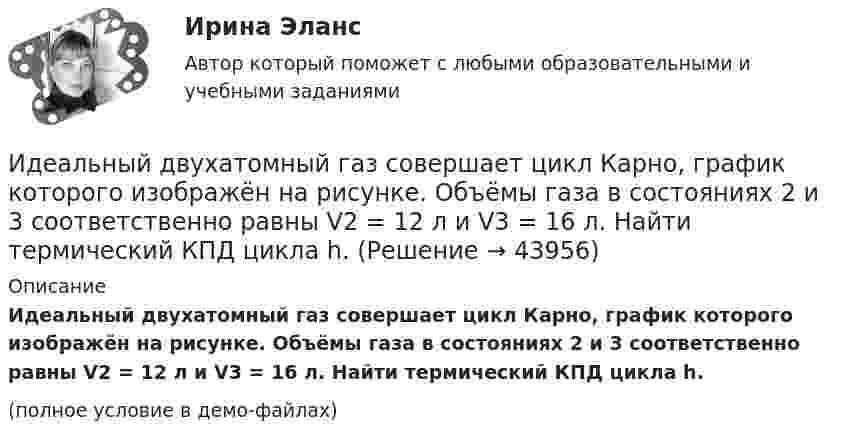     
            Описание
            Идеальный двухатомный газ совершает цикл Карно, график которого изображён на рисунке. Объёмы газа в состояниях 2 и 3 соответственно равны V2 = 12 л и V3 = 16 л. Найти термический КПД цикла h.(полное условие в демо-файлах)  
            
            
            Идеальный двухатомный газ находится в закрытом сосуде объёмом 2 л под давлением 100 кПа. Какое количество теплоты надо сообщить газу, чтобы увеличить давление вдвое?Идеальный двухатомный газ совершает цикл Карно, график которого изображён на рисунке. Объёмы газа в состояниях 2 и 3 соответственно равны V2 = 12 л и V3 = 16 л. Найти термический КПД цикла h.Идеальный двухатомный газ совершает цикл Карно. Объём газа в конце изотермического расширения V2 и объём газа в конце адиабатического расширения V3 соответственно равны 12 л и 16 л. Найти термический кпд цикла.Идеальный двухатомный газ совершает цикл Карно. Объемы в начале и в конце адиабатического расширения равны соответственно 12 и 16 л. Определить КПД цикла.Идеальный двухатомный газ совершает цикл Карно. Объёмы в начале и в конце адиабатического расширения равны соответственно 12 и 16 л. Определить КПД цикла.Идеальный двухатомный газ совершает цикл, состоящий из двух изотерм и двух изохор, причём наибольшая температура газа 600 К, а наименьшая – 300 К, наибольший объём 8 л, а наименьший – 2 л. Найти КПД цикла и изменение энтропииИдеальный двухатомный газ совершает цикл, состоящий из двух изохор и двух изобар, причём наибольшее давление в 3 раза больше наименьшего, а наибольший объём в 5 раз больше наименьшего. Определить КПД цикла.Идеальный газ, совершающий прямой цикл Карно, получив от нагревателя Q Дж теплоты, совершил работу A. Во сколько раз температура нагревателя T1 выше температуры холодильника T2?  A = 3,7 кДж, Q = 11 кДж.Идеальный газ, совершающий цикл Карно, 2/3 количества теплоты, полученного от нагревателя, отдаёт охладителю. Температура охладителя равна 280 К. Определить температуру нагревателя.Идеальный газ, совершающий цикл Карно, отдал охладителю количество теплоты Q2 = 14 кДж. Определить температуру T1 нагревателя, если при температуре охладителя T2 = 280 К работа цикла A = 6 кДж.Идеальный газ, совершающий цикл Карно, получив от нагревателя количество теплоты Q1 = 4,2 кДж, совершил работу A = 590 Дж. Найти термический КПД h этого цикла. Во сколько раз температура T1 нагревателя больше температуры T2 охладителя?Идеальный газ, совершающий цикл Карно, совершил работу A = 1 кДж. Температура нагревателя T1 = 500 К, температура холодильника T2 на 200 К ниже температуры нагревателя. Определить КПД цикла и количество теплоты, отданное за цикл холодильнику.Идеальный газ совершил цикл Карно, причём 2/3 количества теплоты, полученного от нагревателя, отдаётся холодильнику. Температура холодильника 280 К. Определить температуру нагревателя.  420 КИдеальный газ с показателем адиабаты y совершает цикл, состоящий из изобары, адиабаты и изотермы, причем изотермический процесс происходит при минимальной температуре цикла. Построить график процесса и найти КПД цикла, если абсолютная температура цик