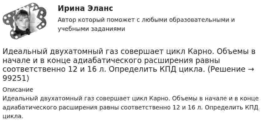      
            Описание
            Идеальный двухатомный газ совершает цикл Карно. Объемы в начале и в конце адиабатического расширения равны соответственно 12 и 16 л. Определить КПД цикла.   
            
            
            Идеальный двухатомный газ совершает цикл Карно. Объём газа в конце изотермического расширения V2 и объём газа в конце адиабатического расширения V3 соответственно равны 12 л и 16 л. Найти термический кпд цикла.Идеальный двухатомный газ совершает цикл Карно. Объемы в начале и в конце адиабатического расширения равны соответственно 12 и 16 л. Определить КПД цикла.Идеальный двухатомный газ совершает цикл Карно. Объёмы в начале и в конце адиабатического расширения равны соответственно 12 и 16 л. Определить КПД цикла.Идеальный двухатомный газ совершает цикл, состоящий из двух изотерм и двух изохор, причём наибольшая температура газа 600 К, а наименьшая – 300 К, наибольший объём 8 л, а наименьший – 2 л. Найти КПД цикла и изменение энтропииИдеальный двухатомный газ совершает цикл, состоящий из двух изохор и двух изобар, причём наибольшее давление в 3 раза больше наименьшего, а наибольший объём в 5 раз больше наименьшего. Определить КПД цикла.Идеальный двухатомный газ, содержащий количество вещества v = 1 моль и находящийся под давлением р1 = 0,1 МПа при температуре Т1 = 300 К, нагревают при постоянном объёме до давления р2 = 0,2 МПа. Идеальный колебательный контур состоит из конденсатора ёмкостью 10 пФ и катушки индуктивностью 10 мГн. В начальный момент в конденсаторе запасена энергия электрического поля 100 Дж.Идеальный газ, совершающий цикл Карно, отдал охладителю количество теплоты Q2 = 14 кДж. Определить температуру T1 нагревателя, если при температуре охладителя T2 = 280 К работа цикла A = 6 кДж.Идеальный газ, совершающий цикл Карно, получив от нагревателя количество теплоты Q1 = 4,2 кДж, совершил работу A = 590 Дж. Найти термический КПД h этого цикла. Во сколько раз температура T1 нагревателя больше температуры T2 охладителя?Идеальный газ, совершающий цикл Карно, совершил работу A = 1 кДж. Температура нагревателя T1 = 500 К, температура холодильника T2 на 200 К ниже температуры нагревателя. Определить КПД цикла и количество теплоты, отданное за цикл холодильнику.Идеальный газ совершил цикл Карно, причём 2/3 количества теплоты, полученного от нагревателя, отдаётся холодильнику. Температура холодильника 280 К. Определить температуру нагревателя.  420 КИдеальный газ с показателем адиабаты y совершает цикл, состоящий из изобары, адиабаты и изотермы, причем изотермический процесс происходит при минимальной температуре цикла. Построить график процесса и найти КПД цикла, если абсолютная температура цикИдеальный двухатомный газ, занимавший объём 1 л под давлением 0,1 МПа, вначале адиабатически сжали, а затем изохорически охладили до первоначальной темпе-ратуры. При этом его давление стало 0,2 МПа.Идеальный двухатомный газ находится в закрытом сосуде объёмом 2 л под давлением 100 кПа. Какое количество теплоты надо сообщить газу, чтобы увеличить давление вдвое?