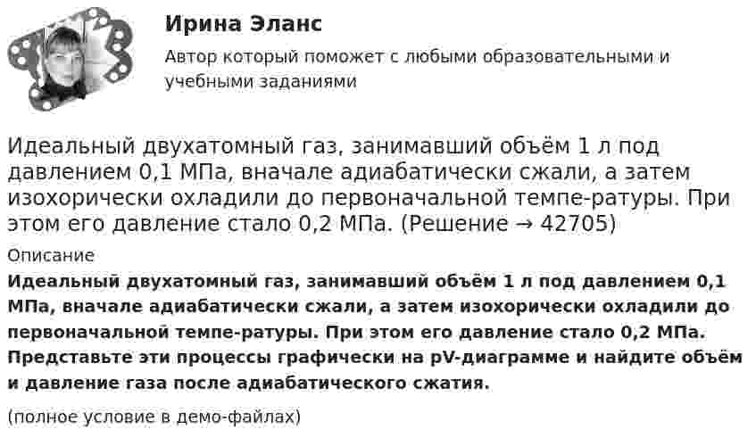     
          Описание
          Идеальный двухатомный газ, занимавший объём 1 л под давлением 0,1 МПа, вначале адиабатически сжали, а затем изохорически охладили до первоначальной темпе-ратуры. При этом его давление стало 0,2 МПа. Представьте эти процессы графически на pV-диаграмме и найдите объём и давление газа после адиабатического сжатия.(полное условие в демо-файлах)  
            
            
            Идеальный газ с показателем адиабаты y совершает цикл, состоящий из изобары, адиабаты и изотермы, причем изотермический процесс происходит при минимальной температуре цикла. Построить график процесса и найти КПД цикла, если абсолютная температура цикИдеальный двухатомный газ, занимавший объём 1 л под давлением 0,1 МПа, вначале адиабатически сжали, а затем изохорически охладили до первоначальной темпе-ратуры. При этом его давление стало 0,2 МПа.Идеальный двухатомный газ находится в закрытом сосуде объёмом 2 л под давлением 100 кПа. Какое количество теплоты надо сообщить газу, чтобы увеличить давление вдвое?Идеальный двухатомный газ совершает цикл Карно, график которого изображён на рисунке. Объёмы газа в состояниях 2 и 3 соответственно равны V2 = 12 л и V3 = 16 л. Найти термический КПД цикла h.Идеальный двухатомный газ совершает цикл Карно. Объём газа в конце изотермического расширения V2 и объём газа в конце адиабатического расширения V3 соответственно равны 12 л и 16 л. Найти термический кпд цикла.Идеальный двухатомный газ совершает цикл Карно. Объемы в начале и в конце адиабатического расширения равны соответственно 12 и 16 л. Определить КПД цикла.Идеальный двухатомный газ совершает цикл Карно. Объёмы в начале и в конце адиабатического расширения равны соответственно 12 и 16 л. Определить КПД цикла.Идеальный газ, совершающий прямой цикл Карно, получив от нагревателя Q Дж теплоты, совершил работу A. Во сколько раз температура нагревателя T1 выше температуры холодильника T2?  A = 3,3 кДж, Q = 11 кДж.Идеальный газ, совершающий прямой цикл Карно, получив от нагревателя Q Дж теплоты, совершил работу A. Во сколько раз температура нагревателя T1 выше температуры холодильника T2?  A = 3,4 кДж, Q = 11 кДж.Идеальный газ, совершающий прямой цикл Карно, получив от нагревателя Q Дж теплоты, совершил работу A. Во сколько раз температура нагревателя T1 выше температуры холодильника T2?  A = 3,7 кДж, Q = 11 кДж.Идеальный газ, совершающий цикл Карно, 2/3 количества теплоты, полученного от нагревателя, отдаёт охладителю. Температура охладителя равна 280 К. Определить температуру нагревателя.Идеальный газ, совершающий цикл Карно, отдал охладителю количество теплоты Q2 = 14 кДж. Определить температуру T1 нагревателя, если при температуре охладителя T2 = 280 К работа цикла A = 6 кДж.Идеальный газ, совершающий цикл Карно, получив от нагревателя количество теплоты Q1 = 4,2 кДж, совершил работу A = 590 Дж. Найти термический КПД h этого цикла. Во сколько раз температура T1 нагревателя больше температуры T2 охладителя?Идеальный газ, совершающий цикл Карно, совершил работу A = 1 кДж. Температура нагревателя T1 = 500 К, температура холодильника T2 на 200 К ниже температуры нагревателя. Определить КПД цикла и количество теплоты, отданное за цикл холодильнику.