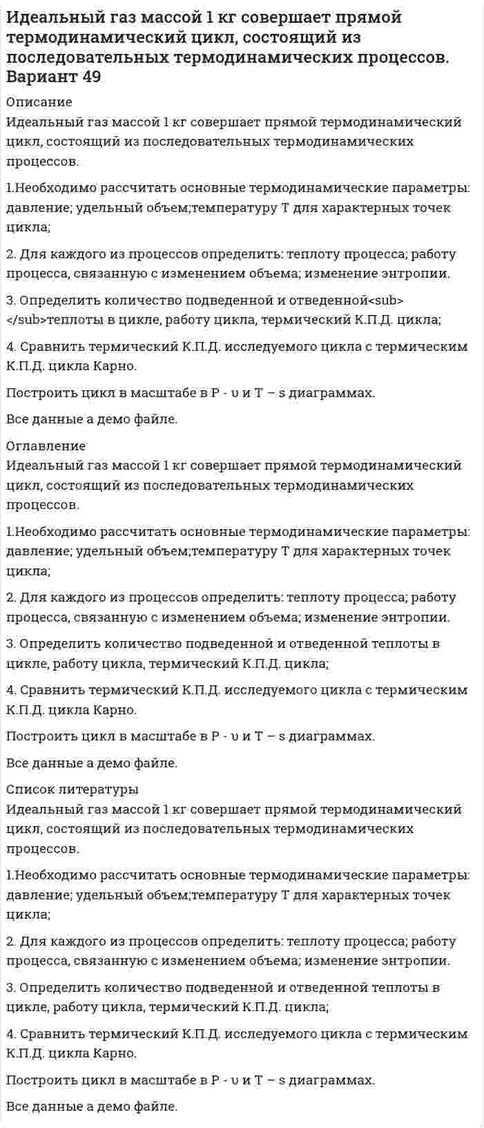     
          Описание
          Идеальный газ массой 1 кг совершает прямой термодинамический цикл, состоящий из последовательных термодинамических процессов.1.Необходимо рассчитать основные термодинамические параметры: давление; удельный объем;температуру Т для характерных точек цикла;2. Для каждого из процессов определить: теплоту процесса; работу процесса, связанную с изменением объема; изменение энтропии.3. Определить количество подведенной и отведенной<sub> </sub>теплоты в цикле, работу цикла, термический К.П.Д. цикла;4. Сравнить термический К.П.Д. исследуемого цикла с термическим К.П.Д. цикла Карно.Построить цикл в масштабе в P - υ и T – s диаграммах.Все данные а демо файле. 
          Оглавление
          Идеальный газ массой 1 кг совершает прямой термодинамический цикл, состоящий из последовательных термодинамических процессов.1.Необходимо рассчитать основные термодинамические параметры: давление; удельный объем;температуру Т для характерных точек цикла;2. Для каждого из процессов определить: теплоту процесса; работу процесса, связанную с изменением объема; изменение энтропии.3. Определить количество подведенной и отведенной<sub> </sub>теплоты в цикле, работу цикла, термический К.П.Д. цикла;4. Сравнить термический К.П.Д. исследуемого цикла с термическим К.П.Д. цикла Карно.Построить цикл в масштабе в P - υ и T – s диаграммах.Все данные а демо файле. 
          Список литературы
          Идеальный газ массой 1 кг совершает прямой термодинамический цикл, состоящий из последовательных термодинамических процессов.1.Необходимо рассчитать основные термодинамические параметры: давление; удельный объем;температуру Т для характерных точек цикла;2. Для каждого из процессов определить: теплоту процесса; работу процесса, связанную с изменением объема; изменение энтропии.3. Определить количество подведенной и отведенной<sub> </sub>теплоты в цикле, работу цикла, термический К.П.Д. цикла;4. Сравнить термический К.П.Д. исследуемого цикла с термическим К.П.Д. цикла Карно.Построить цикл в масштабе в P - υ и T – s диаграммах.Все данные а демо файле.
            
            
            Идеальный газ массой 1 кг совершает прямой термодинамический цикл, состоящий из последовательных термодинамических процессов. Вариант 52Идеальный газ переходит из состояния 1 в состояние 2 по путИдеальный газ переходит из состояния 1 в состояние 2 по пути a-b-c-d-f-k. Постройте график перехода в координатах p-V.Идеальный газ переходит из состояния 1 в состояние 2 по пути a-b-c-d-f-k. Постройте график перехода в координатах p-V. Идеальный газ переходит из состояния 1 в состояние 2 по пути a-b-c-f-f-k. Постройте график перехода в координатах p-V. Идеальный газ совершает замкнутый цикл состоящий из трех процессов изохорный 1-2, изотермический 2-3 и изобарный 3-1, идущий по часовой стрелке. Значения давления р1=10^5 Па, V1=3 л, р2=3*10^5 Па, газ N2. Найти термический к.п.д. цикла.Идеальный газ совершает цикл a-b-c-d-a, состоящий из чередующихся процессов. Постройте цикл в координатах p-V и определите для одного из процессов величину,Зоогигиеническое обследование проекта инкубатора для вывода сельскохозяйственной птицы до 1000 штук з пункта А перекачивается нефтепродукт насосом с производительностью Q (м3/ч) и одновременно подается в резервуары 4, 5, 6, 7 (смотри рис.). На входе в резервуар 7 избыточное давление должно быть не менее Р2 (МПа).Игральную кость бросают 8 раз. Найти вероятности событий: -все грани выпадут хотя бы по одному разу; -хотя бы одна грань не выпадет ни разу.Игра Морской Бой С#Игра тетрис на С#Идеальная тепловая машина работает по циклу Карно.Идеальный газ (ν=2 моль) сначала изобарно нагрели так, что его объем увеличился в n_1=2 раза, а зате
