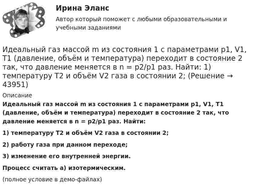     
            Описание
            Идеальный газ массой m из состояния 1 с параметрами p1, V1, T1 (давление, объём и температура) переходит в состояние 2 так, что давление меняется в n = p2/p1 раз. Найти:1) температуру T2 и объём V2 газа в состоянии 2;2) работу газа при данном переходе;3) изменение его внутренней энергии.           Процесс считать a) изотермическим.(полное условие в демо-файлах)  
            
            
            Идеальный газ, занимающий объем V_1 при давлении p_1 и температуре T_1=300 К, расширился изотермически до объема V_2=2 л. Затем давление газа было уменьшено изохорически в k=2 раза. Далее газ расширился при постоянном давлении до объема V_4=4 л. ПроцИдеальный газ массой m из состояния 1 с параметрами p1, V1, T1 (давление, объём и температура) переходит в состояние 2 так, что давление меняется в n = p2/p1 раз. Найти:  1) температуру T2 и объём V2 газа в состоянии 2;Идеальный газ находится в сосуде под давлением p при температуре T. Найти:  1) плотность газа ρ;  2) среднюю арифметическую скорость молекул газа ;Идеальный газ находится при нормальных условиях в закрытом сосуде. Найдите концентрацию молекул газа.Идеальный газ расширяется от давления p_1=2 кПа до давления p_2=1 кПа по закону p = a - b*V, где a=const, b=0,5 Па/м^3. Определить работу, совершаемую газом при таком расширении.Идеальный газ расширяется по закону: pV^2=const, и его объем увеличивается в n=3 раза. Найти первоначальную температуру T_1, если после расширения его температура T_2=100 К.Идеальный газ совершает круговой процесс, состоящий из двух изотерм и двух изобар. Изотермические процессы протекают при температурах T1 и T2 (T1 > T2), изобарические – при давлениях p1 и p2 (p2 в «e» раз больше p1). Идеальная тепловая машина, работающая по циклу Карно, получает за каждый цикл от нагревателя 600 кал. Температура нагревателя 400 К, температура охладителя 300 К. Найти работу, совершаемую машиной за один цикл, и количество теплоты,Идеальная тепловая машина, работающая по циклу Карно, получает за каждый цикл от нагревателя 600 кал. Температура нагревателя 400 К, температура холодильника 300 К. Найти работу, совершаемую машиной за один цикл, Идеальная тепловая машина, работающая по циклу Карно, совершает за один цикл работу 1,5·105 Дж. Температура нагревателя 400 К, температура холодильника 260 К. Найти КПД машины, количество теплоты,Идеальная холодильная машина работает по обратному циклу Карно. При этом она забирает тепло от тела с температурой -10 °С и передаёт его телу с температурой 17 °C, совершая за один цикл работу 3,7·104 Дж. Найти:Идеальная холодильная машина, работающая по обратному циклу Карно, берёт теплоту от холодильника с водой при температуре 0 °C и передаёт кипятильнику с водой при температуре 100 °C. Определить массу воды,Идеальное динамическое равновесие в модели Харрода наблюдается при:Идеальный 2-атомный газ совершает процесс 1-2-3 (рис.), где T1 = 390 К, а T2 = 776 К. Количества вещества – 5,1 моль. На участке 2-3 к газу подводят 43 кДж теплоты. Найдите отношение полного подведённого к газу