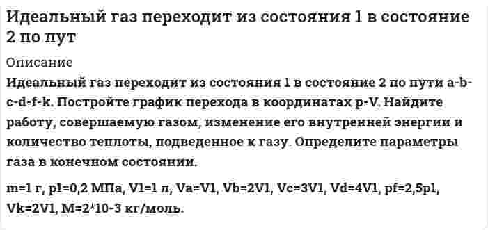      
          Описание
           Идеальный газ переходит из состояния 1 в состояние 2 по пути a-b-c-d-f-k. Постройте график перехода в координатах p-V. Найдите работу, совершаемую газом, изменение его внутренней энергии и количество теплоты, подведенное к газу. Определите параметры газа в конечном состоянии. (m=1 г, р1=0,2 МПа, V1=1 л, Va=V1, Ра=2р1, Vb=2V1, Vc=3V1, Vd=4V1, pf=3p1, pk=p1)  
            
            
            Идеальный газ переходит из состояния 1 в состояние 2 по пути a-b-c-d-f-k. Постройте график перехода в координатах p-V.Идеальный газ переходит из состояния 1 в состояние 2 по пути a-b-c-d-f-k. Постройте график перехода в координатах p-V. Идеальный газ переходит из состояния 1 в состояние 2 по пути a-b-c-f-f-k. Постройте график перехода в координатах p-V. Идеальный газ совершает замкнутый цикл состоящий из трех процессов изохорный 1-2, изотермический 2-3 и изобарный 3-1, идущий по часовой стрелке. Значения давления р1=10^5 Па, V1=3 л, р2=3*10^5 Па, газ N2. Найти термический к.п.д. цикла.Идеальный газ совершает цикл a-b-c-d-a, состоящий из чередующихся процессов. Постройте цикл в координатах p-V и определите для одного из процессов величину,Идеальный газ совершает цикл a-b-c-d-a, состоящий из чередующихся процессов. Постройте цикл в координатах p-V и определите для одного из процессов величину, указанную в последнем столбце таблицеИдеальный газ совершает цикл a-b-c-d-a, состоящий из чередующихся процессов. Постройте цикл в координатах p-V и определите для одного из процессов величину, указанную в последнем столбце таблице. Игральную кость бросают 8 раз. Найти вероятности событий: -все грани выпадут хотя бы по одному разу; -хотя бы одна грань не выпадет ни разу.Игра Морской Бой С#Игра тетрис на С#Идеальная тепловая машина работает по циклу Карно.Идеальный газ (ν=2 моль) сначала изобарно нагрели так, что его объем увеличился в n_1=2 раза, а затеИдеальный газ массой 1 кг совершает прямой термодинамический цикл, состоящий из последовательных термодинамических процессов. Вариант 49Идеальный газ массой 1 кг совершает прямой термодинамический цикл, состоящий из последовательных термодинамических процессов. Вариант 52